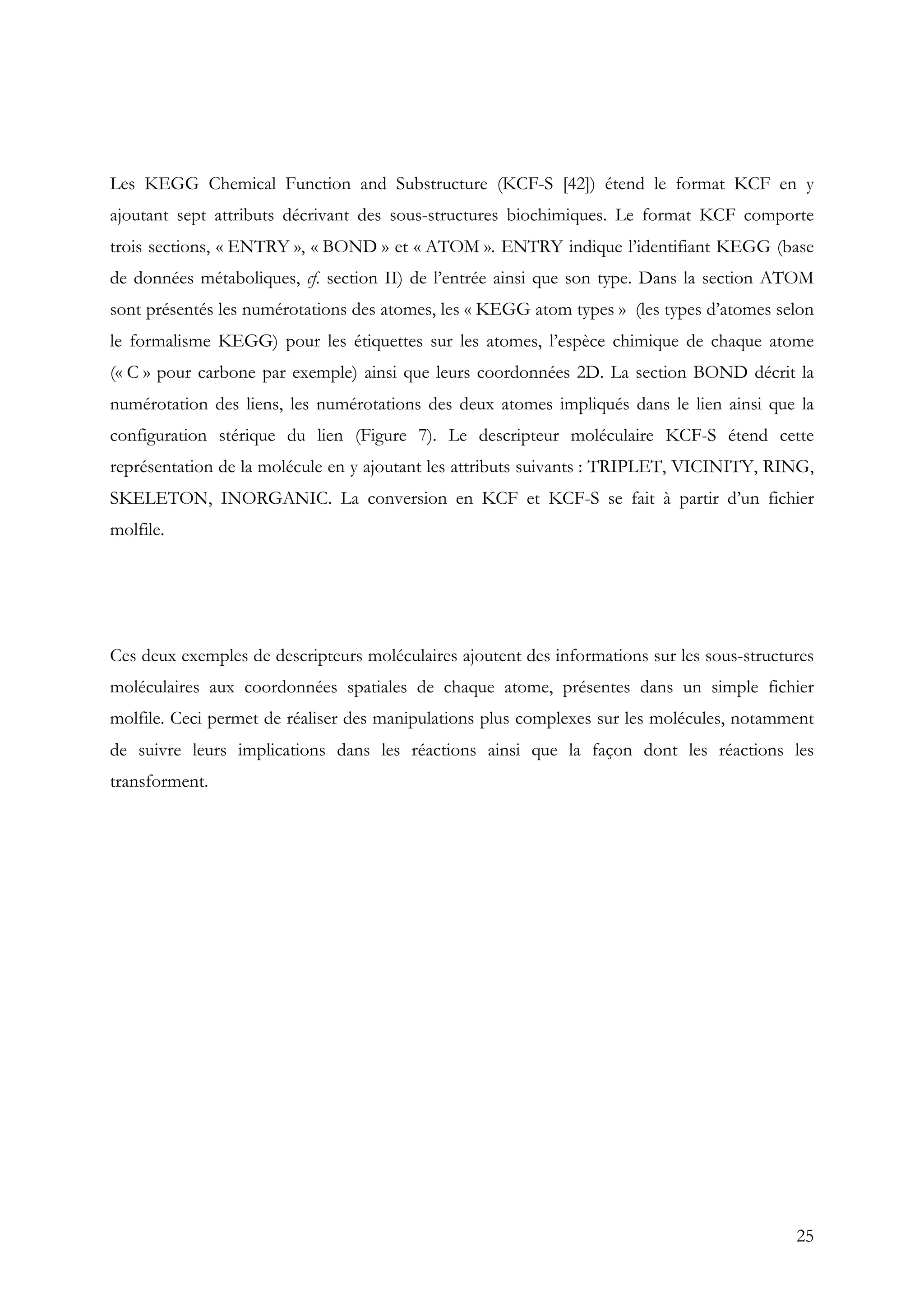 25
Les KEGG Chemical Function and Substructure (KCF-S [42]) étend le format KCF en y
ajoutant sept attributs décrivant des sous-structures biochimiques. Le format KCF comporte
trois sections, « ENTRY », « BOND » et « ATOM ». ENTRY indique l’identifiant KEGG (base
de données métaboliques, cf. section II) de l’entrée ainsi que son type. Dans la section ATOM
sont présentés les numérotations des atomes, les « KEGG atom types » (les types d’atomes selon
le formalisme KEGG) pour les étiquettes sur les atomes, l’espèce chimique de chaque atome
(« C » pour carbone par exemple) ainsi que leurs coordonnées 2D. La section BOND décrit la
numérotation des liens, les numérotations des deux atomes impliqués dans le lien ainsi que la
configuration stérique du lien (Figure 7). Le descripteur moléculaire KCF-S étend cette
représentation de la molécule en y ajoutant les attributs suivants : TRIPLET, VICINITY, RING,
SKELETON, INORGANIC. La conversion en KCF et KCF-S se fait à partir d’un fichier
molfile.
Ces deux exemples de descripteurs moléculaires ajoutent des informations sur les sous-structures
moléculaires aux coordonnées spatiales de chaque atome, présentes dans un simple fichier
molfile. Ceci permet de réaliser des manipulations plus complexes sur les molécules, notamment
de suivre leurs implications dans les réactions ainsi que la façon dont les réactions les
transforment.
 