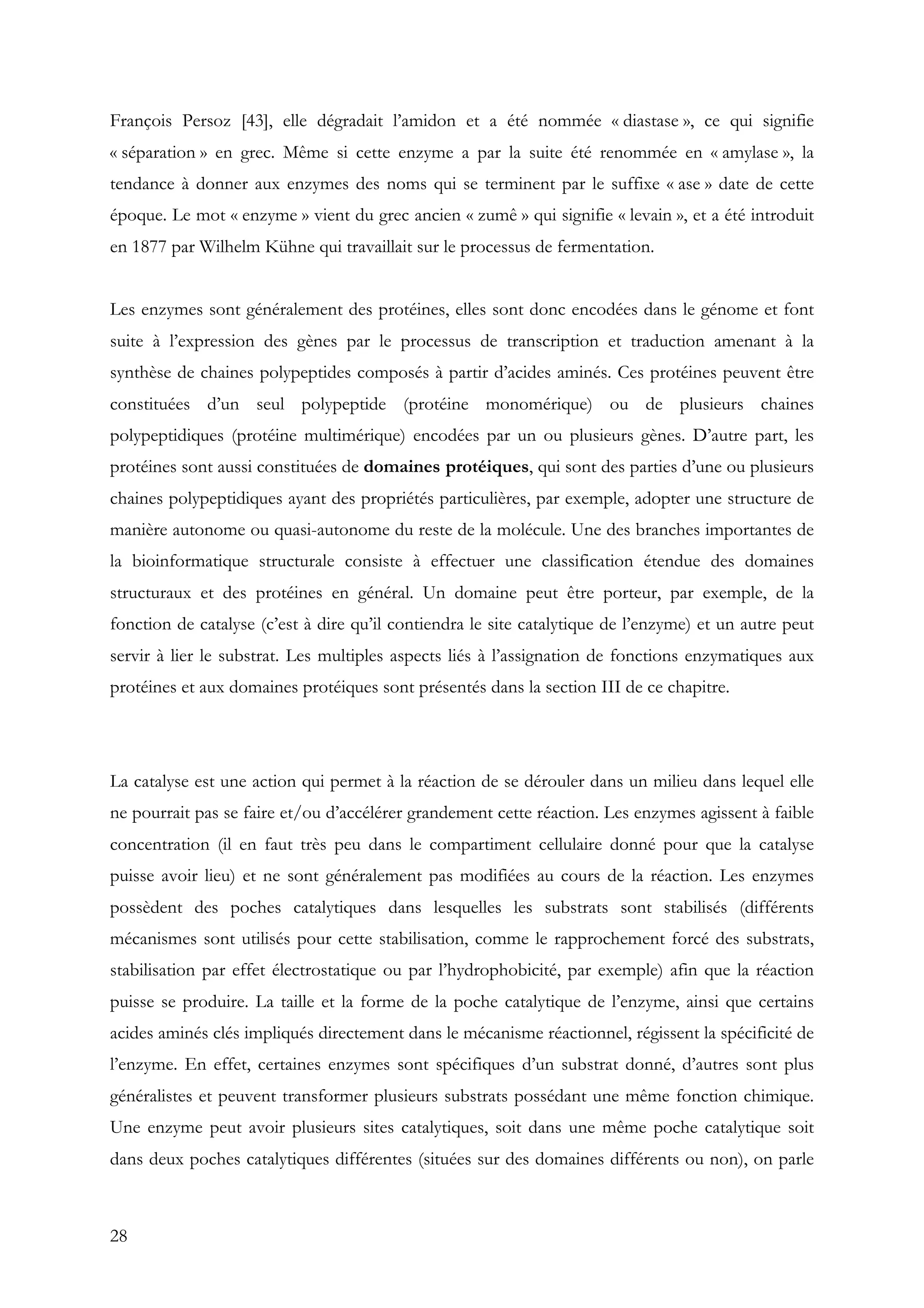 28
François Persoz [43], elle dégradait l’amidon et a été nommée « diastase », ce qui signifie
« séparation » en grec. Même si cette enzyme a par la suite été renommée en « amylase », la
tendance à donner aux enzymes des noms qui se terminent par le suffixe « ase » date de cette
époque. Le mot « enzyme » vient du grec ancien « zumê » qui signifie « levain », et a été introduit
en 1877 par Wilhelm Kühne qui travaillait sur le processus de fermentation.
Les enzymes sont généralement des protéines, elles sont donc encodées dans le génome et font
suite à l’expression des gènes par le processus de transcription et traduction amenant à la
synthèse de chaines polypeptides composés à partir d’acides aminés. Ces protéines peuvent être
constituées d’un seul polypeptide (protéine monomérique) ou de plusieurs chaines
polypeptidiques (protéine multimérique) encodées par un ou plusieurs gènes. D’autre part, les
protéines sont aussi constituées de domaines protéiques, qui sont des parties d’une ou plusieurs
chaines polypeptidiques ayant des propriétés particulières, par exemple, adopter une structure de
manière autonome ou quasi-autonome du reste de la molécule. Une des branches importantes de
la bioinformatique structurale consiste à effectuer une classification étendue des domaines
structuraux et des protéines en général. Un domaine peut être porteur, par exemple, de la
fonction de catalyse (c’est à dire qu’il contiendra le site catalytique de l’enzyme) et un autre peut
servir à lier le substrat. Les multiples aspects liés à l’assignation de fonctions enzymatiques aux
protéines et aux domaines protéiques sont présentés dans la section III de ce chapitre.
La catalyse est une action qui permet à la réaction de se dérouler dans un milieu dans lequel elle
ne pourrait pas se faire et/ou d’accélérer grandement cette réaction. Les enzymes agissent à faible
concentration (il en faut très peu dans le compartiment cellulaire donné pour que la catalyse
puisse avoir lieu) et ne sont généralement pas modifiées au cours de la réaction. Les enzymes
possèdent des poches catalytiques dans lesquelles les substrats sont stabilisés (différents
mécanismes sont utilisés pour cette stabilisation, comme le rapprochement forcé des substrats,
stabilisation par effet électrostatique ou par l’hydrophobicité, par exemple) afin que la réaction
puisse se produire. La taille et la forme de la poche catalytique de l’enzyme, ainsi que certains
acides aminés clés impliqués directement dans le mécanisme réactionnel, régissent la spécificité de
l’enzyme. En effet, certaines enzymes sont spécifiques d’un substrat donné, d’autres sont plus
généralistes et peuvent transformer plusieurs substrats possédant une même fonction chimique.
Une enzyme peut avoir plusieurs sites catalytiques, soit dans une même poche catalytique soit
dans deux poches catalytiques différentes (situées sur des domaines différents ou non), on parle
 