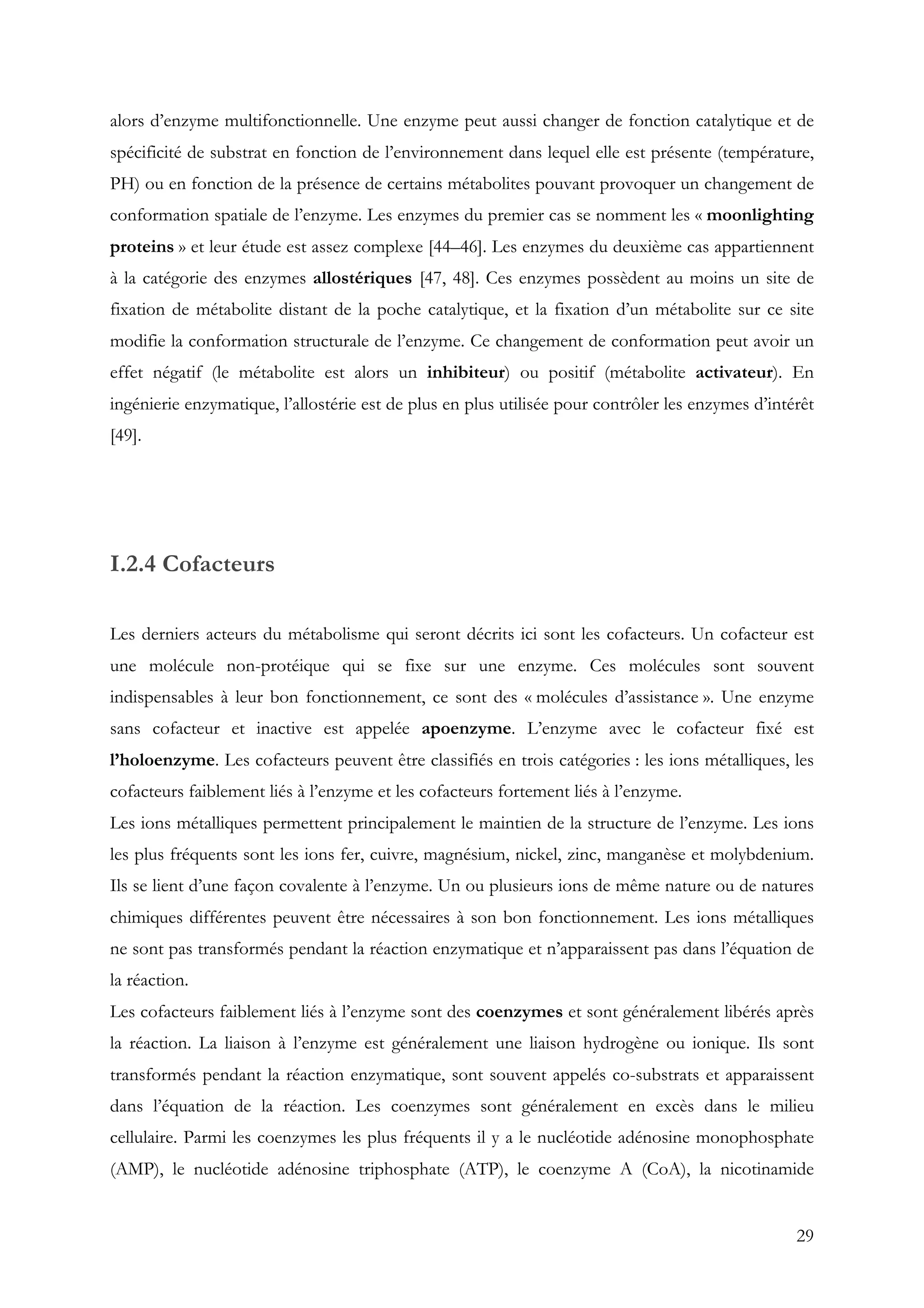 29
alors d’enzyme multifonctionnelle. Une enzyme peut aussi changer de fonction catalytique et de
spécificité de substrat en fonction de l’environnement dans lequel elle est présente (température,
PH) ou en fonction de la présence de certains métabolites pouvant provoquer un changement de
conformation spatiale de l’enzyme. Les enzymes du premier cas se nomment les « moonlighting
proteins » et leur étude est assez complexe [44–46]. Les enzymes du deuxième cas appartiennent
à la catégorie des enzymes allostériques [47, 48]. Ces enzymes possèdent au moins un site de
fixation de métabolite distant de la poche catalytique, et la fixation d’un métabolite sur ce site
modifie la conformation structurale de l’enzyme. Ce changement de conformation peut avoir un
effet négatif (le métabolite est alors un inhibiteur) ou positif (métabolite activateur). En
ingénierie enzymatique, l’allostérie est de plus en plus utilisée pour contrôler les enzymes d’intérêt
[49].
I.2.4 Cofacteurs
Les derniers acteurs du métabolisme qui seront décrits ici sont les cofacteurs. Un cofacteur est
une molécule non-protéique qui se fixe sur une enzyme. Ces molécules sont souvent
indispensables à leur bon fonctionnement, ce sont des « molécules d’assistance ». Une enzyme
sans cofacteur et inactive est appelée apoenzyme. L’enzyme avec le cofacteur fixé est
l’holoenzyme. Les cofacteurs peuvent être classifiés en trois catégories : les ions métalliques, les
cofacteurs faiblement liés à l’enzyme et les cofacteurs fortement liés à l’enzyme.
Les ions métalliques permettent principalement le maintien de la structure de l’enzyme. Les ions
les plus fréquents sont les ions fer, cuivre, magnésium, nickel, zinc, manganèse et molybdenium.
Ils se lient d’une façon covalente à l’enzyme. Un ou plusieurs ions de même nature ou de natures
chimiques différentes peuvent être nécessaires à son bon fonctionnement. Les ions métalliques
ne sont pas transformés pendant la réaction enzymatique et n’apparaissent pas dans l’équation de
la réaction.
Les cofacteurs faiblement liés à l’enzyme sont des coenzymes et sont généralement libérés après
la réaction. La liaison à l’enzyme est généralement une liaison hydrogène ou ionique. Ils sont
transformés pendant la réaction enzymatique, sont souvent appelés co-substrats et apparaissent
dans l’équation de la réaction. Les coenzymes sont généralement en excès dans le milieu
cellulaire. Parmi les coenzymes les plus fréquents il y a le nucléotide adénosine monophosphate
(AMP), le nucléotide adénosine triphosphate (ATP), le coenzyme A (CoA), la nicotinamide
 