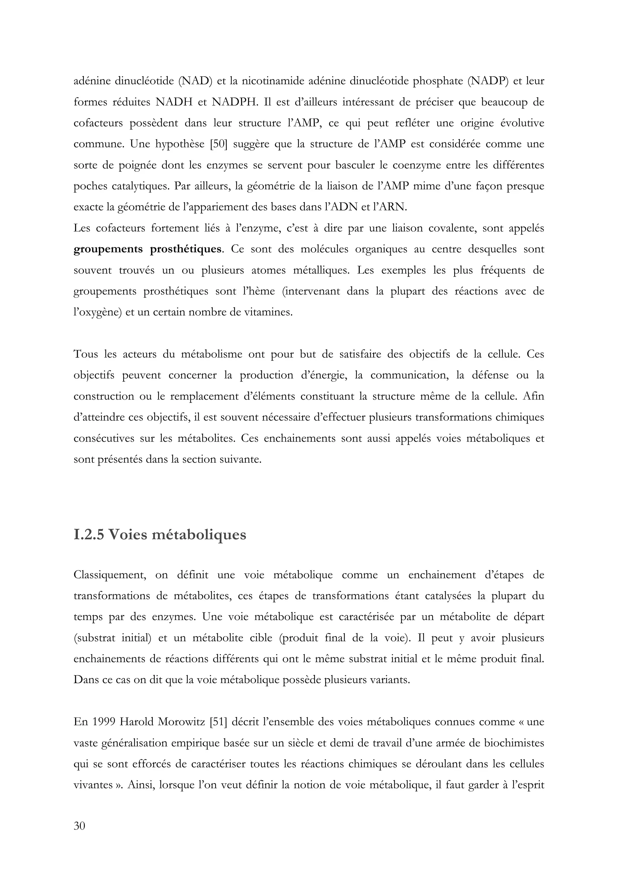 30
adénine dinucléotide (NAD) et la nicotinamide adénine dinucléotide phosphate (NADP) et leur
formes réduites NADH et NADPH. Il est d’ailleurs intéressant de préciser que beaucoup de
cofacteurs possèdent dans leur structure l’AMP, ce qui peut refléter une origine évolutive
commune. Une hypothèse [50] suggère que la structure de l’AMP est considérée comme une
sorte de poignée dont les enzymes se servent pour basculer le coenzyme entre les différentes
poches catalytiques. Par ailleurs, la géométrie de la liaison de l’AMP mime d’une façon presque
exacte la géométrie de l’appariement des bases dans l’ADN et l’ARN.
Les cofacteurs fortement liés à l’enzyme, c’est à dire par une liaison covalente, sont appelés
groupements prosthétiques. Ce sont des molécules organiques au centre desquelles sont
souvent trouvés un ou plusieurs atomes métalliques. Les exemples les plus fréquents de
groupements prosthétiques sont l’hème (intervenant dans la plupart des réactions avec de
l’oxygène) et un certain nombre de vitamines.
Tous les acteurs du métabolisme ont pour but de satisfaire des objectifs de la cellule. Ces
objectifs peuvent concerner la production d’énergie, la communication, la défense ou la
construction ou le remplacement d’éléments constituant la structure même de la cellule. Afin
d’atteindre ces objectifs, il est souvent nécessaire d’effectuer plusieurs transformations chimiques
consécutives sur les métabolites. Ces enchainements sont aussi appelés voies métaboliques et
sont présentés dans la section suivante.
I.2.5 Voies métaboliques
Classiquement, on définit une voie métabolique comme un enchainement d’étapes de
transformations de métabolites, ces étapes de transformations étant catalysées la plupart du
temps par des enzymes. Une voie métabolique est caractérisée par un métabolite de départ
(substrat initial) et un métabolite cible (produit final de la voie). Il peut y avoir plusieurs
enchainements de réactions différents qui ont le même substrat initial et le même produit final.
Dans ce cas on dit que la voie métabolique possède plusieurs variants.
En 1999 Harold Morowitz [51] décrit l’ensemble des voies métaboliques connues comme « une
vaste généralisation empirique basée sur un siècle et demi de travail d’une armée de biochimistes
qui se sont efforcés de caractériser toutes les réactions chimiques se déroulant dans les cellules
vivantes ». Ainsi, lorsque l’on veut définir la notion de voie métabolique, il faut garder à l’esprit
 