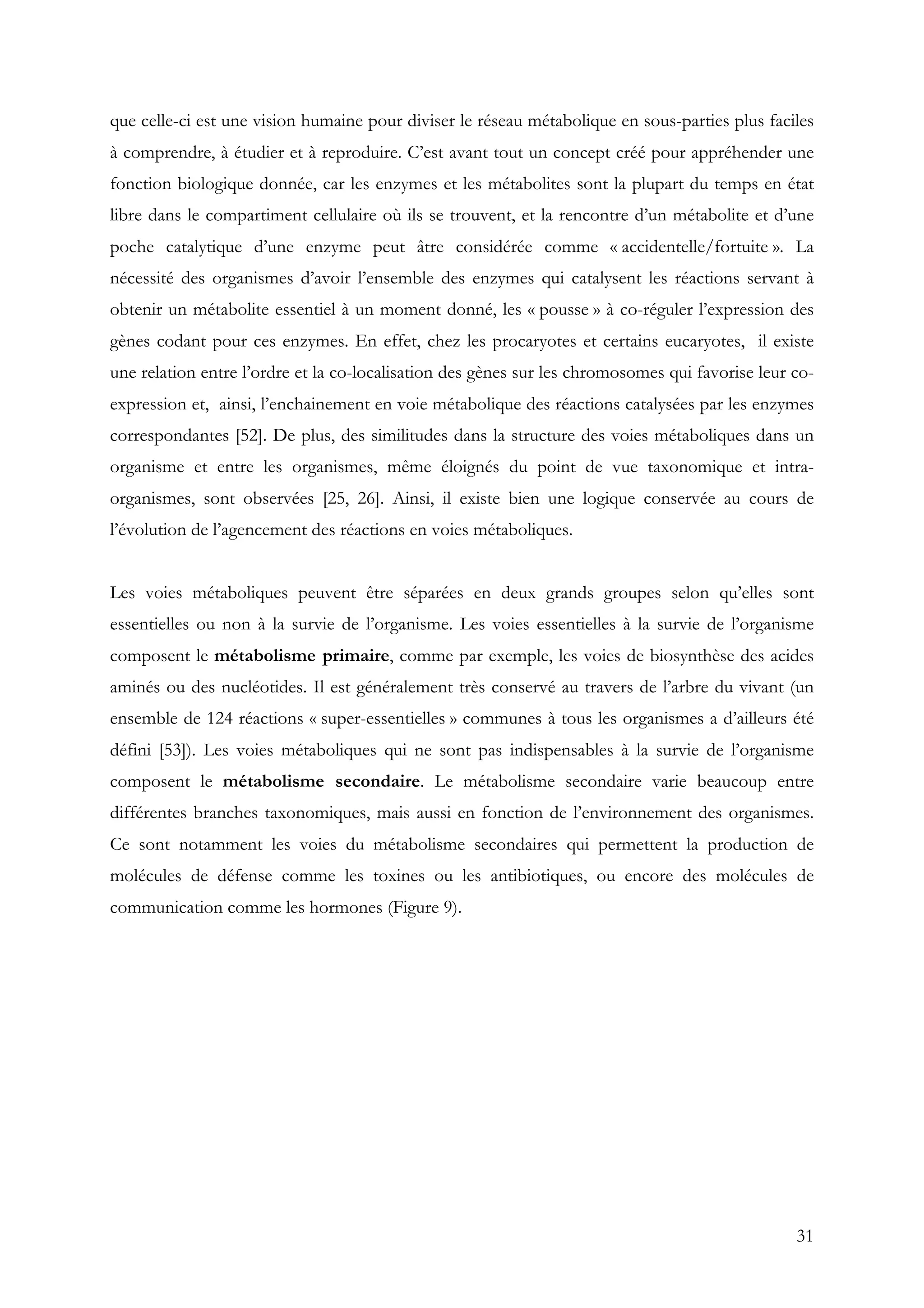 31
que celle-ci est une vision humaine pour diviser le réseau métabolique en sous-parties plus faciles
à comprendre, à étudier et à reproduire. C’est avant tout un concept créé pour appréhender une
fonction biologique donnée, car les enzymes et les métabolites sont la plupart du temps en état
libre dans le compartiment cellulaire où ils se trouvent, et la rencontre d’un métabolite et d’une
poche catalytique d’une enzyme peut âtre considérée comme « accidentelle/fortuite ». La
nécessité des organismes d’avoir l’ensemble des enzymes qui catalysent les réactions servant à
obtenir un métabolite essentiel à un moment donné, les « pousse » à co-réguler l’expression des
gènes codant pour ces enzymes. En effet, chez les procaryotes et certains eucaryotes, il existe
une relation entre l’ordre et la co-localisation des gènes sur les chromosomes qui favorise leur co-
expression et, ainsi, l’enchainement en voie métabolique des réactions catalysées par les enzymes
correspondantes [52]. De plus, des similitudes dans la structure des voies métaboliques dans un
organisme et entre les organismes, même éloignés du point de vue taxonomique et intra-
organismes, sont observées [25, 26]. Ainsi, il existe bien une logique conservée au cours de
l’évolution de l’agencement des réactions en voies métaboliques.
Les voies métaboliques peuvent être séparées en deux grands groupes selon qu’elles sont
essentielles ou non à la survie de l’organisme. Les voies essentielles à la survie de l’organisme
composent le métabolisme primaire, comme par exemple, les voies de biosynthèse des acides
aminés ou des nucléotides. Il est généralement très conservé au travers de l’arbre du vivant (un
ensemble de 124 réactions « super-essentielles » communes à tous les organismes a d’ailleurs été
défini [53]). Les voies métaboliques qui ne sont pas indispensables à la survie de l’organisme
composent le métabolisme secondaire. Le métabolisme secondaire varie beaucoup entre
différentes branches taxonomiques, mais aussi en fonction de l’environnement des organismes.
Ce sont notamment les voies du métabolisme secondaires qui permettent la production de
molécules de défense comme les toxines ou les antibiotiques, ou encore des molécules de
communication comme les hormones (Figure 9).
 