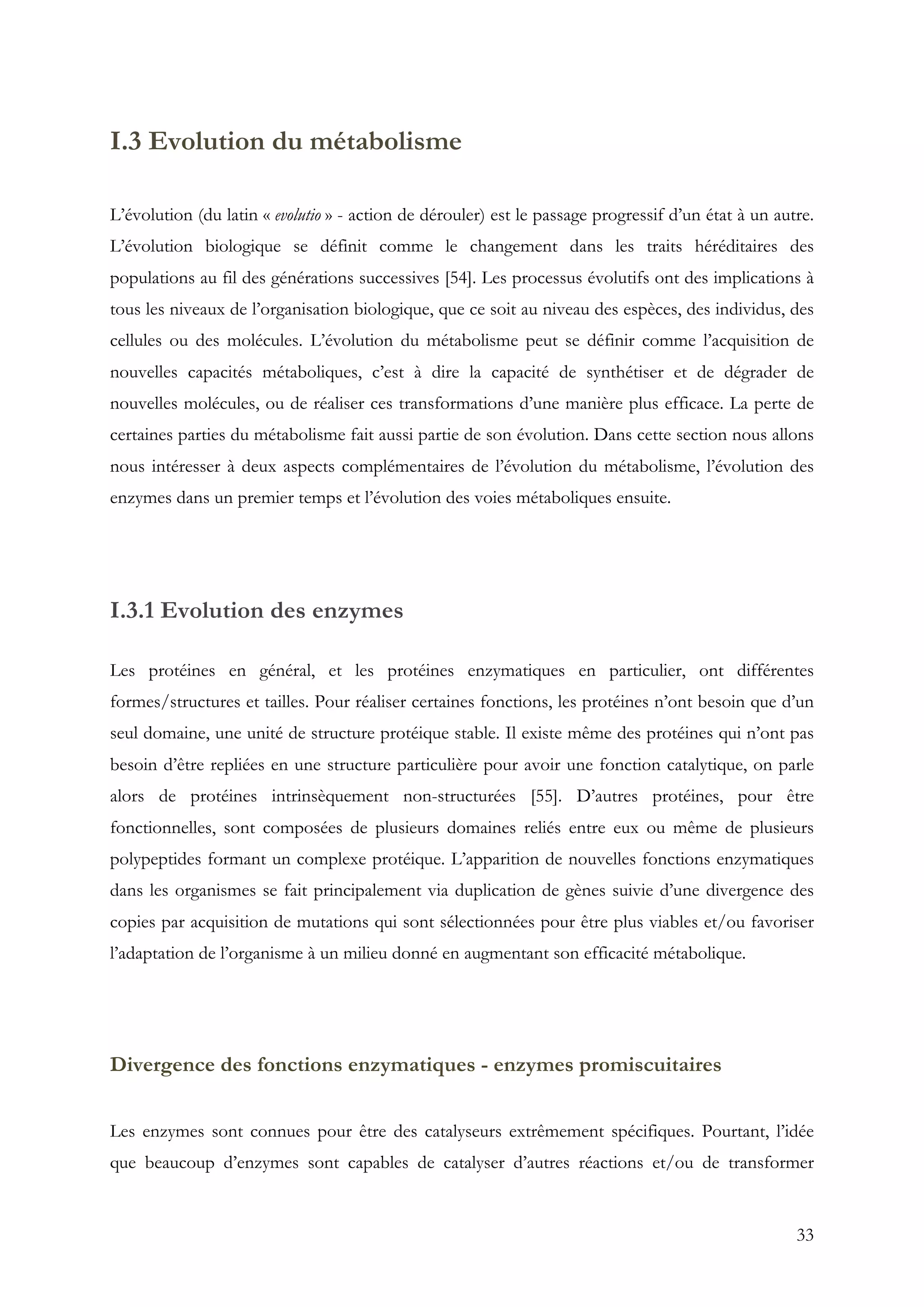 33
I.3 Evolution du métabolisme
L’évolution (du latin « evolutio » - action de dérouler) est le passage progressif d’un état à un autre.
L’évolution biologique se définit comme le changement dans les traits héréditaires des
populations au fil des générations successives [54]. Les processus évolutifs ont des implications à
tous les niveaux de l’organisation biologique, que ce soit au niveau des espèces, des individus, des
cellules ou des molécules. L’évolution du métabolisme peut se définir comme l’acquisition de
nouvelles capacités métaboliques, c’est à dire la capacité de synthétiser et de dégrader de
nouvelles molécules, ou de réaliser ces transformations d’une manière plus efficace. La perte de
certaines parties du métabolisme fait aussi partie de son évolution. Dans cette section nous allons
nous intéresser à deux aspects complémentaires de l’évolution du métabolisme, l’évolution des
enzymes dans un premier temps et l’évolution des voies métaboliques ensuite.
I.3.1 Evolution des enzymes
Les protéines en général, et les protéines enzymatiques en particulier, ont différentes
formes/structures et tailles. Pour réaliser certaines fonctions, les protéines n’ont besoin que d’un
seul domaine, une unité de structure protéique stable. Il existe même des protéines qui n’ont pas
besoin d’être repliées en une structure particulière pour avoir une fonction catalytique, on parle
alors de protéines intrinsèquement non-structurées [55]. D’autres protéines, pour être
fonctionnelles, sont composées de plusieurs domaines reliés entre eux ou même de plusieurs
polypeptides formant un complexe protéique. L’apparition de nouvelles fonctions enzymatiques
dans les organismes se fait principalement via duplication de gènes suivie d’une divergence des
copies par acquisition de mutations qui sont sélectionnées pour être plus viables et/ou favoriser
l’adaptation de l’organisme à un milieu donné en augmentant son efficacité métabolique.
Divergence des fonctions enzymatiques - enzymes promiscuitaires
Les enzymes sont connues pour être des catalyseurs extrêmement spécifiques. Pourtant, l’idée
que beaucoup d’enzymes sont capables de catalyser d’autres réactions et/ou de transformer
 
