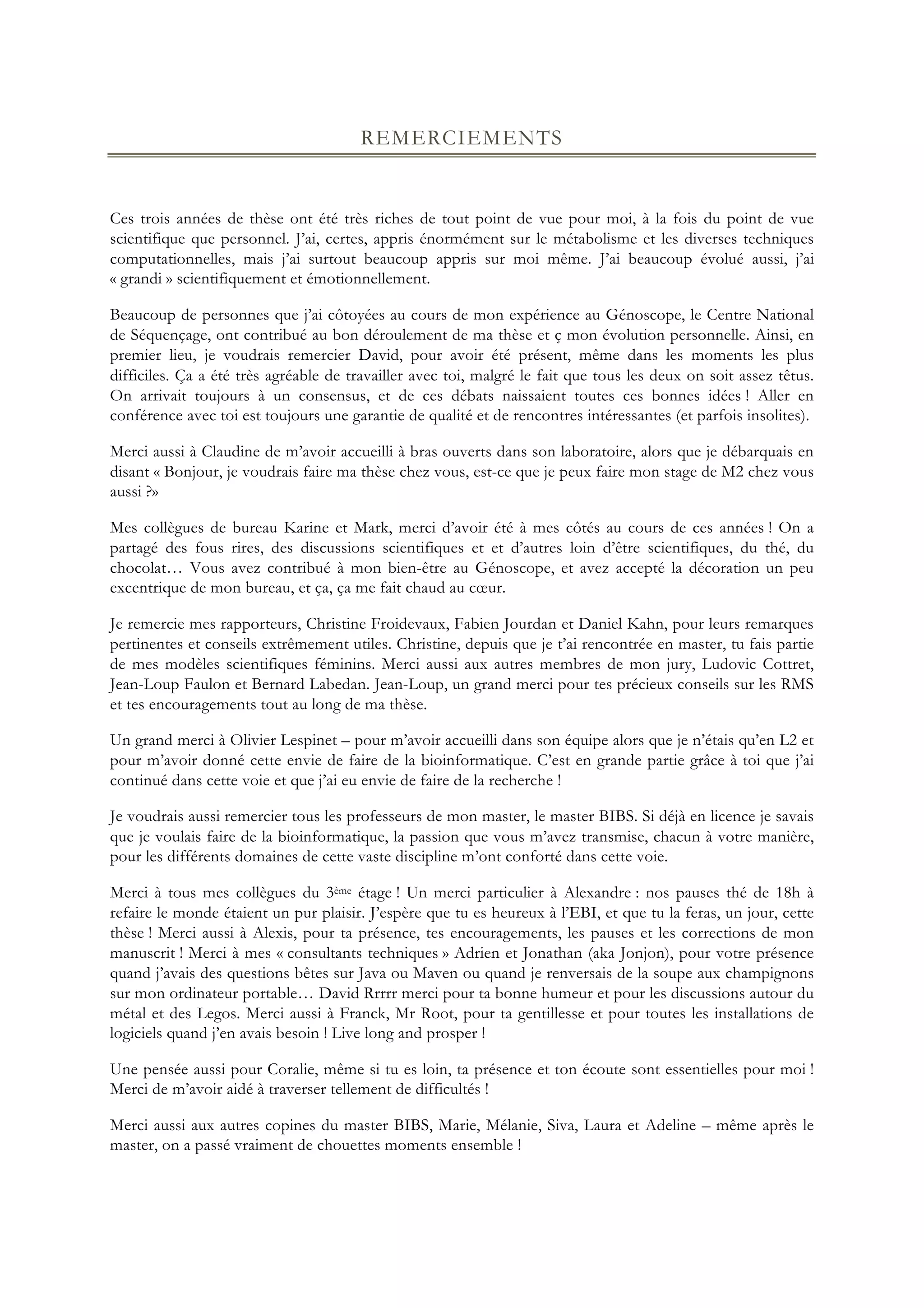 REMERCIEMENTS
Ces trois années de thèse ont été très riches de tout point de vue pour moi, à la fois du point de vue
scientifique que personnel. J’ai, certes, appris énormément sur le métabolisme et les diverses techniques
computationnelles, mais j’ai surtout beaucoup appris sur moi même. J’ai beaucoup évolué aussi, j’ai
« grandi » scientifiquement et émotionnellement.
Beaucoup de personnes que j’ai côtoyées au cours de mon expérience au Génoscope, le Centre National
de Séquençage, ont contribué au bon déroulement de ma thèse et ç mon évolution personnelle. Ainsi, en
premier lieu, je voudrais remercier David, pour avoir été présent, même dans les moments les plus
difficiles. Ça a été très agréable de travailler avec toi, malgré le fait que tous les deux on soit assez têtus.
On arrivait toujours à un consensus, et de ces débats naissaient toutes ces bonnes idées ! Aller en
conférence avec toi est toujours une garantie de qualité et de rencontres intéressantes (et parfois insolites).
Merci aussi à Claudine de m’avoir accueilli à bras ouverts dans son laboratoire, alors que je débarquais en
disant « Bonjour, je voudrais faire ma thèse chez vous, est-ce que je peux faire mon stage de M2 chez vous
aussi ?»
Mes collègues de bureau Karine et Mark, merci d’avoir été à mes côtés au cours de ces années ! On a
partagé des fous rires, des discussions scientifiques et et d’autres loin d’être scientifiques, du thé, du
chocolat… Vous avez contribué à mon bien-être au Génoscope, et avez accepté la décoration un peu
excentrique de mon bureau, et ça, ça me fait chaud au cœur.
Je remercie mes rapporteurs, Christine Froidevaux, Fabien Jourdan et Daniel Kahn, pour leurs remarques
pertinentes et conseils extrêmement utiles. Christine, depuis que je t’ai rencontrée en master, tu fais partie
de mes modèles scientifiques féminins. Merci aussi aux autres membres de mon jury, Ludovic Cottret,
Jean-Loup Faulon et Bernard Labedan. Jean-Loup, un grand merci pour tes précieux conseils sur les RMS
et tes encouragements tout au long de ma thèse.
Un grand merci à Olivier Lespinet – pour m’avoir accueilli dans son équipe alors que je n’étais qu’en L2 et
pour m’avoir donné cette envie de faire de la bioinformatique. C’est en grande partie grâce à toi que j’ai
continué dans cette voie et que j’ai eu envie de faire de la recherche !
Je voudrais aussi remercier tous les professeurs de mon master, le master BIBS. Si déjà en licence je savais
que je voulais faire de la bioinformatique, la passion que vous m’avez transmise, chacun à votre manière,
pour les différents domaines de cette vaste discipline m’ont conforté dans cette voie.
Merci à tous mes collègues du 3ème étage ! Un merci particulier à Alexandre : nos pauses thé de 18h à
refaire le monde étaient un pur plaisir. J’espère que tu es heureux à l’EBI, et que tu la feras, un jour, cette
thèse ! Merci aussi à Alexis, pour ta présence, tes encouragements, les pauses et les corrections de mon
manuscrit ! Merci à mes « consultants techniques » Adrien et Jonathan (aka Jonjon), pour votre présence
quand j’avais des questions bêtes sur Java ou Maven ou quand je renversais de la soupe aux champignons
sur mon ordinateur portable… David Rrrrr merci pour ta bonne humeur et pour les discussions autour du
métal et des Legos. Merci aussi à Franck, Mr Root, pour ta gentillesse et pour toutes les installations de
logiciels quand j’en avais besoin ! Live long and prosper !
Une pensée aussi pour Coralie, même si tu es loin, ta présence et ton écoute sont essentielles pour moi !
Merci de m’avoir aidé à traverser tellement de difficultés !
Merci aussi aux autres copines du master BIBS, Marie, Mélanie, Siva, Laura et Adeline – même après le
master, on a passé vraiment de chouettes moments ensemble !
 