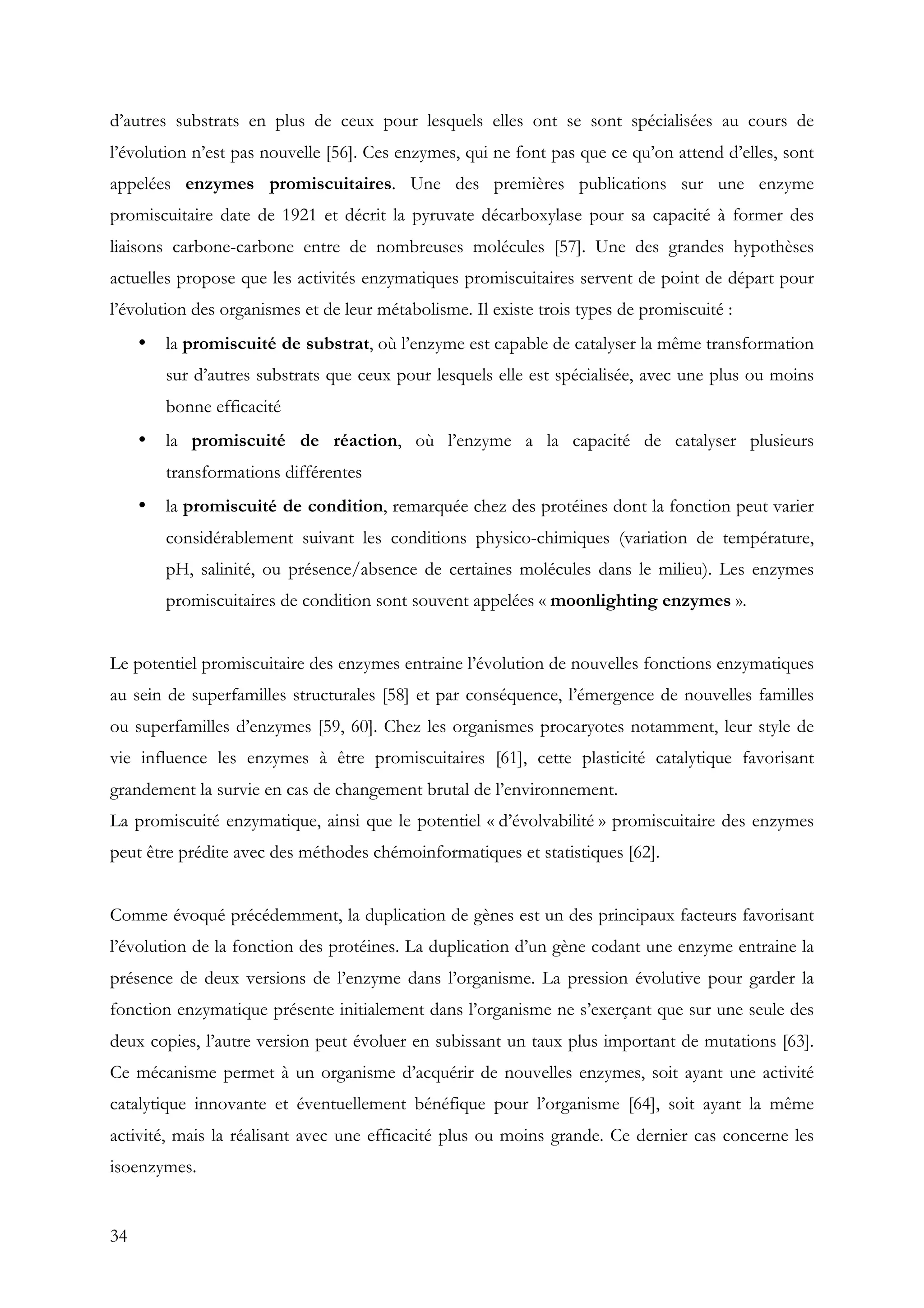 34
d’autres substrats en plus de ceux pour lesquels elles ont se sont spécialisées au cours de
l’évolution n’est pas nouvelle [56]. Ces enzymes, qui ne font pas que ce qu’on attend d’elles, sont
appelées enzymes promiscuitaires. Une des premières publications sur une enzyme
promiscuitaire date de 1921 et décrit la pyruvate décarboxylase pour sa capacité à former des
liaisons carbone-carbone entre de nombreuses molécules [57]. Une des grandes hypothèses
actuelles propose que les activités enzymatiques promiscuitaires servent de point de départ pour
l’évolution des organismes et de leur métabolisme. Il existe trois types de promiscuité :
• la promiscuité de substrat, où l’enzyme est capable de catalyser la même transformation
sur d’autres substrats que ceux pour lesquels elle est spécialisée, avec une plus ou moins
bonne efficacité
• la promiscuité de réaction, où l’enzyme a la capacité de catalyser plusieurs
transformations différentes
• la promiscuité de condition, remarquée chez des protéines dont la fonction peut varier
considérablement suivant les conditions physico-chimiques (variation de température,
pH, salinité, ou présence/absence de certaines molécules dans le milieu). Les enzymes
promiscuitaires de condition sont souvent appelées « moonlighting enzymes ».
Le potentiel promiscuitaire des enzymes entraine l’évolution de nouvelles fonctions enzymatiques
au sein de superfamilles structurales [58] et par conséquence, l’émergence de nouvelles familles
ou superfamilles d’enzymes [59, 60]. Chez les organismes procaryotes notamment, leur style de
vie influence les enzymes à être promiscuitaires [61], cette plasticité catalytique favorisant
grandement la survie en cas de changement brutal de l’environnement.
La promiscuité enzymatique, ainsi que le potentiel « d’évolvabilité » promiscuitaire des enzymes
peut être prédite avec des méthodes chémoinformatiques et statistiques [62].
Comme évoqué précédemment, la duplication de gènes est un des principaux facteurs favorisant
l’évolution de la fonction des protéines. La duplication d’un gène codant une enzyme entraine la
présence de deux versions de l’enzyme dans l’organisme. La pression évolutive pour garder la
fonction enzymatique présente initialement dans l’organisme ne s’exerçant que sur une seule des
deux copies, l’autre version peut évoluer en subissant un taux plus important de mutations [63].
Ce mécanisme permet à un organisme d’acquérir de nouvelles enzymes, soit ayant une activité
catalytique innovante et éventuellement bénéfique pour l’organisme [64], soit ayant la même
activité, mais la réalisant avec une efficacité plus ou moins grande. Ce dernier cas concerne les
isoenzymes.
 