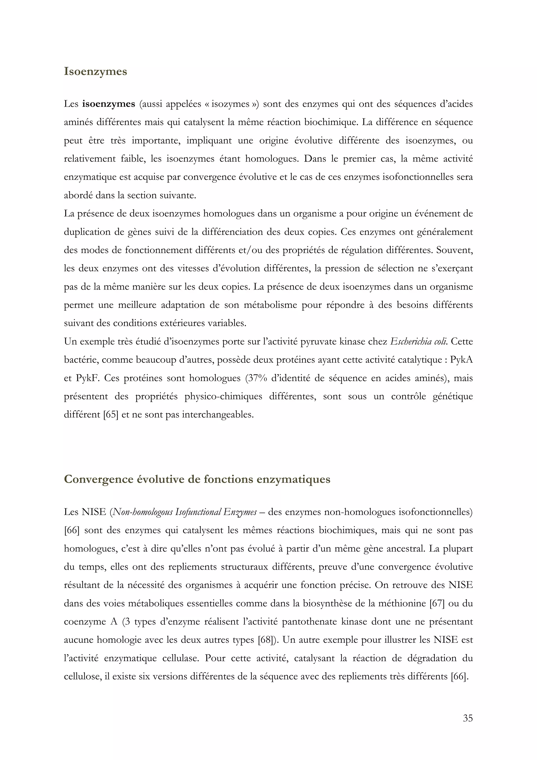 35
Isoenzymes
Les isoenzymes (aussi appelées « isozymes ») sont des enzymes qui ont des séquences d’acides
aminés différentes mais qui catalysent la même réaction biochimique. La différence en séquence
peut être très importante, impliquant une origine évolutive différente des isoenzymes, ou
relativement faible, les isoenzymes étant homologues. Dans le premier cas, la même activité
enzymatique est acquise par convergence évolutive et le cas de ces enzymes isofonctionnelles sera
abordé dans la section suivante.
La présence de deux isoenzymes homologues dans un organisme a pour origine un événement de
duplication de gènes suivi de la différenciation des deux copies. Ces enzymes ont généralement
des modes de fonctionnement différents et/ou des propriétés de régulation différentes. Souvent,
les deux enzymes ont des vitesses d’évolution différentes, la pression de sélection ne s’exerçant
pas de la même manière sur les deux copies. La présence de deux isoenzymes dans un organisme
permet une meilleure adaptation de son métabolisme pour répondre à des besoins différents
suivant des conditions extérieures variables.
Un exemple très étudié d’isoenzymes porte sur l’activité pyruvate kinase chez Escherichia coli. Cette
bactérie, comme beaucoup d’autres, possède deux protéines ayant cette activité catalytique : PykA
et PykF. Ces protéines sont homologues (37% d’identité de séquence en acides aminés), mais
présentent des propriétés physico-chimiques différentes, sont sous un contrôle génétique
différent [65] et ne sont pas interchangeables.
Convergence évolutive de fonctions enzymatiques
Les NISE (Non-homologous Isofunctional Enzymes – des enzymes non-homologues isofonctionnelles)
[66] sont des enzymes qui catalysent les mêmes réactions biochimiques, mais qui ne sont pas
homologues, c’est à dire qu’elles n’ont pas évolué à partir d’un même gène ancestral. La plupart
du temps, elles ont des repliements structuraux différents, preuve d’une convergence évolutive
résultant de la nécessité des organismes à acquérir une fonction précise. On retrouve des NISE
dans des voies métaboliques essentielles comme dans la biosynthèse de la méthionine [67] ou du
coenzyme A (3 types d’enzyme réalisent l’activité pantothenate kinase dont une ne présentant
aucune homologie avec les deux autres types [68]). Un autre exemple pour illustrer les NISE est
l’activité enzymatique cellulase. Pour cette activité, catalysant la réaction de dégradation du
cellulose, il existe six versions différentes de la séquence avec des repliements très différents [66].
 