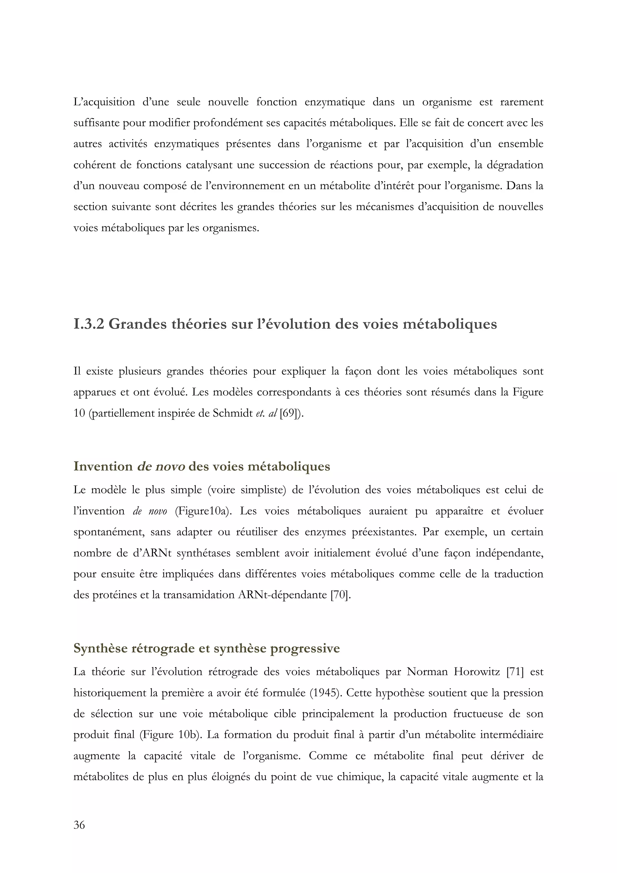 36
L’acquisition d’une seule nouvelle fonction enzymatique dans un organisme est rarement
suffisante pour modifier profondément ses capacités métaboliques. Elle se fait de concert avec les
autres activités enzymatiques présentes dans l’organisme et par l’acquisition d’un ensemble
cohérent de fonctions catalysant une succession de réactions pour, par exemple, la dégradation
d’un nouveau composé de l’environnement en un métabolite d’intérêt pour l’organisme. Dans la
section suivante sont décrites les grandes théories sur les mécanismes d’acquisition de nouvelles
voies métaboliques par les organismes.
I.3.2 Grandes théories sur l’évolution des voies métaboliques
Il existe plusieurs grandes théories pour expliquer la façon dont les voies métaboliques sont
apparues et ont évolué. Les modèles correspondants à ces théories sont résumés dans la Figure
10 (partiellement inspirée de Schmidt et. al [69]).
Invention de novo des voies métaboliques
Le modèle le plus simple (voire simpliste) de l’évolution des voies métaboliques est celui de
l’invention de novo (Figure10a). Les voies métaboliques auraient pu apparaître et évoluer
spontanément, sans adapter ou réutiliser des enzymes préexistantes. Par exemple, un certain
nombre de d’ARNt synthétases semblent avoir initialement évolué d’une façon indépendante,
pour ensuite être impliquées dans différentes voies métaboliques comme celle de la traduction
des protéines et la transamidation ARNt-dépendante [70].
Synthèse rétrograde et synthèse progressive
La théorie sur l’évolution rétrograde des voies métaboliques par Norman Horowitz [71] est
historiquement la première a avoir été formulée (1945). Cette hypothèse soutient que la pression
de sélection sur une voie métabolique cible principalement la production fructueuse de son
produit final (Figure 10b). La formation du produit final à partir d’un métabolite intermédiaire
augmente la capacité vitale de l’organisme. Comme ce métabolite final peut dériver de
métabolites de plus en plus éloignés du point de vue chimique, la capacité vitale augmente et la
 