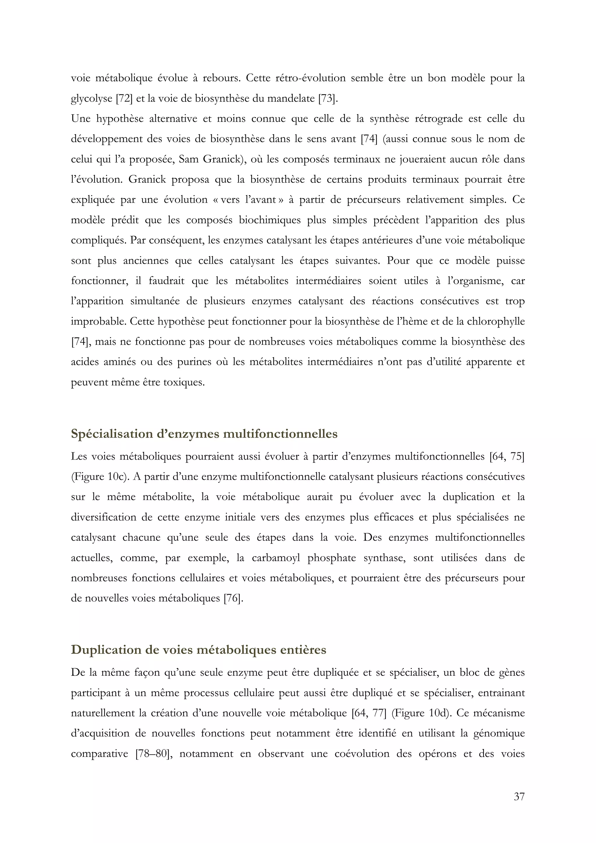 37
voie métabolique évolue à rebours. Cette rétro-évolution semble être un bon modèle pour la
glycolyse [72] et la voie de biosynthèse du mandelate [73].
Une hypothèse alternative et moins connue que celle de la synthèse rétrograde est celle du
développement des voies de biosynthèse dans le sens avant [74] (aussi connue sous le nom de
celui qui l’a proposée, Sam Granick), où les composés terminaux ne joueraient aucun rôle dans
l’évolution. Granick proposa que la biosynthèse de certains produits terminaux pourrait être
expliquée par une évolution « vers l’avant » à partir de précurseurs relativement simples. Ce
modèle prédit que les composés biochimiques plus simples précèdent l’apparition des plus
compliqués. Par conséquent, les enzymes catalysant les étapes antérieures d’une voie métabolique
sont plus anciennes que celles catalysant les étapes suivantes. Pour que ce modèle puisse
fonctionner, il faudrait que les métabolites intermédiaires soient utiles à l’organisme, car
l’apparition simultanée de plusieurs enzymes catalysant des réactions consécutives est trop
improbable. Cette hypothèse peut fonctionner pour la biosynthèse de l’hème et de la chlorophylle
[74], mais ne fonctionne pas pour de nombreuses voies métaboliques comme la biosynthèse des
acides aminés ou des purines où les métabolites intermédiaires n’ont pas d’utilité apparente et
peuvent même être toxiques.
Spécialisation d’enzymes multifonctionnelles
Les voies métaboliques pourraient aussi évoluer à partir d’enzymes multifonctionnelles [64, 75]
(Figure 10c). A partir d’une enzyme multifonctionnelle catalysant plusieurs réactions consécutives
sur le même métabolite, la voie métabolique aurait pu évoluer avec la duplication et la
diversification de cette enzyme initiale vers des enzymes plus efficaces et plus spécialisées ne
catalysant chacune qu’une seule des étapes dans la voie. Des enzymes multifonctionnelles
actuelles, comme, par exemple, la carbamoyl phosphate synthase, sont utilisées dans de
nombreuses fonctions cellulaires et voies métaboliques, et pourraient être des précurseurs pour
de nouvelles voies métaboliques [76].
Duplication de voies métaboliques entières
De la même façon qu’une seule enzyme peut être dupliquée et se spécialiser, un bloc de gènes
participant à un même processus cellulaire peut aussi être dupliqué et se spécialiser, entrainant
naturellement la création d’une nouvelle voie métabolique [64, 77] (Figure 10d). Ce mécanisme
d’acquisition de nouvelles fonctions peut notamment être identifié en utilisant la génomique
comparative [78–80], notamment en observant une coévolution des opérons et des voies
 