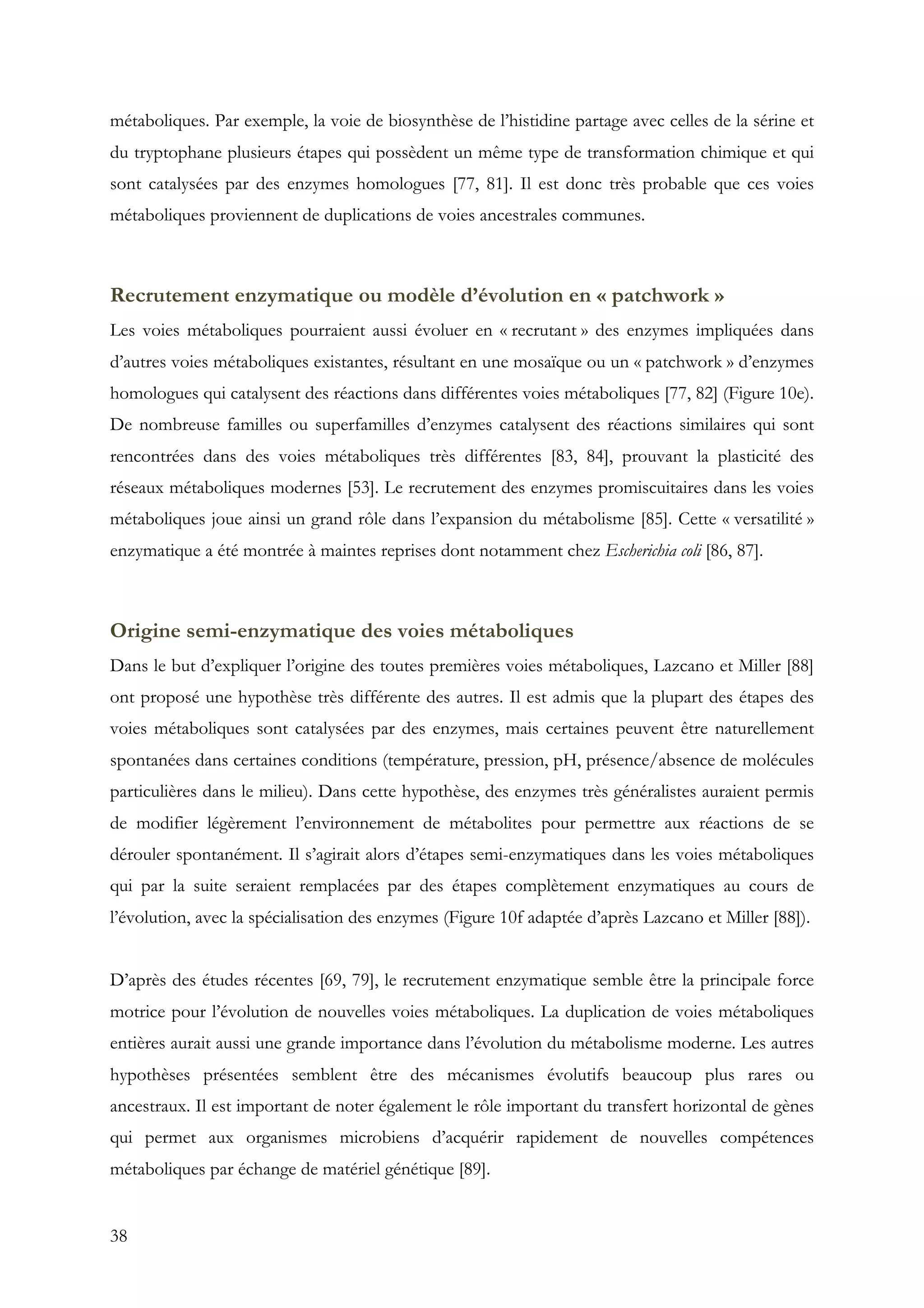 38
métaboliques. Par exemple, la voie de biosynthèse de l’histidine partage avec celles de la sérine et
du tryptophane plusieurs étapes qui possèdent un même type de transformation chimique et qui
sont catalysées par des enzymes homologues [77, 81]. Il est donc très probable que ces voies
métaboliques proviennent de duplications de voies ancestrales communes.
Recrutement enzymatique ou modèle d’évolution en « patchwork »
Les voies métaboliques pourraient aussi évoluer en « recrutant » des enzymes impliquées dans
d’autres voies métaboliques existantes, résultant en une mosaïque ou un « patchwork » d’enzymes
homologues qui catalysent des réactions dans différentes voies métaboliques [77, 82] (Figure 10e).
De nombreuse familles ou superfamilles d’enzymes catalysent des réactions similaires qui sont
rencontrées dans des voies métaboliques très différentes [83, 84], prouvant la plasticité des
réseaux métaboliques modernes [53]. Le recrutement des enzymes promiscuitaires dans les voies
métaboliques joue ainsi un grand rôle dans l’expansion du métabolisme [85]. Cette « versatilité »
enzymatique a été montrée à maintes reprises dont notamment chez Escherichia coli [86, 87].
Origine semi-enzymatique des voies métaboliques
Dans le but d’expliquer l’origine des toutes premières voies métaboliques, Lazcano et Miller [88]
ont proposé une hypothèse très différente des autres. Il est admis que la plupart des étapes des
voies métaboliques sont catalysées par des enzymes, mais certaines peuvent être naturellement
spontanées dans certaines conditions (température, pression, pH, présence/absence de molécules
particulières dans le milieu). Dans cette hypothèse, des enzymes très généralistes auraient permis
de modifier légèrement l’environnement de métabolites pour permettre aux réactions de se
dérouler spontanément. Il s’agirait alors d’étapes semi-enzymatiques dans les voies métaboliques
qui par la suite seraient remplacées par des étapes complètement enzymatiques au cours de
l’évolution, avec la spécialisation des enzymes (Figure 10f adaptée d’après Lazcano et Miller [88]).
D’après des études récentes [69, 79], le recrutement enzymatique semble être la principale force
motrice pour l’évolution de nouvelles voies métaboliques. La duplication de voies métaboliques
entières aurait aussi une grande importance dans l’évolution du métabolisme moderne. Les autres
hypothèses présentées semblent être des mécanismes évolutifs beaucoup plus rares ou
ancestraux. Il est important de noter également le rôle important du transfert horizontal de gènes
qui permet aux organismes microbiens d’acquérir rapidement de nouvelles compétences
métaboliques par échange de matériel génétique [89].
 