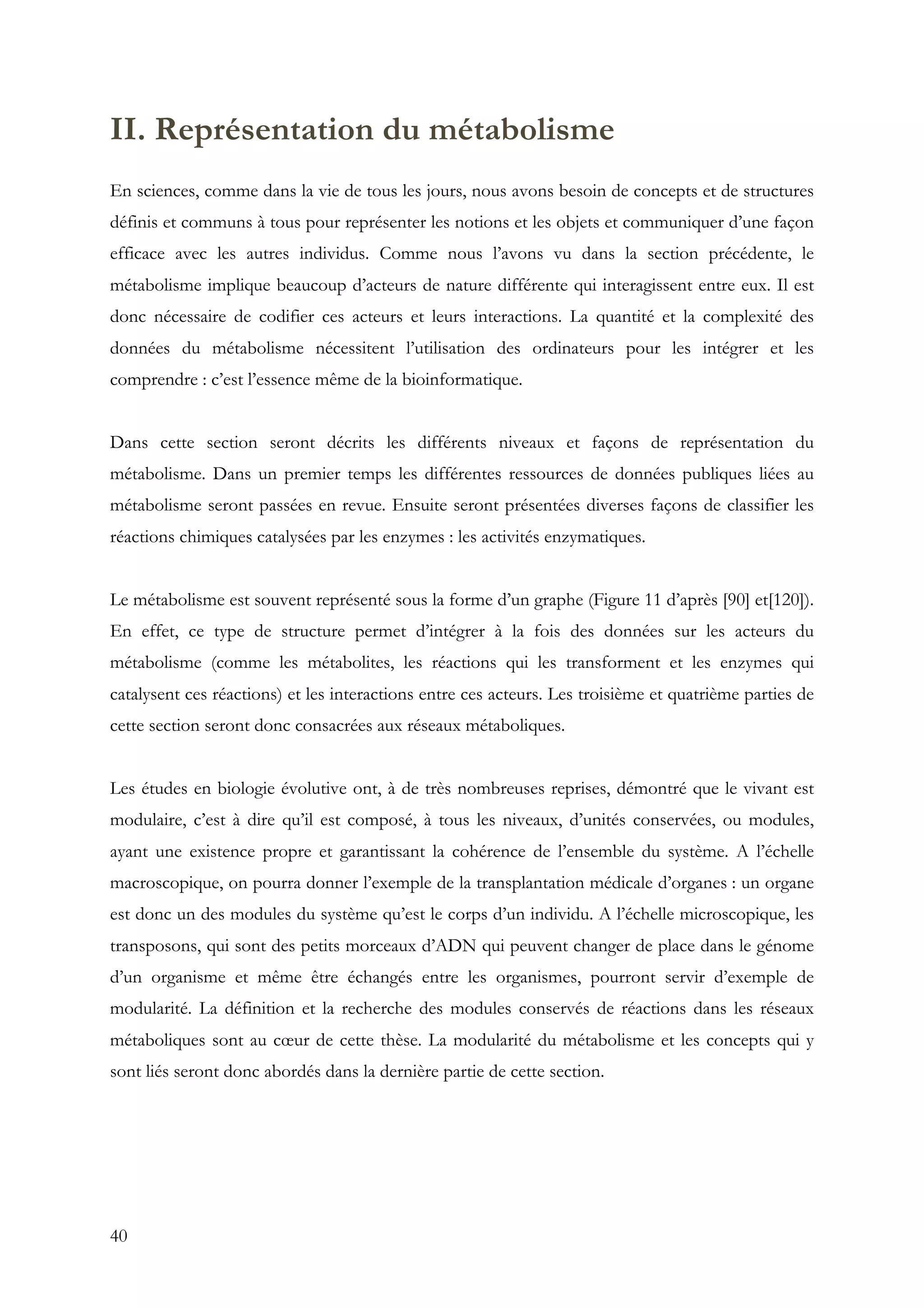 40
II. Représentation du métabolisme
En sciences, comme dans la vie de tous les jours, nous avons besoin de concepts et de structures
définis et communs à tous pour représenter les notions et les objets et communiquer d’une façon
efficace avec les autres individus. Comme nous l’avons vu dans la section précédente, le
métabolisme implique beaucoup d’acteurs de nature différente qui interagissent entre eux. Il est
donc nécessaire de codifier ces acteurs et leurs interactions. La quantité et la complexité des
données du métabolisme nécessitent l’utilisation des ordinateurs pour les intégrer et les
comprendre : c’est l’essence même de la bioinformatique.
Dans cette section seront décrits les différents niveaux et façons de représentation du
métabolisme. Dans un premier temps les différentes ressources de données publiques liées au
métabolisme seront passées en revue. Ensuite seront présentées diverses façons de classifier les
réactions chimiques catalysées par les enzymes : les activités enzymatiques.
Le métabolisme est souvent représenté sous la forme d’un graphe (Figure 11 d’après [90] et[120]).
En effet, ce type de structure permet d’intégrer à la fois des données sur les acteurs du
métabolisme (comme les métabolites, les réactions qui les transforment et les enzymes qui
catalysent ces réactions) et les interactions entre ces acteurs. Les troisième et quatrième parties de
cette section seront donc consacrées aux réseaux métaboliques.
Les études en biologie évolutive ont, à de très nombreuses reprises, démontré que le vivant est
modulaire, c’est à dire qu’il est composé, à tous les niveaux, d’unités conservées, ou modules,
ayant une existence propre et garantissant la cohérence de l’ensemble du système. A l’échelle
macroscopique, on pourra donner l’exemple de la transplantation médicale d’organes : un organe
est donc un des modules du système qu’est le corps d’un individu. A l’échelle microscopique, les
transposons, qui sont des petits morceaux d’ADN qui peuvent changer de place dans le génome
d’un organisme et même être échangés entre les organismes, pourront servir d’exemple de
modularité. La définition et la recherche des modules conservés de réactions dans les réseaux
métaboliques sont au cœur de cette thèse. La modularité du métabolisme et les concepts qui y
sont liés seront donc abordés dans la dernière partie de cette section.
 