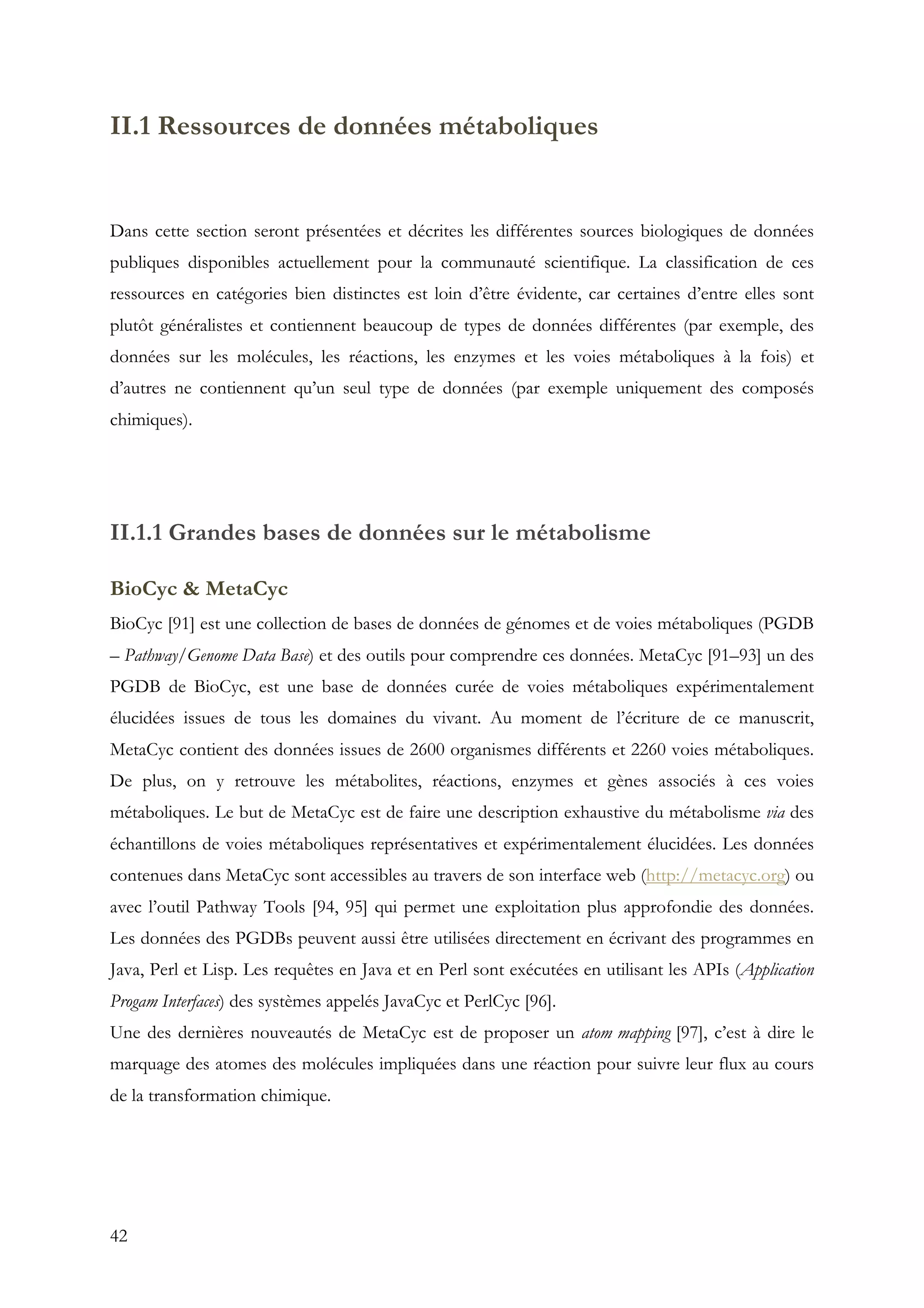 42
II.1 Ressources de données métaboliques
Dans cette section seront présentées et décrites les différentes sources biologiques de données
publiques disponibles actuellement pour la communauté scientifique. La classification de ces
ressources en catégories bien distinctes est loin d’être évidente, car certaines d’entre elles sont
plutôt généralistes et contiennent beaucoup de types de données différentes (par exemple, des
données sur les molécules, les réactions, les enzymes et les voies métaboliques à la fois) et
d’autres ne contiennent qu’un seul type de données (par exemple uniquement des composés
chimiques).
II.1.1 Grandes bases de données sur le métabolisme
BioCyc & MetaCyc
BioCyc [91] est une collection de bases de données de génomes et de voies métaboliques (PGDB
– Pathway/Genome Data Base) et des outils pour comprendre ces données. MetaCyc [91–93] un des
PGDB de BioCyc, est une base de données curée de voies métaboliques expérimentalement
élucidées issues de tous les domaines du vivant. Au moment de l’écriture de ce manuscrit,
MetaCyc contient des données issues de 2600 organismes différents et 2260 voies métaboliques.
De plus, on y retrouve les métabolites, réactions, enzymes et gènes associés à ces voies
métaboliques. Le but de MetaCyc est de faire une description exhaustive du métabolisme via des
échantillons de voies métaboliques représentatives et expérimentalement élucidées. Les données
contenues dans MetaCyc sont accessibles au travers de son interface web (http://metacyc.org) ou
avec l’outil Pathway Tools [94, 95] qui permet une exploitation plus approfondie des données.
Les données des PGDBs peuvent aussi être utilisées directement en écrivant des programmes en
Java, Perl et Lisp. Les requêtes en Java et en Perl sont exécutées en utilisant les APIs (Application
Progam Interfaces) des systèmes appelés JavaCyc et PerlCyc [96].
Une des dernières nouveautés de MetaCyc est de proposer un atom mapping [97], c’est à dire le
marquage des atomes des molécules impliquées dans une réaction pour suivre leur flux au cours
de la transformation chimique.
 
