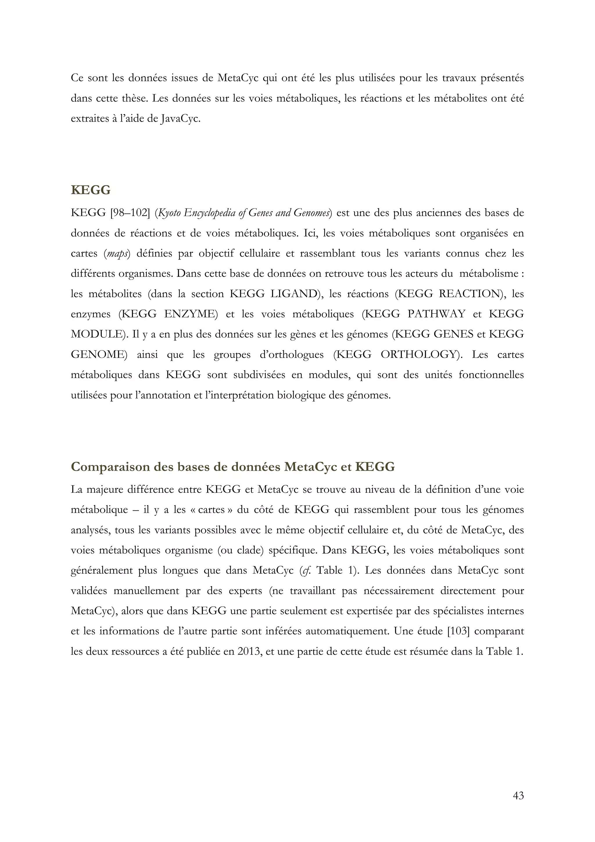 43
Ce sont les données issues de MetaCyc qui ont été les plus utilisées pour les travaux présentés
dans cette thèse. Les données sur les voies métaboliques, les réactions et les métabolites ont été
extraites à l’aide de JavaCyc.
KEGG
KEGG [98–102] (Kyoto Encyclopedia of Genes and Genomes) est une des plus anciennes des bases de
données de réactions et de voies métaboliques. Ici, les voies métaboliques sont organisées en
cartes (maps) définies par objectif cellulaire et rassemblant tous les variants connus chez les
différents organismes. Dans cette base de données on retrouve tous les acteurs du métabolisme :
les métabolites (dans la section KEGG LIGAND), les réactions (KEGG REACTION), les
enzymes (KEGG ENZYME) et les voies métaboliques (KEGG PATHWAY et KEGG
MODULE). Il y a en plus des données sur les gènes et les génomes (KEGG GENES et KEGG
GENOME) ainsi que les groupes d’orthologues (KEGG ORTHOLOGY). Les cartes
métaboliques dans KEGG sont subdivisées en modules, qui sont des unités fonctionnelles
utilisées pour l’annotation et l’interprétation biologique des génomes.
Comparaison des bases de données MetaCyc et KEGG
La majeure différence entre KEGG et MetaCyc se trouve au niveau de la définition d’une voie
métabolique – il y a les « cartes » du côté de KEGG qui rassemblent pour tous les génomes
analysés, tous les variants possibles avec le même objectif cellulaire et, du côté de MetaCyc, des
voies métaboliques organisme (ou clade) spécifique. Dans KEGG, les voies métaboliques sont
généralement plus longues que dans MetaCyc (cf. Table 1). Les données dans MetaCyc sont
validées manuellement par des experts (ne travaillant pas nécessairement directement pour
MetaCyc), alors que dans KEGG une partie seulement est expertisée par des spécialistes internes
et les informations de l’autre partie sont inférées automatiquement. Une étude [103] comparant
les deux ressources a été publiée en 2013, et une partie de cette étude est résumée dans la Table 1.
 