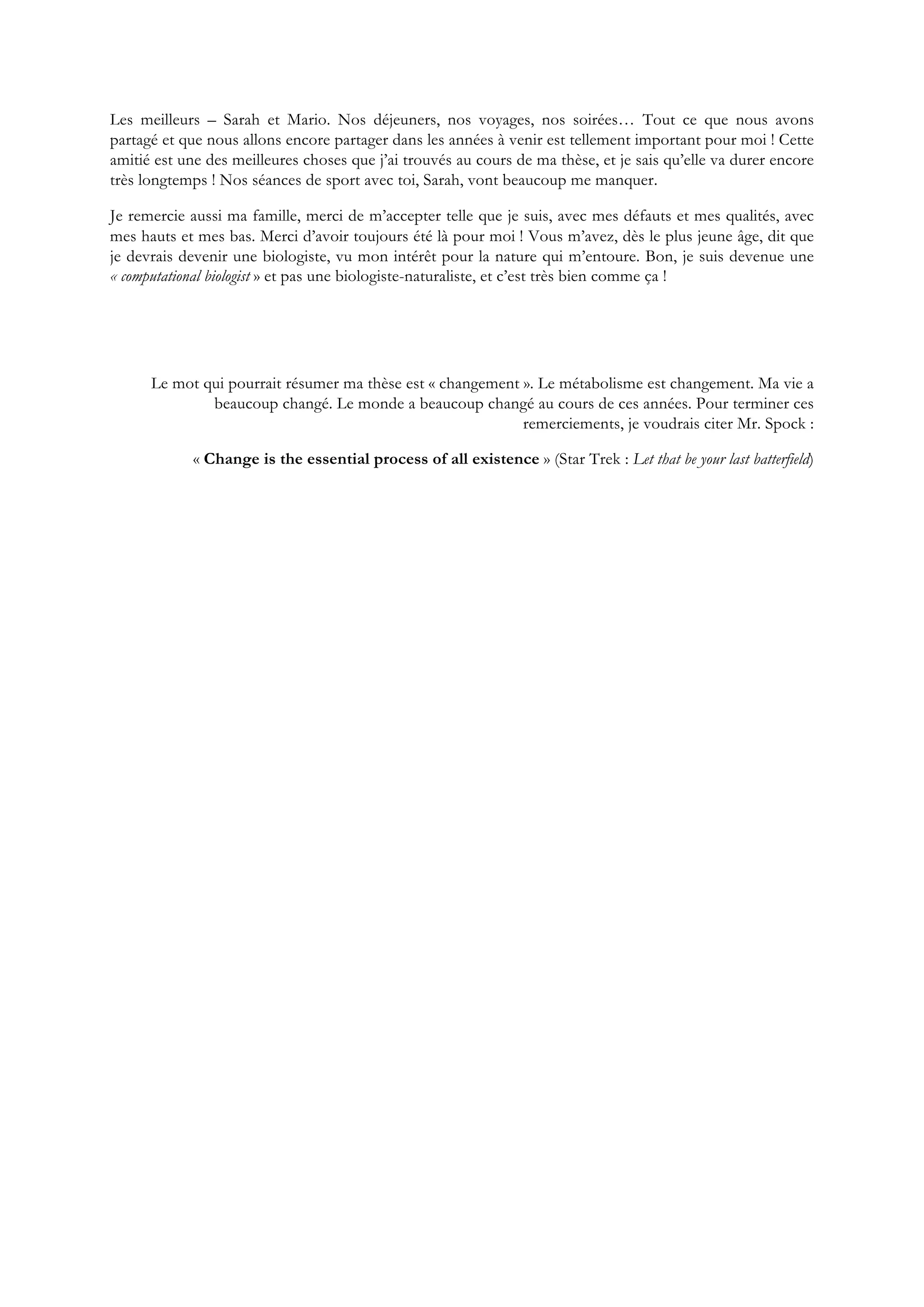 Les meilleurs – Sarah et Mario. Nos déjeuners, nos voyages, nos soirées… Tout ce que nous avons
partagé et que nous allons encore partager dans les années à venir est tellement important pour moi ! Cette
amitié est une des meilleures choses que j’ai trouvés au cours de ma thèse, et je sais qu’elle va durer encore
très longtemps ! Nos séances de sport avec toi, Sarah, vont beaucoup me manquer.
Je remercie aussi ma famille, merci de m’accepter telle que je suis, avec mes défauts et mes qualités, avec
mes hauts et mes bas. Merci d’avoir toujours été là pour moi ! Vous m’avez, dès le plus jeune âge, dit que
je devrais devenir une biologiste, vu mon intérêt pour la nature qui m’entoure. Bon, je suis devenue une
« computational biologist » et pas une biologiste-naturaliste, et c’est très bien comme ça !
Le mot qui pourrait résumer ma thèse est « changement ». Le métabolisme est changement. Ma vie a
beaucoup changé. Le monde a beaucoup changé au cours de ces années. Pour terminer ces
remerciements, je voudrais citer Mr. Spock :
« Change is the essential process of all existence » (Star Trek : Let that be your last batterfield)
 
