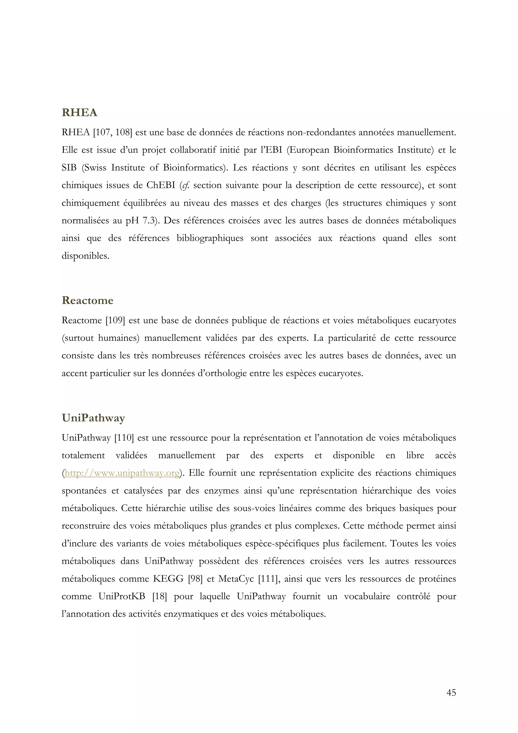45
RHEA
RHEA [107, 108] est une base de données de réactions non-redondantes annotées manuellement.
Elle est issue d’un projet collaboratif initié par l’EBI (European Bioinformatics Institute) et le
SIB (Swiss Institute of Bioinformatics). Les réactions y sont décrites en utilisant les espèces
chimiques issues de ChEBI (cf. section suivante pour la description de cette ressource), et sont
chimiquement équilibrées au niveau des masses et des charges (les structures chimiques y sont
normalisées au pH 7.3). Des références croisées avec les autres bases de données métaboliques
ainsi que des références bibliographiques sont associées aux réactions quand elles sont
disponibles.
Reactome
Reactome [109] est une base de données publique de réactions et voies métaboliques eucaryotes
(surtout humaines) manuellement validées par des experts. La particularité de cette ressource
consiste dans les très nombreuses références croisées avec les autres bases de données, avec un
accent particulier sur les données d’orthologie entre les espèces eucaryotes.
UniPathway
UniPathway [110] est une ressource pour la représentation et l’annotation de voies métaboliques
totalement validées manuellement par des experts et disponible en libre accès
(http://www.unipathway.org). Elle fournit une représentation explicite des réactions chimiques
spontanées et catalysées par des enzymes ainsi qu’une représentation hiérarchique des voies
métaboliques. Cette hiérarchie utilise des sous-voies linéaires comme des briques basiques pour
reconstruire des voies métaboliques plus grandes et plus complexes. Cette méthode permet ainsi
d’inclure des variants de voies métaboliques espèce-spécifiques plus facilement. Toutes les voies
métaboliques dans UniPathway possèdent des références croisées vers les autres ressources
métaboliques comme KEGG [98] et MetaCyc [111], ainsi que vers les ressources de protéines
comme UniProtKB [18] pour laquelle UniPathway fournit un vocabulaire contrôlé pour
l’annotation des activités enzymatiques et des voies métaboliques.
 