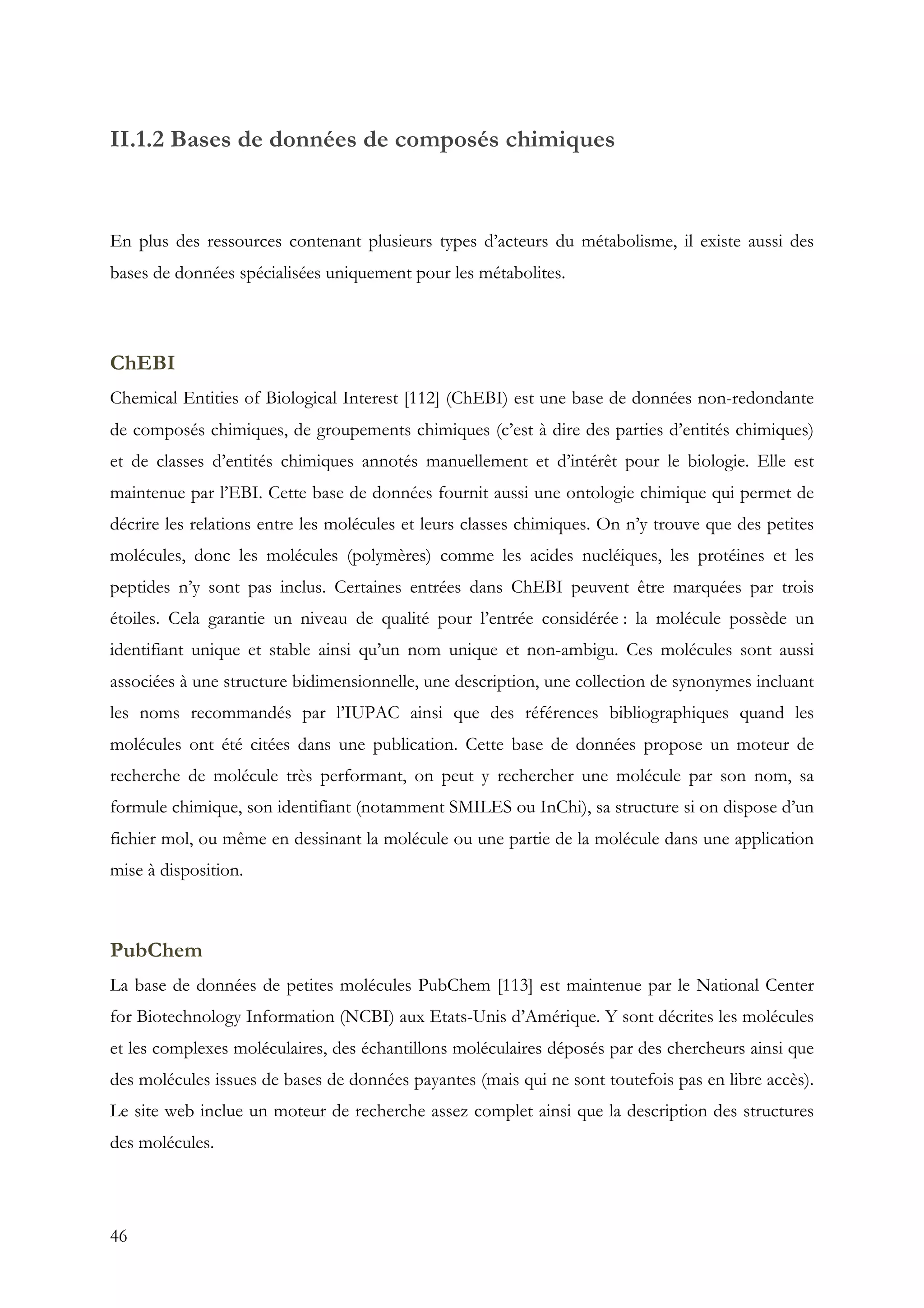 46
II.1.2 Bases de données de composés chimiques
En plus des ressources contenant plusieurs types d’acteurs du métabolisme, il existe aussi des
bases de données spécialisées uniquement pour les métabolites.
ChEBI
Chemical Entities of Biological Interest [112] (ChEBI) est une base de données non-redondante
de composés chimiques, de groupements chimiques (c’est à dire des parties d’entités chimiques)
et de classes d’entités chimiques annotés manuellement et d’intérêt pour le biologie. Elle est
maintenue par l’EBI. Cette base de données fournit aussi une ontologie chimique qui permet de
décrire les relations entre les molécules et leurs classes chimiques. On n’y trouve que des petites
molécules, donc les molécules (polymères) comme les acides nucléiques, les protéines et les
peptides n’y sont pas inclus. Certaines entrées dans ChEBI peuvent être marquées par trois
étoiles. Cela garantie un niveau de qualité pour l’entrée considérée : la molécule possède un
identifiant unique et stable ainsi qu’un nom unique et non-ambigu. Ces molécules sont aussi
associées à une structure bidimensionnelle, une description, une collection de synonymes incluant
les noms recommandés par l’IUPAC ainsi que des références bibliographiques quand les
molécules ont été citées dans une publication. Cette base de données propose un moteur de
recherche de molécule très performant, on peut y rechercher une molécule par son nom, sa
formule chimique, son identifiant (notamment SMILES ou InChi), sa structure si on dispose d’un
fichier mol, ou même en dessinant la molécule ou une partie de la molécule dans une application
mise à disposition.
PubChem
La base de données de petites molécules PubChem [113] est maintenue par le National Center
for Biotechnology Information (NCBI) aux Etats-Unis d’Amérique. Y sont décrites les molécules
et les complexes moléculaires, des échantillons moléculaires déposés par des chercheurs ainsi que
des molécules issues de bases de données payantes (mais qui ne sont toutefois pas en libre accès).
Le site web inclue un moteur de recherche assez complet ainsi que la description des structures
des molécules.
 