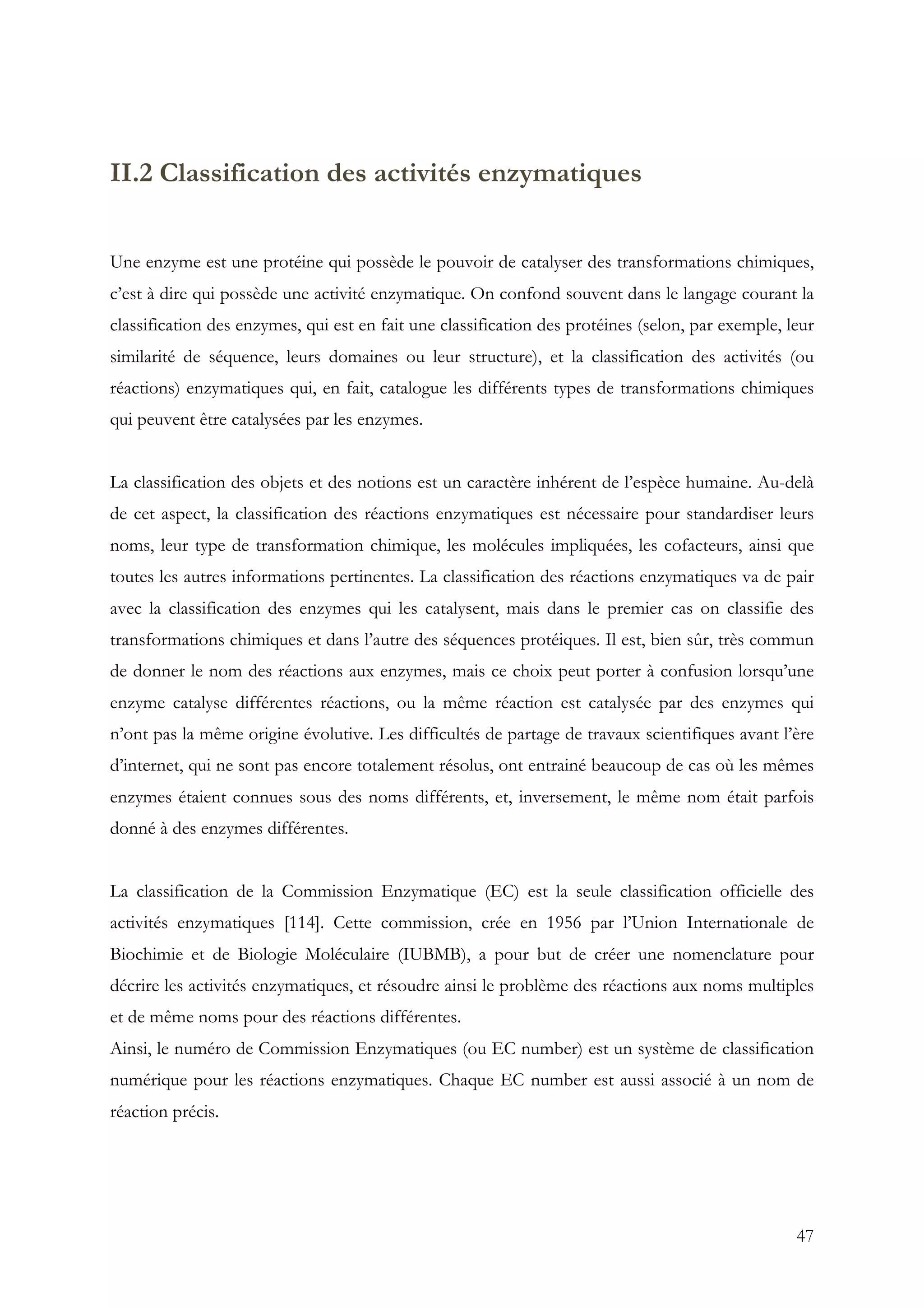 47
II.2 Classification des activités enzymatiques
Une enzyme est une protéine qui possède le pouvoir de catalyser des transformations chimiques,
c’est à dire qui possède une activité enzymatique. On confond souvent dans le langage courant la
classification des enzymes, qui est en fait une classification des protéines (selon, par exemple, leur
similarité de séquence, leurs domaines ou leur structure), et la classification des activités (ou
réactions) enzymatiques qui, en fait, catalogue les différents types de transformations chimiques
qui peuvent être catalysées par les enzymes.
La classification des objets et des notions est un caractère inhérent de l’espèce humaine. Au-delà
de cet aspect, la classification des réactions enzymatiques est nécessaire pour standardiser leurs
noms, leur type de transformation chimique, les molécules impliquées, les cofacteurs, ainsi que
toutes les autres informations pertinentes. La classification des réactions enzymatiques va de pair
avec la classification des enzymes qui les catalysent, mais dans le premier cas on classifie des
transformations chimiques et dans l’autre des séquences protéiques. Il est, bien sûr, très commun
de donner le nom des réactions aux enzymes, mais ce choix peut porter à confusion lorsqu’une
enzyme catalyse différentes réactions, ou la même réaction est catalysée par des enzymes qui
n’ont pas la même origine évolutive. Les difficultés de partage de travaux scientifiques avant l’ère
d’internet, qui ne sont pas encore totalement résolus, ont entrainé beaucoup de cas où les mêmes
enzymes étaient connues sous des noms différents, et, inversement, le même nom était parfois
donné à des enzymes différentes.
La classification de la Commission Enzymatique (EC) est la seule classification officielle des
activités enzymatiques [114]. Cette commission, crée en 1956 par l’Union Internationale de
Biochimie et de Biologie Moléculaire (IUBMB), a pour but de créer une nomenclature pour
décrire les activités enzymatiques, et résoudre ainsi le problème des réactions aux noms multiples
et de même noms pour des réactions différentes.
Ainsi, le numéro de Commission Enzymatiques (ou EC number) est un système de classification
numérique pour les réactions enzymatiques. Chaque EC number est aussi associé à un nom de
réaction précis.
 