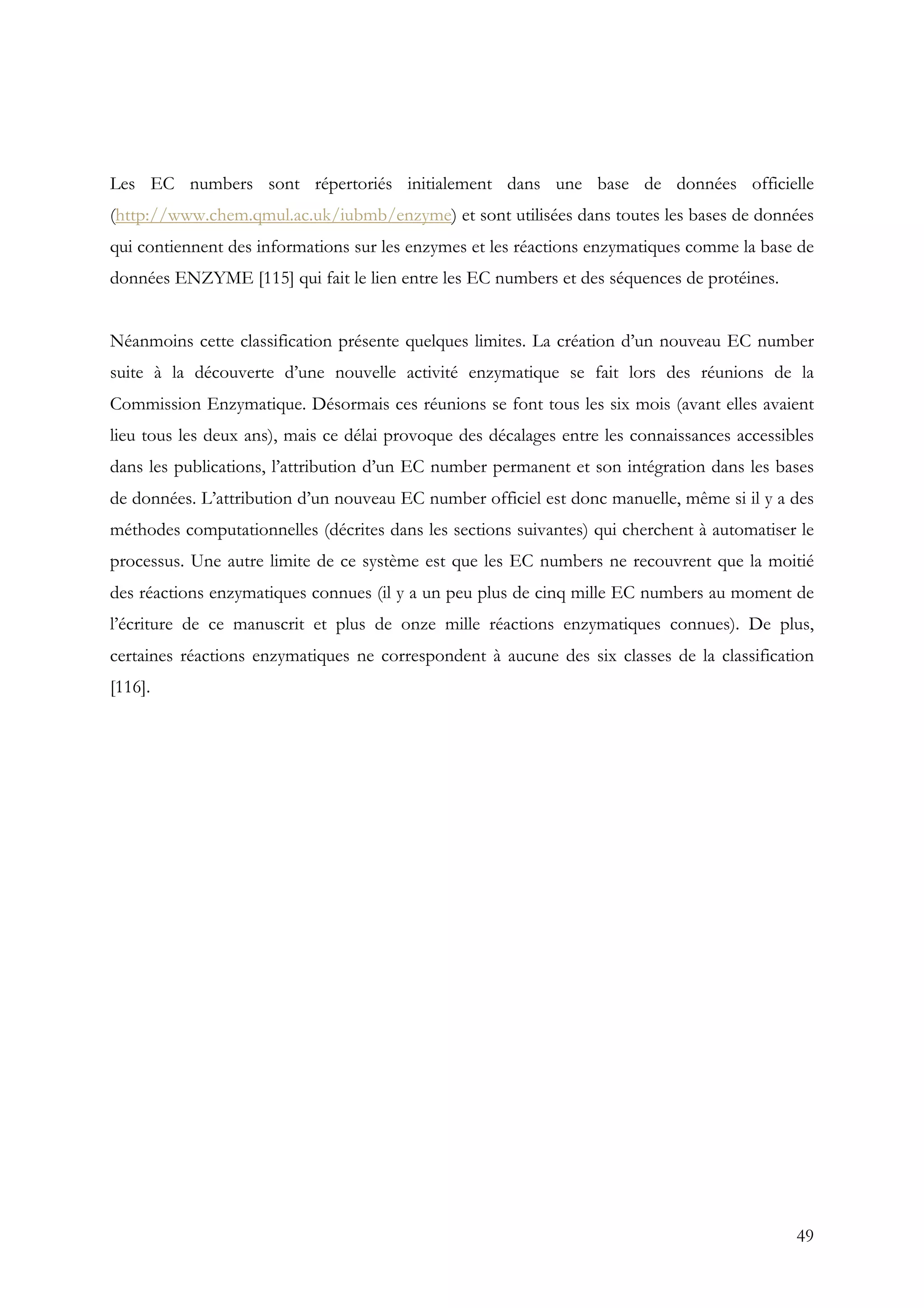 49
Les EC numbers sont répertoriés initialement dans une base de données officielle
(http://www.chem.qmul.ac.uk/iubmb/enzyme) et sont utilisées dans toutes les bases de données
qui contiennent des informations sur les enzymes et les réactions enzymatiques comme la base de
données ENZYME [115] qui fait le lien entre les EC numbers et des séquences de protéines.
Néanmoins cette classification présente quelques limites. La création d’un nouveau EC number
suite à la découverte d’une nouvelle activité enzymatique se fait lors des réunions de la
Commission Enzymatique. Désormais ces réunions se font tous les six mois (avant elles avaient
lieu tous les deux ans), mais ce délai provoque des décalages entre les connaissances accessibles
dans les publications, l’attribution d’un EC number permanent et son intégration dans les bases
de données. L’attribution d’un nouveau EC number officiel est donc manuelle, même si il y a des
méthodes computationnelles (décrites dans les sections suivantes) qui cherchent à automatiser le
processus. Une autre limite de ce système est que les EC numbers ne recouvrent que la moitié
des réactions enzymatiques connues (il y a un peu plus de cinq mille EC numbers au moment de
l’écriture de ce manuscrit et plus de onze mille réactions enzymatiques connues). De plus,
certaines réactions enzymatiques ne correspondent à aucune des six classes de la classification
[116].
 