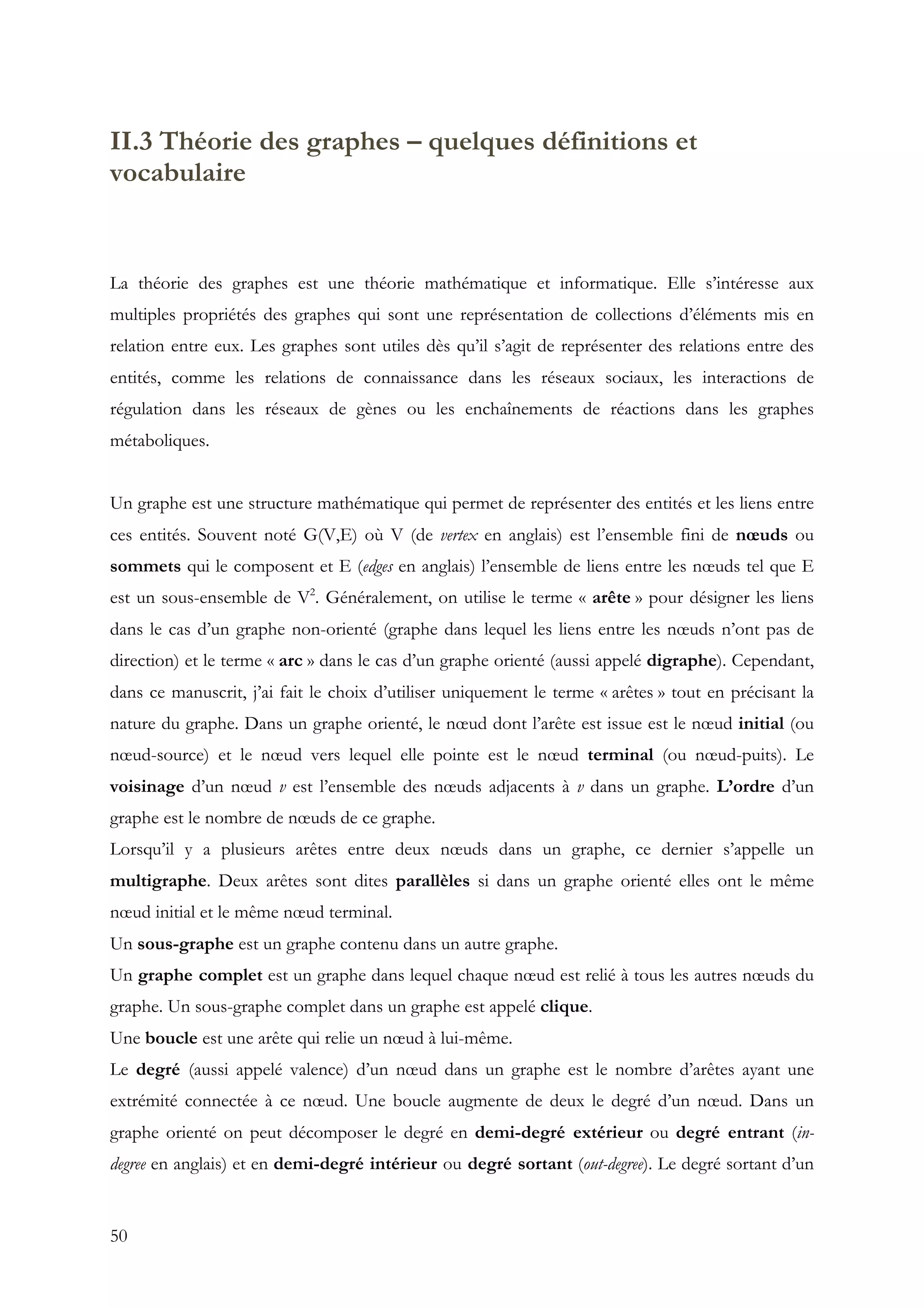 50
II.3 Théorie des graphes – quelques définitions et
vocabulaire
La théorie des graphes est une théorie mathématique et informatique. Elle s’intéresse aux
multiples propriétés des graphes qui sont une représentation de collections d’éléments mis en
relation entre eux. Les graphes sont utiles dès qu’il s’agit de représenter des relations entre des
entités, comme les relations de connaissance dans les réseaux sociaux, les interactions de
régulation dans les réseaux de gènes ou les enchaînements de réactions dans les graphes
métaboliques.
Un graphe est une structure mathématique qui permet de représenter des entités et les liens entre
ces entités. Souvent noté G(V,E) où V (de vertex en anglais) est l’ensemble fini de nœuds ou
sommets qui le composent et E (edges en anglais) l’ensemble de liens entre les nœuds tel que E
est un sous-ensemble de V2
. Généralement, on utilise le terme « arête » pour désigner les liens
dans le cas d’un graphe non-orienté (graphe dans lequel les liens entre les nœuds n’ont pas de
direction) et le terme « arc » dans le cas d’un graphe orienté (aussi appelé digraphe). Cependant,
dans ce manuscrit, j’ai fait le choix d’utiliser uniquement le terme « arêtes » tout en précisant la
nature du graphe. Dans un graphe orienté, le nœud dont l’arête est issue est le nœud initial (ou
nœud-source) et le nœud vers lequel elle pointe est le nœud terminal (ou nœud-puits). Le
voisinage d’un nœud v est l’ensemble des nœuds adjacents à v dans un graphe. L’ordre d’un
graphe est le nombre de nœuds de ce graphe.
Lorsqu’il y a plusieurs arêtes entre deux nœuds dans un graphe, ce dernier s’appelle un
multigraphe. Deux arêtes sont dites parallèles si dans un graphe orienté elles ont le même
nœud initial et le même nœud terminal.
Un sous-graphe est un graphe contenu dans un autre graphe.
Un graphe complet est un graphe dans lequel chaque nœud est relié à tous les autres nœuds du
graphe. Un sous-graphe complet dans un graphe est appelé clique.
Une boucle est une arête qui relie un nœud à lui-même.
Le degré (aussi appelé valence) d’un nœud dans un graphe est le nombre d’arêtes ayant une
extrémité connectée à ce nœud. Une boucle augmente de deux le degré d’un nœud. Dans un
graphe orienté on peut décomposer le degré en demi-degré extérieur ou degré entrant (in-
degree en anglais) et en demi-degré intérieur ou degré sortant (out-degree). Le degré sortant d’un
 