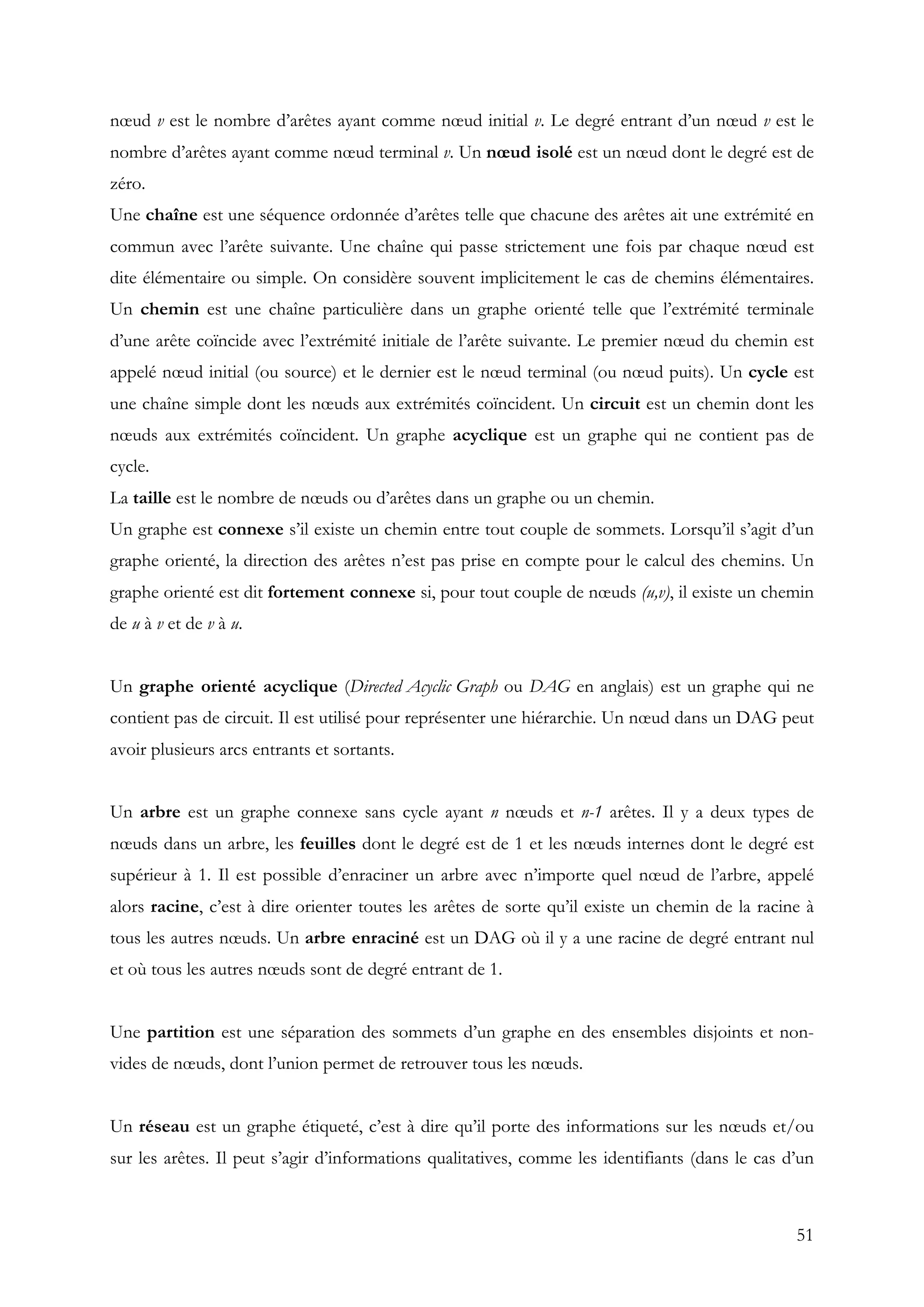 51
nœud v est le nombre d’arêtes ayant comme nœud initial v. Le degré entrant d’un nœud v est le
nombre d’arêtes ayant comme nœud terminal v. Un nœud isolé est un nœud dont le degré est de
zéro.
Une chaîne est une séquence ordonnée d’arêtes telle que chacune des arêtes ait une extrémité en
commun avec l’arête suivante. Une chaîne qui passe strictement une fois par chaque nœud est
dite élémentaire ou simple. On considère souvent implicitement le cas de chemins élémentaires.
Un chemin est une chaîne particulière dans un graphe orienté telle que l’extrémité terminale
d’une arête coïncide avec l’extrémité initiale de l’arête suivante. Le premier nœud du chemin est
appelé nœud initial (ou source) et le dernier est le nœud terminal (ou nœud puits). Un cycle est
une chaîne simple dont les nœuds aux extrémités coïncident. Un circuit est un chemin dont les
nœuds aux extrémités coïncident. Un graphe acyclique est un graphe qui ne contient pas de
cycle.
La taille est le nombre de nœuds ou d’arêtes dans un graphe ou un chemin.
Un graphe est connexe s’il existe un chemin entre tout couple de sommets. Lorsqu’il s’agit d’un
graphe orienté, la direction des arêtes n’est pas prise en compte pour le calcul des chemins. Un
graphe orienté est dit fortement connexe si, pour tout couple de nœuds (u,v), il existe un chemin
de u à v et de v à u.
Un graphe orienté acyclique (Directed Acyclic Graph ou DAG en anglais) est un graphe qui ne
contient pas de circuit. Il est utilisé pour représenter une hiérarchie. Un nœud dans un DAG peut
avoir plusieurs arcs entrants et sortants.
Un arbre est un graphe connexe sans cycle ayant n nœuds et n-1 arêtes. Il y a deux types de
nœuds dans un arbre, les feuilles dont le degré est de 1 et les nœuds internes dont le degré est
supérieur à 1. Il est possible d’enraciner un arbre avec n’importe quel nœud de l’arbre, appelé
alors racine, c’est à dire orienter toutes les arêtes de sorte qu’il existe un chemin de la racine à
tous les autres nœuds. Un arbre enraciné est un DAG où il y a une racine de degré entrant nul
et où tous les autres nœuds sont de degré entrant de 1.
Une partition est une séparation des sommets d’un graphe en des ensembles disjoints et non-
vides de nœuds, dont l’union permet de retrouver tous les nœuds.
Un réseau est un graphe étiqueté, c’est à dire qu’il porte des informations sur les nœuds et/ou
sur les arêtes. Il peut s’agir d’informations qualitatives, comme les identifiants (dans le cas d’un
 