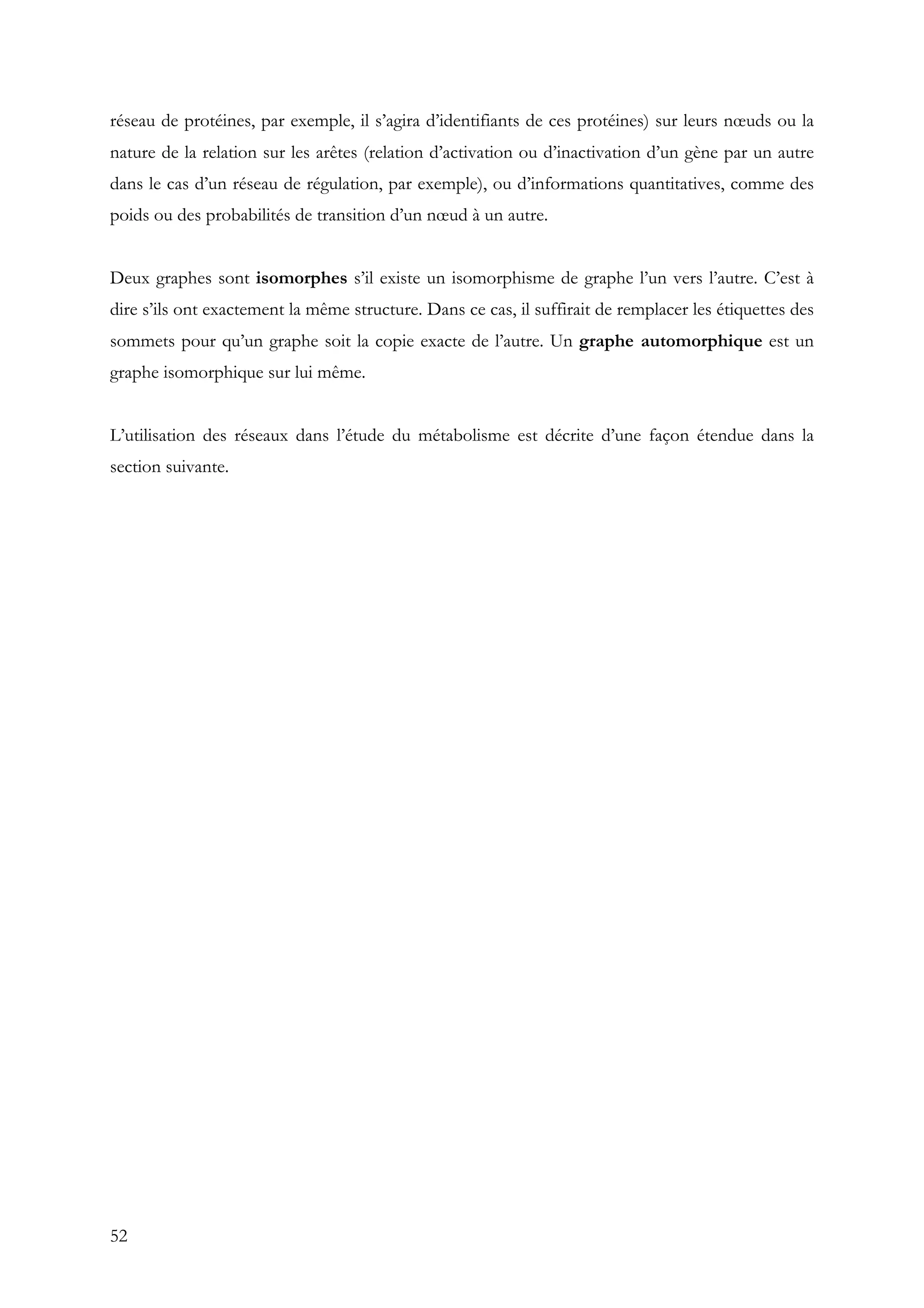 52
réseau de protéines, par exemple, il s’agira d’identifiants de ces protéines) sur leurs nœuds ou la
nature de la relation sur les arêtes (relation d’activation ou d’inactivation d’un gène par un autre
dans le cas d’un réseau de régulation, par exemple), ou d’informations quantitatives, comme des
poids ou des probabilités de transition d’un nœud à un autre.
Deux graphes sont isomorphes s’il existe un isomorphisme de graphe l’un vers l’autre. C’est à
dire s’ils ont exactement la même structure. Dans ce cas, il suffirait de remplacer les étiquettes des
sommets pour qu’un graphe soit la copie exacte de l’autre. Un graphe automorphique est un
graphe isomorphique sur lui même.
L’utilisation des réseaux dans l’étude du métabolisme est décrite d’une façon étendue dans la
section suivante.
 