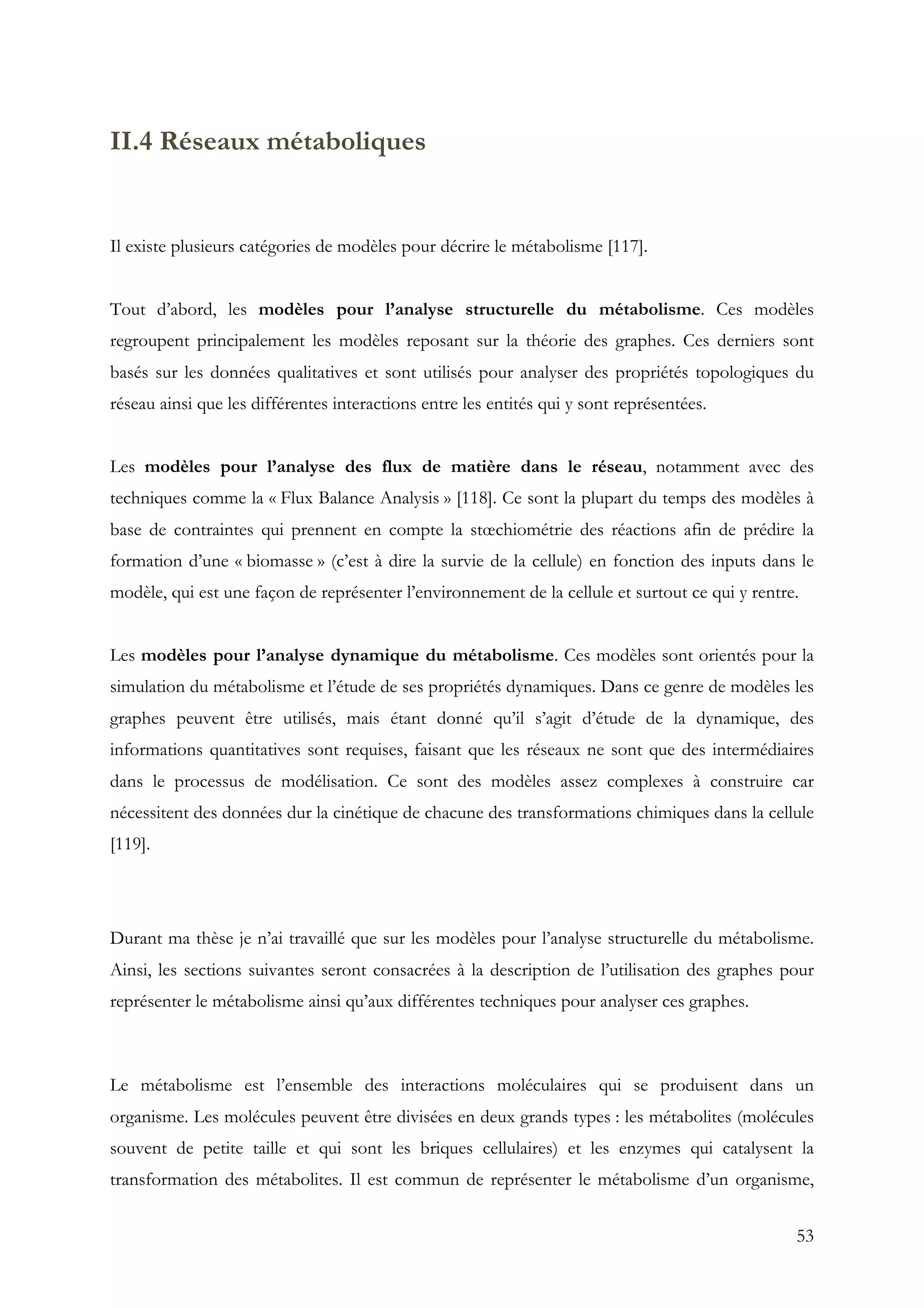 53
II.4 Réseaux métaboliques
Il existe plusieurs catégories de modèles pour décrire le métabolisme [117].
Tout d’abord, les modèles pour l’analyse structurelle du métabolisme. Ces modèles
regroupent principalement les modèles reposant sur la théorie des graphes. Ces derniers sont
basés sur les données qualitatives et sont utilisés pour analyser des propriétés topologiques du
réseau ainsi que les différentes interactions entre les entités qui y sont représentées.
Les modèles pour l’analyse des flux de matière dans le réseau, notamment avec des
techniques comme la « Flux Balance Analysis » [118]. Ce sont la plupart du temps des modèles à
base de contraintes qui prennent en compte la stœchiométrie des réactions afin de prédire la
formation d’une « biomasse » (c’est à dire la survie de la cellule) en fonction des inputs dans le
modèle, qui est une façon de représenter l’environnement de la cellule et surtout ce qui y rentre.
Les modèles pour l’analyse dynamique du métabolisme. Ces modèles sont orientés pour la
simulation du métabolisme et l’étude de ses propriétés dynamiques. Dans ce genre de modèles les
graphes peuvent être utilisés, mais étant donné qu’il s’agit d’étude de la dynamique, des
informations quantitatives sont requises, faisant que les réseaux ne sont que des intermédiaires
dans le processus de modélisation. Ce sont des modèles assez complexes à construire car
nécessitent des données dur la cinétique de chacune des transformations chimiques dans la cellule
[119].
Durant ma thèse je n’ai travaillé que sur les modèles pour l’analyse structurelle du métabolisme.
Ainsi, les sections suivantes seront consacrées à la description de l’utilisation des graphes pour
représenter le métabolisme ainsi qu’aux différentes techniques pour analyser ces graphes.
Le métabolisme est l’ensemble des interactions moléculaires qui se produisent dans un
organisme. Les molécules peuvent être divisées en deux grands types : les métabolites (molécules
souvent de petite taille et qui sont les briques cellulaires) et les enzymes qui catalysent la
transformation des métabolites. Il est commun de représenter le métabolisme d’un organisme,
 