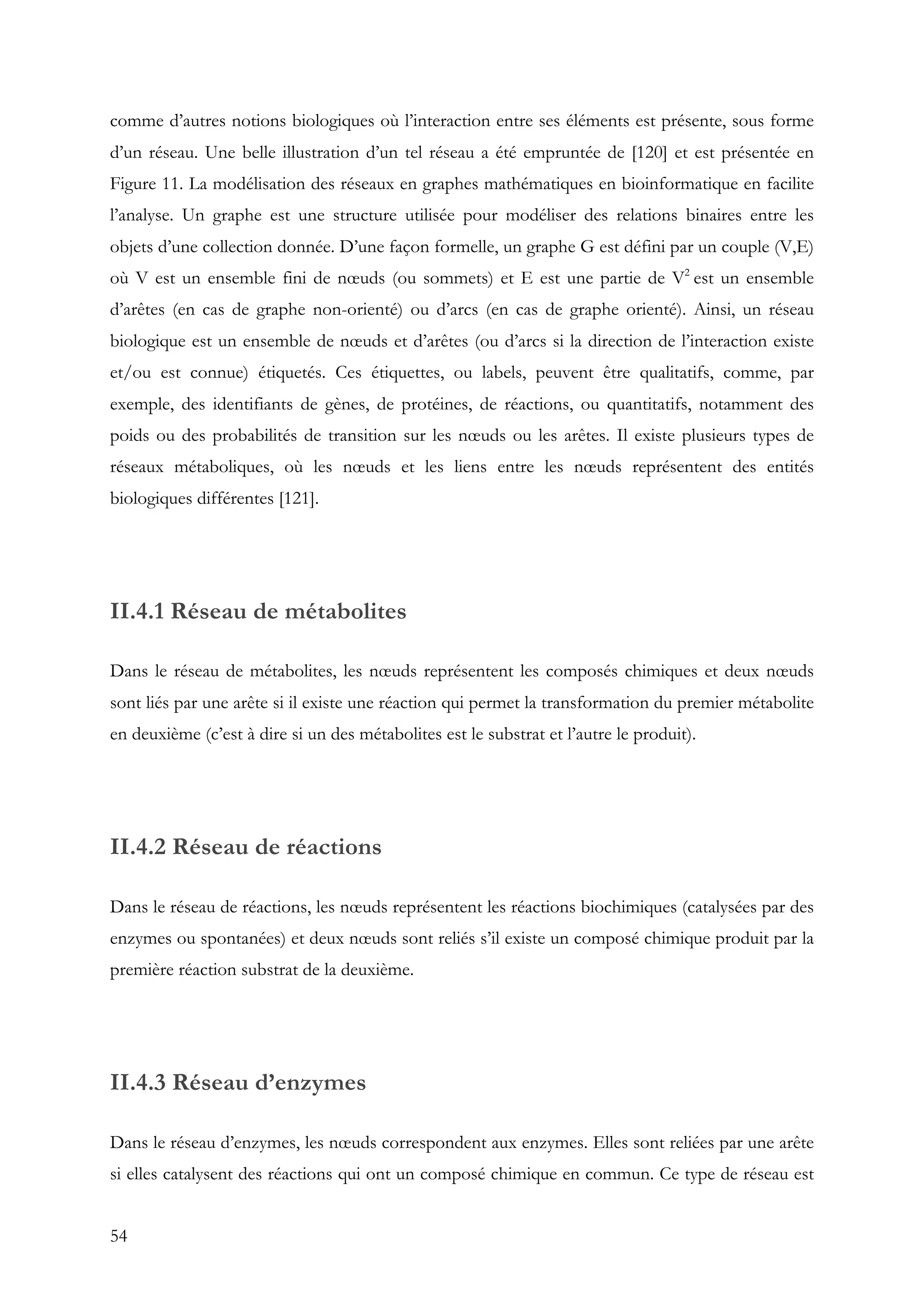 54
comme d’autres notions biologiques où l’interaction entre ses éléments est présente, sous forme
d’un réseau. Une belle illustration d’un tel réseau a été empruntée de [120] et est présentée en
Figure 11. La modélisation des réseaux en graphes mathématiques en bioinformatique en facilite
l’analyse. Un graphe est une structure utilisée pour modéliser des relations binaires entre les
objets d’une collection donnée. D’une façon formelle, un graphe G est défini par un couple (V,E)
où V est un ensemble fini de nœuds (ou sommets) et E est une partie de V2
est un ensemble
d’arêtes (en cas de graphe non-orienté) ou d’arcs (en cas de graphe orienté). Ainsi, un réseau
biologique est un ensemble de nœuds et d’arêtes (ou d’arcs si la direction de l’interaction existe
et/ou est connue) étiquetés. Ces étiquettes, ou labels, peuvent être qualitatifs, comme, par
exemple, des identifiants de gènes, de protéines, de réactions, ou quantitatifs, notamment des
poids ou des probabilités de transition sur les nœuds ou les arêtes. Il existe plusieurs types de
réseaux métaboliques, où les nœuds et les liens entre les nœuds représentent des entités
biologiques différentes [121].
II.4.1 Réseau de métabolites
Dans le réseau de métabolites, les nœuds représentent les composés chimiques et deux nœuds
sont liés par une arête si il existe une réaction qui permet la transformation du premier métabolite
en deuxième (c’est à dire si un des métabolites est le substrat et l’autre le produit).
II.4.2 Réseau de réactions
Dans le réseau de réactions, les nœuds représentent les réactions biochimiques (catalysées par des
enzymes ou spontanées) et deux nœuds sont reliés s’il existe un composé chimique produit par la
première réaction substrat de la deuxième.
II.4.3 Réseau d’enzymes
Dans le réseau d’enzymes, les nœuds correspondent aux enzymes. Elles sont reliées par une arête
si elles catalysent des réactions qui ont un composé chimique en commun. Ce type de réseau est
 