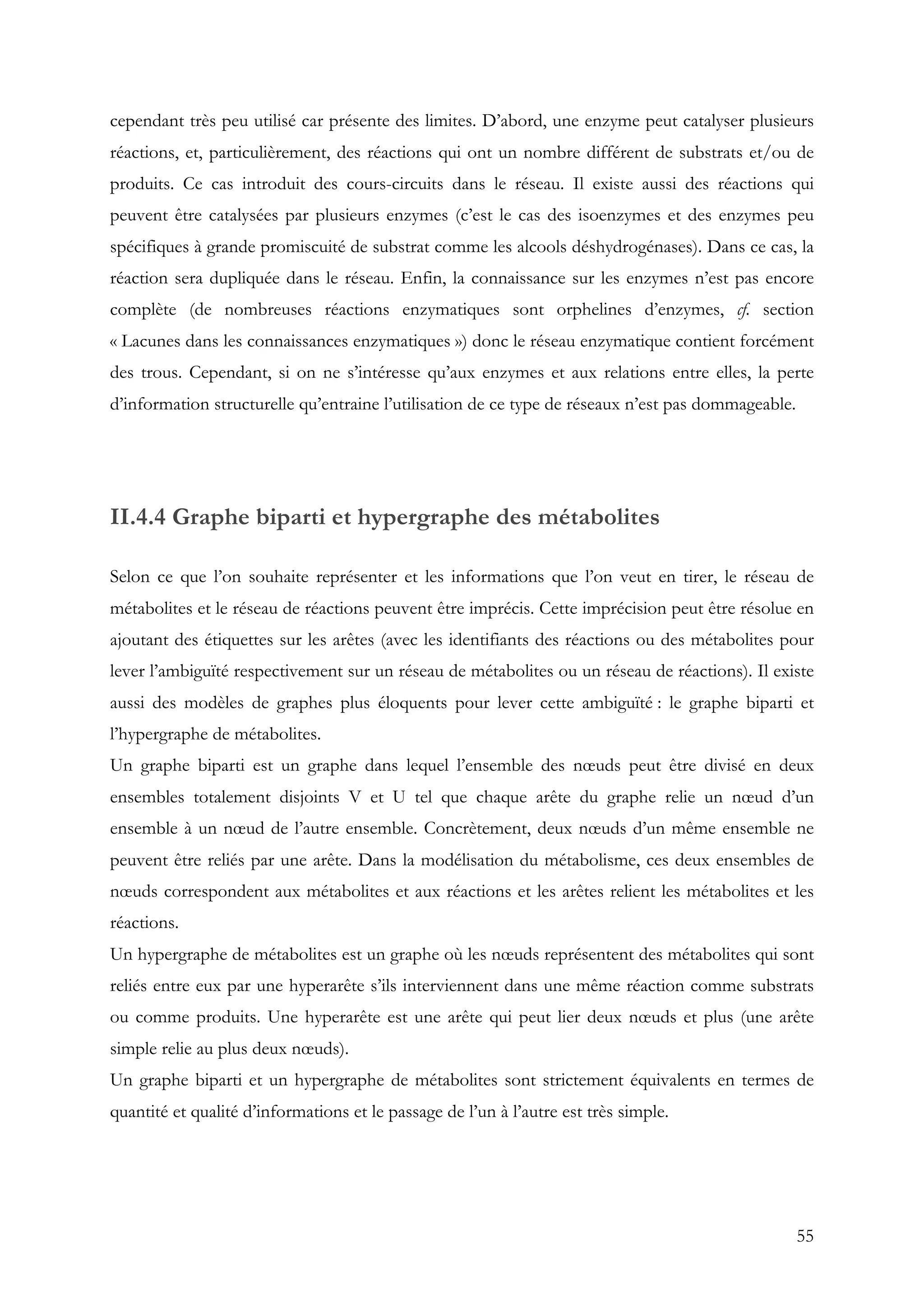55
cependant très peu utilisé car présente des limites. D’abord, une enzyme peut catalyser plusieurs
réactions, et, particulièrement, des réactions qui ont un nombre différent de substrats et/ou de
produits. Ce cas introduit des cours-circuits dans le réseau. Il existe aussi des réactions qui
peuvent être catalysées par plusieurs enzymes (c’est le cas des isoenzymes et des enzymes peu
spécifiques à grande promiscuité de substrat comme les alcools déshydrogénases). Dans ce cas, la
réaction sera dupliquée dans le réseau. Enfin, la connaissance sur les enzymes n’est pas encore
complète (de nombreuses réactions enzymatiques sont orphelines d’enzymes, cf. section
« Lacunes dans les connaissances enzymatiques ») donc le réseau enzymatique contient forcément
des trous. Cependant, si on ne s’intéresse qu’aux enzymes et aux relations entre elles, la perte
d’information structurelle qu’entraine l’utilisation de ce type de réseaux n’est pas dommageable.
II.4.4 Graphe biparti et hypergraphe des métabolites
Selon ce que l’on souhaite représenter et les informations que l’on veut en tirer, le réseau de
métabolites et le réseau de réactions peuvent être imprécis. Cette imprécision peut être résolue en
ajoutant des étiquettes sur les arêtes (avec les identifiants des réactions ou des métabolites pour
lever l’ambiguïté respectivement sur un réseau de métabolites ou un réseau de réactions). Il existe
aussi des modèles de graphes plus éloquents pour lever cette ambiguïté : le graphe biparti et
l’hypergraphe de métabolites.
Un graphe biparti est un graphe dans lequel l’ensemble des nœuds peut être divisé en deux
ensembles totalement disjoints V et U tel que chaque arête du graphe relie un nœud d’un
ensemble à un nœud de l’autre ensemble. Concrètement, deux nœuds d’un même ensemble ne
peuvent être reliés par une arête. Dans la modélisation du métabolisme, ces deux ensembles de
nœuds correspondent aux métabolites et aux réactions et les arêtes relient les métabolites et les
réactions.
Un hypergraphe de métabolites est un graphe où les nœuds représentent des métabolites qui sont
reliés entre eux par une hyperarête s’ils interviennent dans une même réaction comme substrats
ou comme produits. Une hyperarête est une arête qui peut lier deux nœuds et plus (une arête
simple relie au plus deux nœuds).
Un graphe biparti et un hypergraphe de métabolites sont strictement équivalents en termes de
quantité et qualité d’informations et le passage de l’un à l’autre est très simple.
 