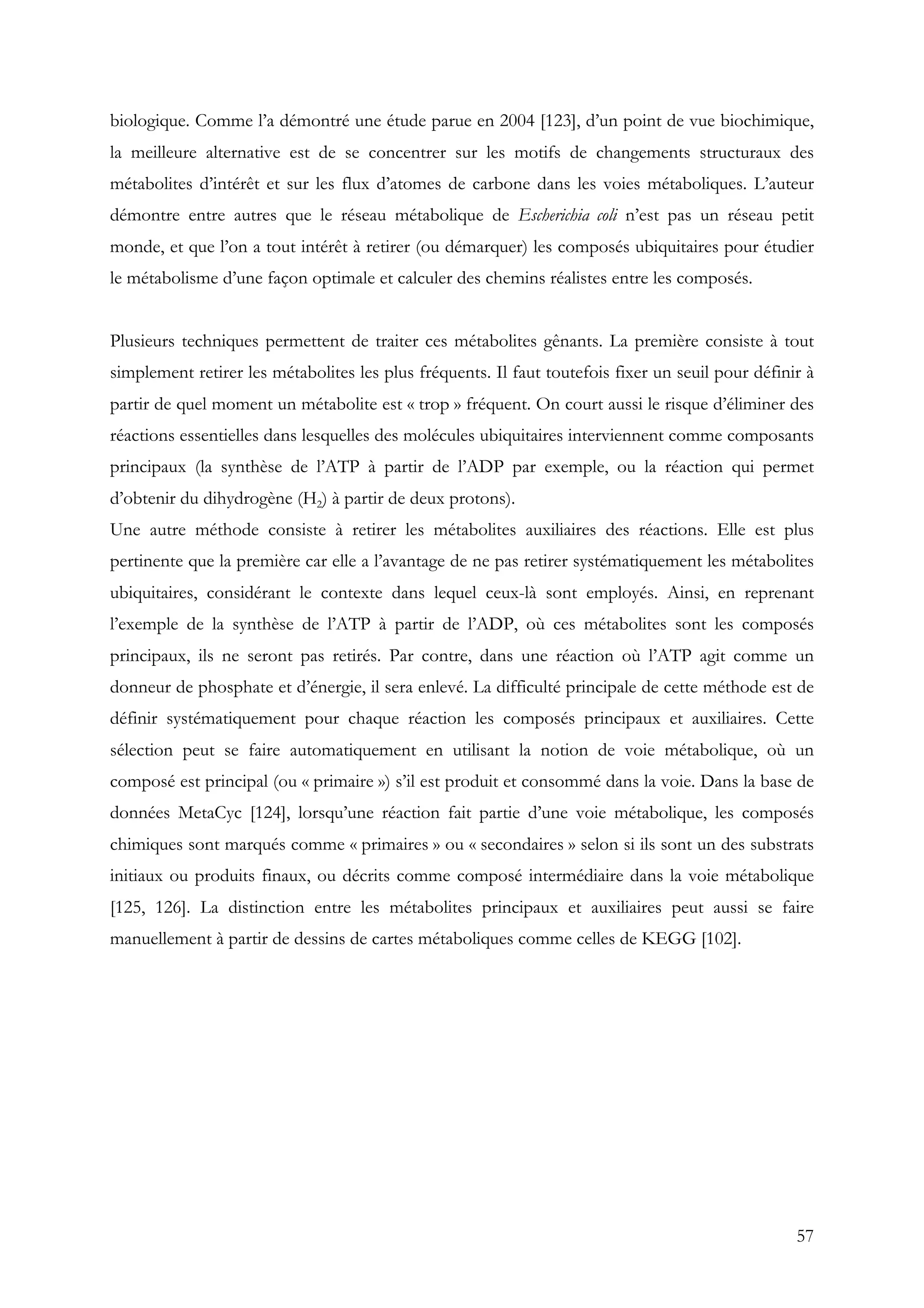 57
biologique. Comme l’a démontré une étude parue en 2004 [123], d’un point de vue biochimique,
la meilleure alternative est de se concentrer sur les motifs de changements structuraux des
métabolites d’intérêt et sur les flux d’atomes de carbone dans les voies métaboliques. L’auteur
démontre entre autres que le réseau métabolique de Escherichia coli n’est pas un réseau petit
monde, et que l’on a tout intérêt à retirer (ou démarquer) les composés ubiquitaires pour étudier
le métabolisme d’une façon optimale et calculer des chemins réalistes entre les composés.
Plusieurs techniques permettent de traiter ces métabolites gênants. La première consiste à tout
simplement retirer les métabolites les plus fréquents. Il faut toutefois fixer un seuil pour définir à
partir de quel moment un métabolite est « trop » fréquent. On court aussi le risque d’éliminer des
réactions essentielles dans lesquelles des molécules ubiquitaires interviennent comme composants
principaux (la synthèse de l’ATP à partir de l’ADP par exemple, ou la réaction qui permet
d’obtenir du dihydrogène (H2) à partir de deux protons).
Une autre méthode consiste à retirer les métabolites auxiliaires des réactions. Elle est plus
pertinente que la première car elle a l’avantage de ne pas retirer systématiquement les métabolites
ubiquitaires, considérant le contexte dans lequel ceux-là sont employés. Ainsi, en reprenant
l’exemple de la synthèse de l’ATP à partir de l’ADP, où ces métabolites sont les composés
principaux, ils ne seront pas retirés. Par contre, dans une réaction où l’ATP agit comme un
donneur de phosphate et d’énergie, il sera enlevé. La difficulté principale de cette méthode est de
définir systématiquement pour chaque réaction les composés principaux et auxiliaires. Cette
sélection peut se faire automatiquement en utilisant la notion de voie métabolique, où un
composé est principal (ou « primaire ») s’il est produit et consommé dans la voie. Dans la base de
données MetaCyc [124], lorsqu’une réaction fait partie d’une voie métabolique, les composés
chimiques sont marqués comme « primaires » ou « secondaires » selon si ils sont un des substrats
initiaux ou produits finaux, ou décrits comme composé intermédiaire dans la voie métabolique
[125, 126]. La distinction entre les métabolites principaux et auxiliaires peut aussi se faire
manuellement à partir de dessins de cartes métaboliques comme celles de KEGG [102].
 