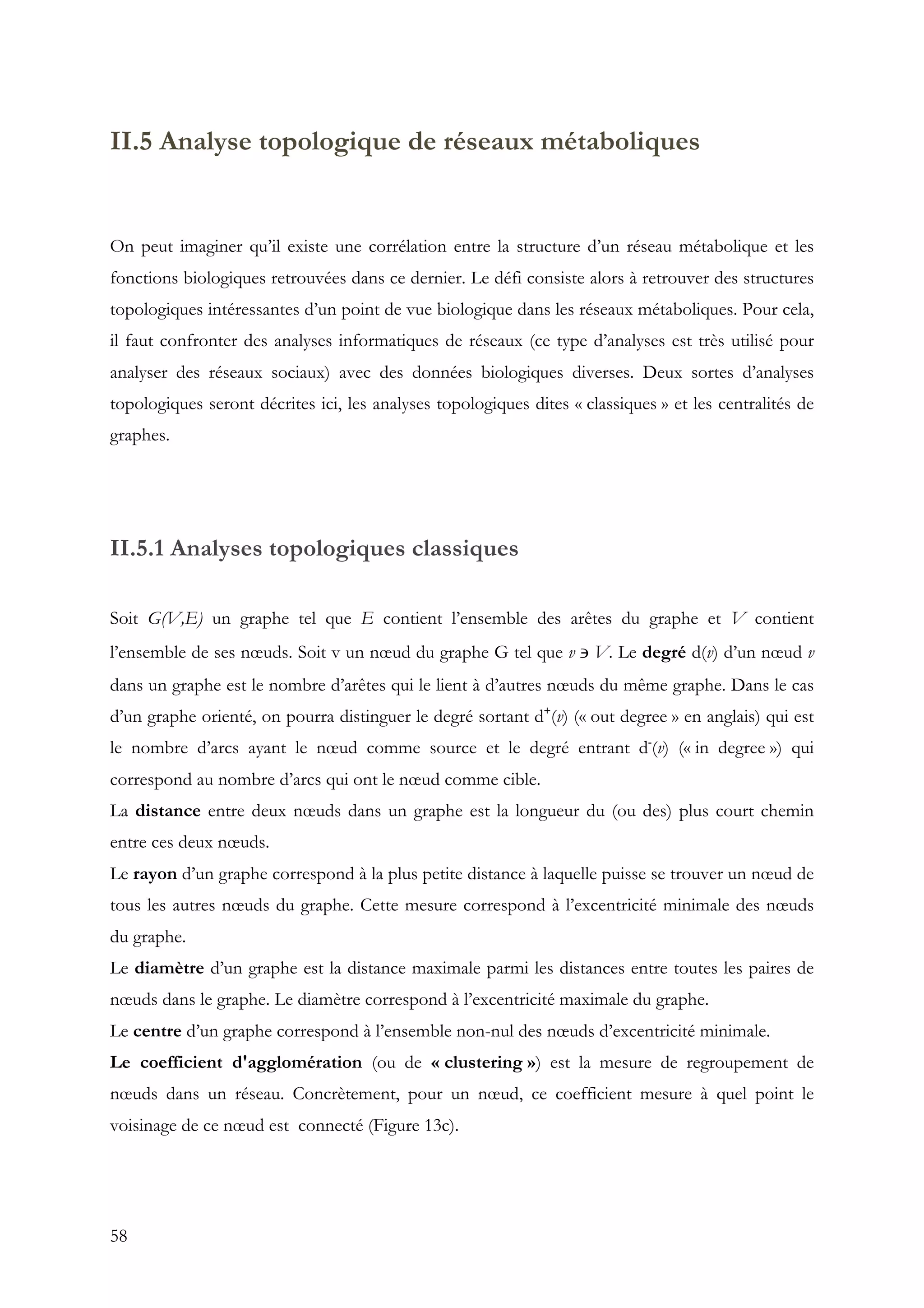 58
II.5 Analyse topologique de réseaux métaboliques
On peut imaginer qu’il existe une corrélation entre la structure d’un réseau métabolique et les
fonctions biologiques retrouvées dans ce dernier. Le défi consiste alors à retrouver des structures
topologiques intéressantes d’un point de vue biologique dans les réseaux métaboliques. Pour cela,
il faut confronter des analyses informatiques de réseaux (ce type d’analyses est très utilisé pour
analyser des réseaux sociaux) avec des données biologiques diverses. Deux sortes d’analyses
topologiques seront décrites ici, les analyses topologiques dites « classiques » et les centralités de
graphes.
II.5.1 Analyses topologiques classiques
Soit G(V,E) un graphe tel que E contient l’ensemble des arêtes du graphe et V contient
l’ensemble de ses nœuds. Soit v un nœud du graphe G tel que v ∍ V. Le degré d(v) d’un nœud v
dans un graphe est le nombre d’arêtes qui le lient à d’autres nœuds du même graphe. Dans le cas
d’un graphe orienté, on pourra distinguer le degré sortant d+
(v) (« out degree » en anglais) qui est
le nombre d’arcs ayant le nœud comme source et le degré entrant d-
(v) (« in degree ») qui
correspond au nombre d’arcs qui ont le nœud comme cible.
La distance entre deux nœuds dans un graphe est la longueur du (ou des) plus court chemin
entre ces deux nœuds.
Le rayon d’un graphe correspond à la plus petite distance à laquelle puisse se trouver un nœud de
tous les autres nœuds du graphe. Cette mesure correspond à l’excentricité minimale des nœuds
du graphe.
Le diamètre d’un graphe est la distance maximale parmi les distances entre toutes les paires de
nœuds dans le graphe. Le diamètre correspond à l’excentricité maximale du graphe.
Le centre d’un graphe correspond à l’ensemble non-nul des nœuds d’excentricité minimale.
Le coefficient d'agglomération (ou de « clustering ») est la mesure de regroupement de
nœuds dans un réseau. Concrètement, pour un nœud, ce coefficient mesure à quel point le
voisinage de ce nœud est connecté (Figure 13c).
 