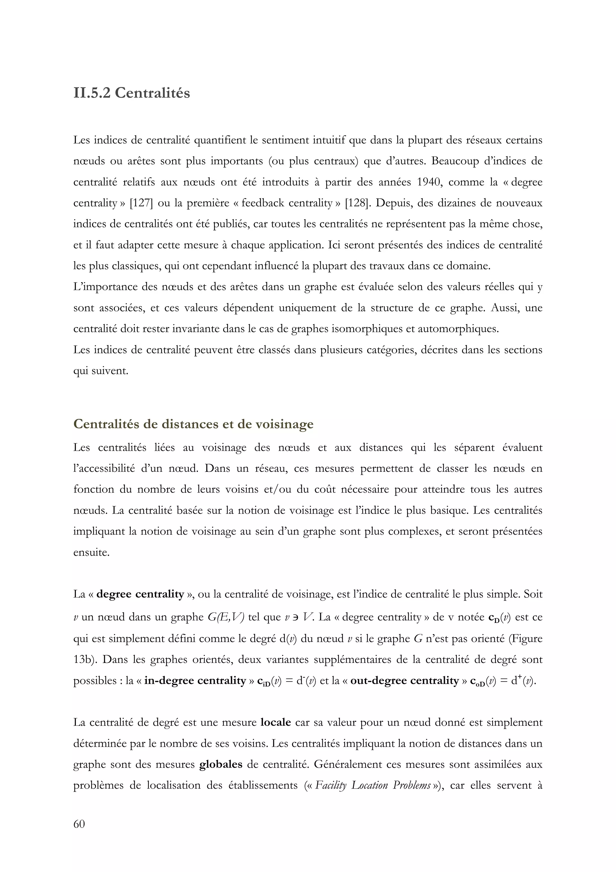 60
II.5.2 Centralités
Les indices de centralité quantifient le sentiment intuitif que dans la plupart des réseaux certains
nœuds ou arêtes sont plus importants (ou plus centraux) que d’autres. Beaucoup d’indices de
centralité relatifs aux nœuds ont été introduits à partir des années 1940, comme la « degree
centrality » [127] ou la première « feedback centrality » [128]. Depuis, des dizaines de nouveaux
indices de centralités ont été publiés, car toutes les centralités ne représentent pas la même chose,
et il faut adapter cette mesure à chaque application. Ici seront présentés des indices de centralité
les plus classiques, qui ont cependant influencé la plupart des travaux dans ce domaine.
L’importance des nœuds et des arêtes dans un graphe est évaluée selon des valeurs réelles qui y
sont associées, et ces valeurs dépendent uniquement de la structure de ce graphe. Aussi, une
centralité doit rester invariante dans le cas de graphes isomorphiques et automorphiques.
Les indices de centralité peuvent être classés dans plusieurs catégories, décrites dans les sections
qui suivent.
Centralités de distances et de voisinage
Les centralités liées au voisinage des nœuds et aux distances qui les séparent évaluent
l’accessibilité d’un nœud. Dans un réseau, ces mesures permettent de classer les nœuds en
fonction du nombre de leurs voisins et/ou du coût nécessaire pour atteindre tous les autres
nœuds. La centralité basée sur la notion de voisinage est l’indice le plus basique. Les centralités
impliquant la notion de voisinage au sein d’un graphe sont plus complexes, et seront présentées
ensuite.
La « degree centrality », ou la centralité de voisinage, est l’indice de centralité le plus simple. Soit
v un nœud dans un graphe G(E,V) tel que v ∍ V. La « degree centrality » de v notée cD(v) est ce
qui est simplement défini comme le degré d(v) du nœud v si le graphe G n’est pas orienté (Figure
13b). Dans les graphes orientés, deux variantes supplémentaires de la centralité de degré sont
possibles : la « in-degree centrality » ciD(v) = d-
(v) et la « out-degree centrality » coD(v) = d+
(v).
La centralité de degré est une mesure locale car sa valeur pour un nœud donné est simplement
déterminée par le nombre de ses voisins. Les centralités impliquant la notion de distances dans un
graphe sont des mesures globales de centralité. Généralement ces mesures sont assimilées aux
problèmes de localisation des établissements (« Facility Location Problems »), car elles servent à
 