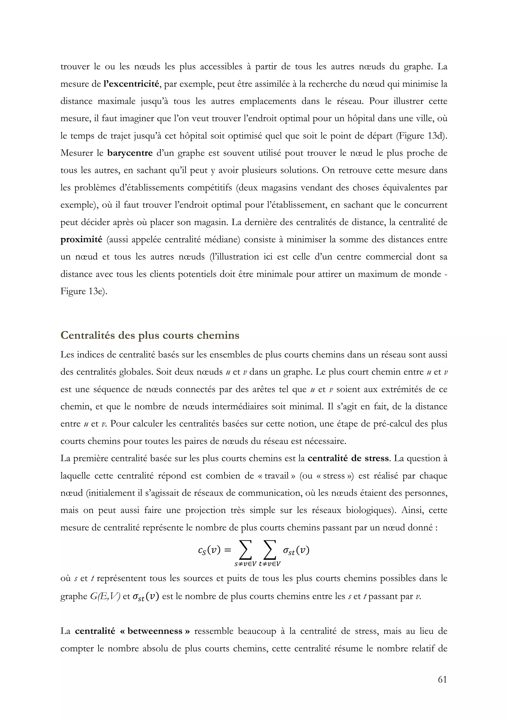 61
trouver le ou les nœuds les plus accessibles à partir de tous les autres nœuds du graphe. La
mesure de l’excentricité, par exemple, peut être assimilée à la recherche du nœud qui minimise la
distance maximale jusqu’à tous les autres emplacements dans le réseau. Pour illustrer cette
mesure, il faut imaginer que l’on veut trouver l’endroit optimal pour un hôpital dans une ville, où
le temps de trajet jusqu’à cet hôpital soit optimisé quel que soit le point de départ (Figure 13d).
Mesurer le barycentre d’un graphe est souvent utilisé pout trouver le nœud le plus proche de
tous les autres, en sachant qu’il peut y avoir plusieurs solutions. On retrouve cette mesure dans
les problèmes d’établissements compétitifs (deux magasins vendant des choses équivalentes par
exemple), où il faut trouver l’endroit optimal pour l’établissement, en sachant que le concurrent
peut décider après où placer son magasin. La dernière des centralités de distance, la centralité de
proximité (aussi appelée centralité médiane) consiste à minimiser la somme des distances entre
un nœud et tous les autres nœuds (l’illustration ici est celle d’un centre commercial dont sa
distance avec tous les clients potentiels doit être minimale pour attirer un maximum de monde -
Figure 13e).
Centralités des plus courts chemins
Les indices de centralité basés sur les ensembles de plus courts chemins dans un réseau sont aussi
des centralités globales. Soit deux nœuds u et v dans un graphe. Le plus court chemin entre u et v
est une séquence de nœuds connectés par des arêtes tel que u et v soient aux extrémités de ce
chemin, et que le nombre de nœuds intermédiaires soit minimal. Il s’agit en fait, de la distance
entre u et v. Pour calculer les centralités basées sur cette notion, une étape de pré-calcul des plus
courts chemins pour toutes les paires de nœuds du réseau est nécessaire.
La première centralité basée sur les plus courts chemins est la centralité de stress. La question à
laquelle cette centralité répond est combien de « travail » (ou « stress ») est réalisé par chaque
nœud (initialement il s’agissait de réseaux de communication, où les nœuds étaient des personnes,
mais on peut aussi faire une projection très simple sur les réseaux biologiques). Ainsi, cette
mesure de centralité représente le nombre de plus courts chemins passant par un nœud donné :
𝑐" 𝑣 = 𝜎&'(𝑣)
'*+∈-&*+∈-
où s et t représentent tous les sources et puits de tous les plus courts chemins possibles dans le
graphe G(E,V) et 𝜎&'(𝑣) est le nombre de plus courts chemins entre les s et t passant par v.
La centralité « betweenness » ressemble beaucoup à la centralité de stress, mais au lieu de
compter le nombre absolu de plus courts chemins, cette centralité résume le nombre relatif de
 
