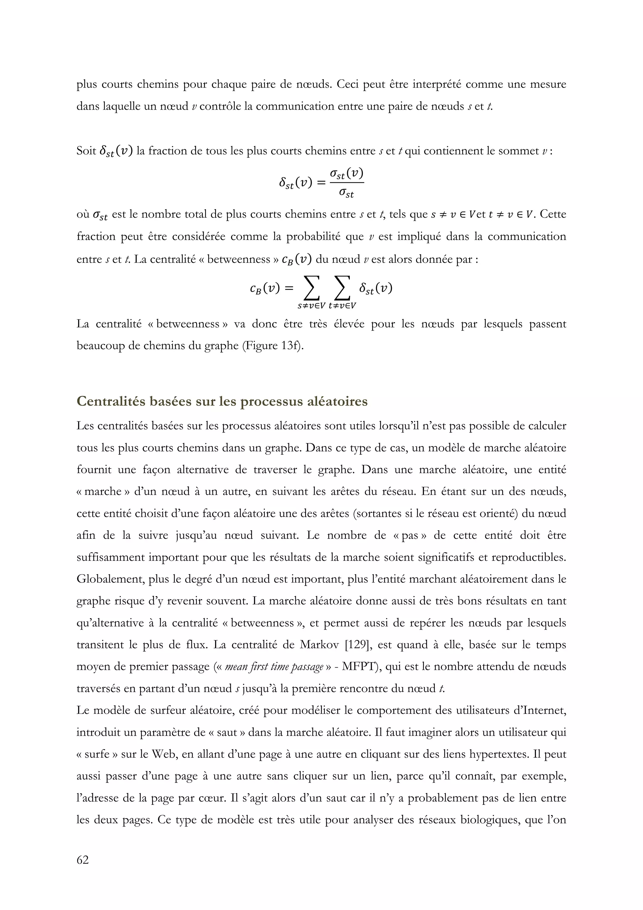62
plus courts chemins pour chaque paire de nœuds. Ceci peut être interprété comme une mesure
dans laquelle un nœud v contrôle la communication entre une paire de nœuds s et t.
Soit 𝛿&' 𝑣 la fraction de tous les plus courts chemins entre s et t qui contiennent le sommet v :
𝛿&' 𝑣 =
𝜎&'(𝑣)
𝜎&'
où 𝜎&' est le nombre total de plus courts chemins entre s et t, tels que 𝑠 ≠ 𝑣 ∈ 𝑉et 𝑡 ≠ 𝑣 ∈ 𝑉. Cette
fraction peut être considérée comme la probabilité que v est impliqué dans la communication
entre s et t. La centralité « betweenness » 𝑐3 𝑣 du nœud v est alors donnée par :
𝑐3 𝑣 = 𝛿&' 𝑣
'*+∈-&*+∈-
La centralité « betweenness » va donc être très élevée pour les nœuds par lesquels passent
beaucoup de chemins du graphe (Figure 13f).
Centralités basées sur les processus aléatoires
Les centralités basées sur les processus aléatoires sont utiles lorsqu’il n’est pas possible de calculer
tous les plus courts chemins dans un graphe. Dans ce type de cas, un modèle de marche aléatoire
fournit une façon alternative de traverser le graphe. Dans une marche aléatoire, une entité
« marche » d’un nœud à un autre, en suivant les arêtes du réseau. En étant sur un des nœuds,
cette entité choisit d’une façon aléatoire une des arêtes (sortantes si le réseau est orienté) du nœud
afin de la suivre jusqu’au nœud suivant. Le nombre de « pas » de cette entité doit être
suffisamment important pour que les résultats de la marche soient significatifs et reproductibles.
Globalement, plus le degré d’un nœud est important, plus l’entité marchant aléatoirement dans le
graphe risque d’y revenir souvent. La marche aléatoire donne aussi de très bons résultats en tant
qu’alternative à la centralité « betweenness », et permet aussi de repérer les nœuds par lesquels
transitent le plus de flux. La centralité de Markov [129], est quand à elle, basée sur le temps
moyen de premier passage (« mean first time passage » - MFPT), qui est le nombre attendu de nœuds
traversés en partant d’un nœud s jusqu’à la première rencontre du nœud t.
Le modèle de surfeur aléatoire, créé pour modéliser le comportement des utilisateurs d’Internet,
introduit un paramètre de « saut » dans la marche aléatoire. Il faut imaginer alors un utilisateur qui
« surfe » sur le Web, en allant d’une page à une autre en cliquant sur des liens hypertextes. Il peut
aussi passer d’une page à une autre sans cliquer sur un lien, parce qu’il connaît, par exemple,
l’adresse de la page par cœur. Il s’agit alors d’un saut car il n’y a probablement pas de lien entre
les deux pages. Ce type de modèle est très utile pour analyser des réseaux biologiques, que l’on
 
