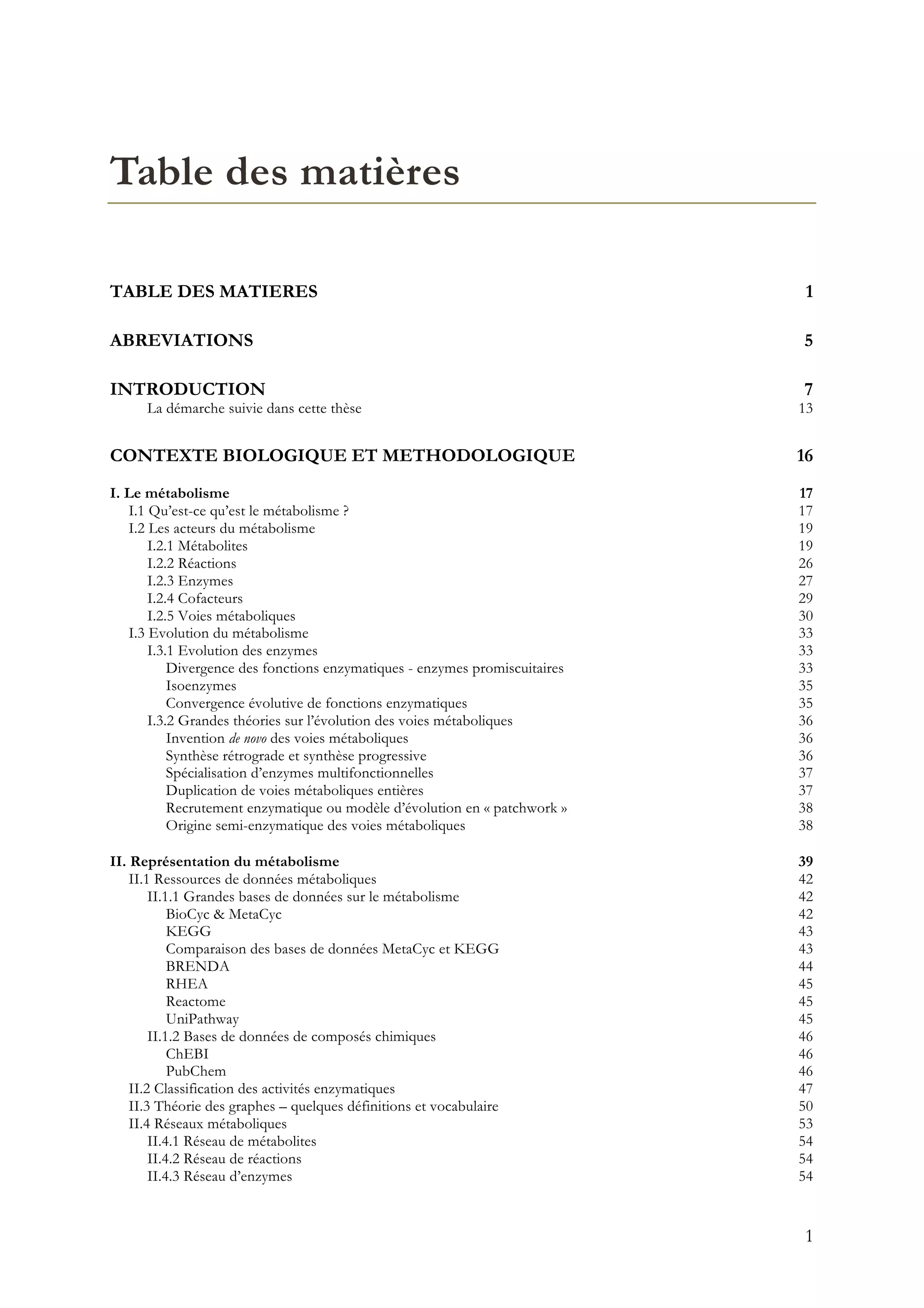1
Table des matières
TABLE DES MATIERES 1
ABREVIATIONS 5
INTRODUCTION 7
La démarche suivie dans cette thèse 13
CONTEXTE BIOLOGIQUE ET METHODOLOGIQUE 16
I. Le métabolisme 17
I.1 Qu’est-ce qu’est le métabolisme ? 17
I.2 Les acteurs du métabolisme 19
I.2.1 Métabolites 19
I.2.2 Réactions 26
I.2.3 Enzymes 27
I.2.4 Cofacteurs 29
I.2.5 Voies métaboliques 30
I.3 Evolution du métabolisme 33
I.3.1 Evolution des enzymes 33
Divergence des fonctions enzymatiques - enzymes promiscuitaires 33
Isoenzymes 35
Convergence évolutive de fonctions enzymatiques 35
I.3.2 Grandes théories sur l’évolution des voies métaboliques 36
Invention de novo des voies métaboliques 36
Synthèse rétrograde et synthèse progressive 36
Spécialisation d’enzymes multifonctionnelles 37
Duplication de voies métaboliques entières 37
Recrutement enzymatique ou modèle d’évolution en « patchwork » 38
Origine semi-enzymatique des voies métaboliques 38
II. Représentation du métabolisme 39
II.1 Ressources de données métaboliques 42
II.1.1 Grandes bases de données sur le métabolisme 42
BioCyc & MetaCyc 42
KEGG 43
Comparaison des bases de données MetaCyc et KEGG 43
BRENDA 44
RHEA 45
Reactome 45
UniPathway 45
II.1.2 Bases de données de composés chimiques 46
ChEBI 46
PubChem 46
II.2 Classification des activités enzymatiques 47
II.3 Théorie des graphes – quelques définitions et vocabulaire 50
II.4 Réseaux métaboliques 53
II.4.1 Réseau de métabolites 54
II.4.2 Réseau de réactions 54
II.4.3 Réseau d’enzymes 54
 
