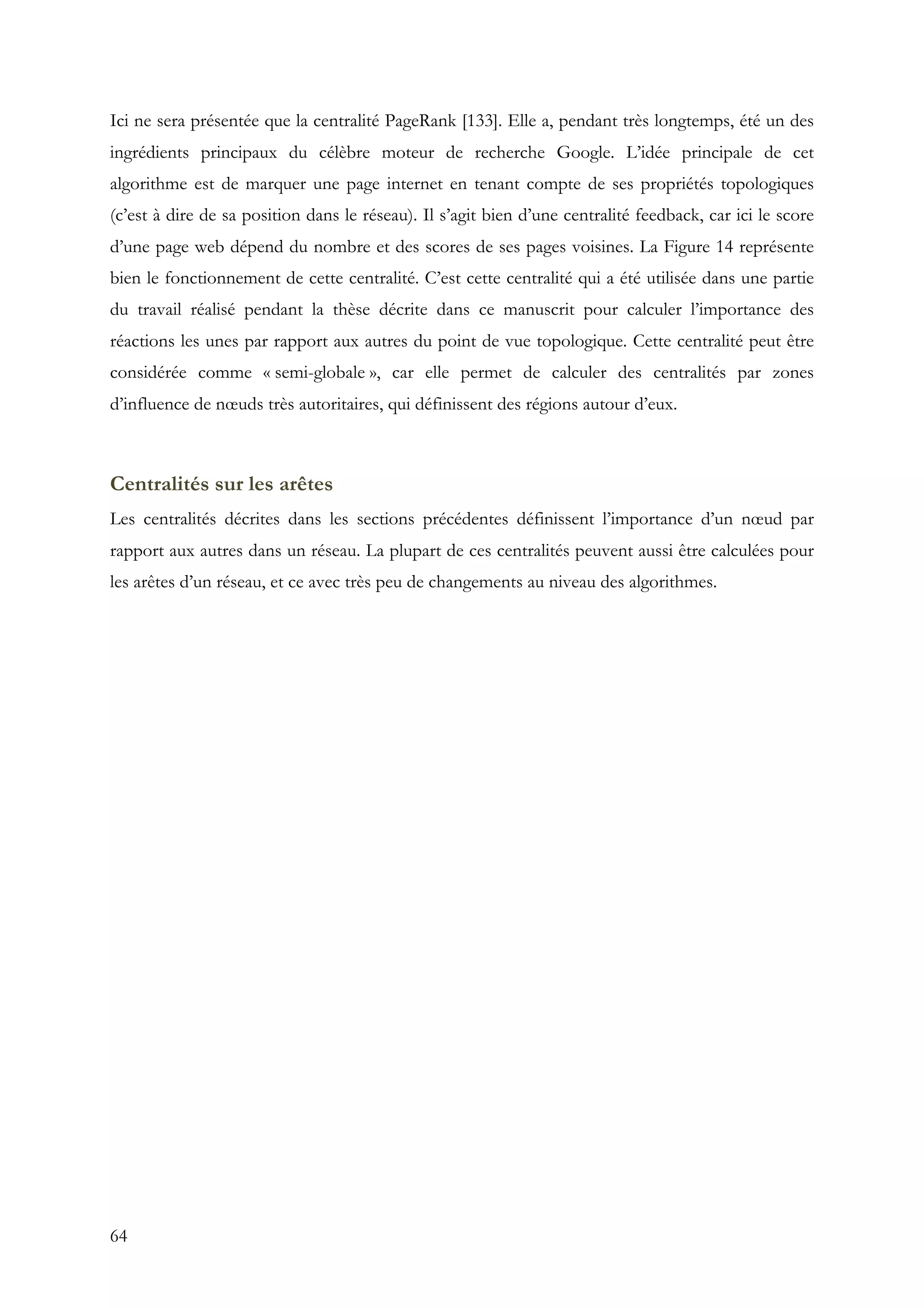 64
Ici ne sera présentée que la centralité PageRank [133]. Elle a, pendant très longtemps, été un des
ingrédients principaux du célèbre moteur de recherche Google. L’idée principale de cet
algorithme est de marquer une page internet en tenant compte de ses propriétés topologiques
(c’est à dire de sa position dans le réseau). Il s’agit bien d’une centralité feedback, car ici le score
d’une page web dépend du nombre et des scores de ses pages voisines. La Figure 14 représente
bien le fonctionnement de cette centralité. C’est cette centralité qui a été utilisée dans une partie
du travail réalisé pendant la thèse décrite dans ce manuscrit pour calculer l’importance des
réactions les unes par rapport aux autres du point de vue topologique. Cette centralité peut être
considérée comme « semi-globale », car elle permet de calculer des centralités par zones
d’influence de nœuds très autoritaires, qui définissent des régions autour d’eux.
Centralités sur les arêtes
Les centralités décrites dans les sections précédentes définissent l’importance d’un nœud par
rapport aux autres dans un réseau. La plupart de ces centralités peuvent aussi être calculées pour
les arêtes d’un réseau, et ce avec très peu de changements au niveau des algorithmes.
 