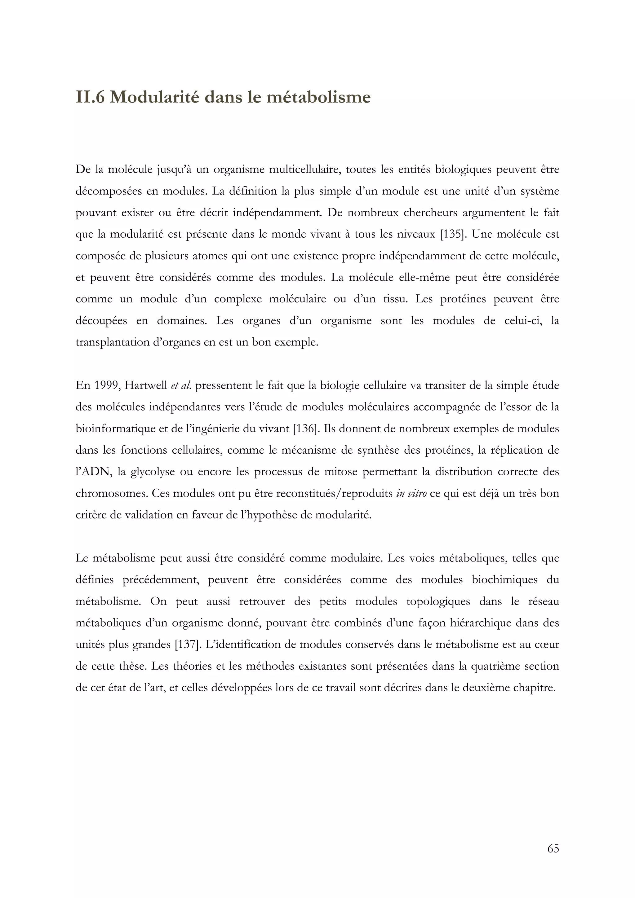 65
II.6 Modularité dans le métabolisme
De la molécule jusqu’à un organisme multicellulaire, toutes les entités biologiques peuvent être
décomposées en modules. La définition la plus simple d’un module est une unité d’un système
pouvant exister ou être décrit indépendamment. De nombreux chercheurs argumentent le fait
que la modularité est présente dans le monde vivant à tous les niveaux [135]. Une molécule est
composée de plusieurs atomes qui ont une existence propre indépendamment de cette molécule,
et peuvent être considérés comme des modules. La molécule elle-même peut être considérée
comme un module d’un complexe moléculaire ou d’un tissu. Les protéines peuvent être
découpées en domaines. Les organes d’un organisme sont les modules de celui-ci, la
transplantation d’organes en est un bon exemple.
En 1999, Hartwell et al. pressentent le fait que la biologie cellulaire va transiter de la simple étude
des molécules indépendantes vers l’étude de modules moléculaires accompagnée de l’essor de la
bioinformatique et de l’ingénierie du vivant [136]. Ils donnent de nombreux exemples de modules
dans les fonctions cellulaires, comme le mécanisme de synthèse des protéines, la réplication de
l’ADN, la glycolyse ou encore les processus de mitose permettant la distribution correcte des
chromosomes. Ces modules ont pu être reconstitués/reproduits in vitro ce qui est déjà un très bon
critère de validation en faveur de l’hypothèse de modularité.
Le métabolisme peut aussi être considéré comme modulaire. Les voies métaboliques, telles que
définies précédemment, peuvent être considérées comme des modules biochimiques du
métabolisme. On peut aussi retrouver des petits modules topologiques dans le réseau
métaboliques d’un organisme donné, pouvant être combinés d’une façon hiérarchique dans des
unités plus grandes [137]. L’identification de modules conservés dans le métabolisme est au cœur
de cette thèse. Les théories et les méthodes existantes sont présentées dans la quatrième section
de cet état de l’art, et celles développées lors de ce travail sont décrites dans le deuxième chapitre.
 