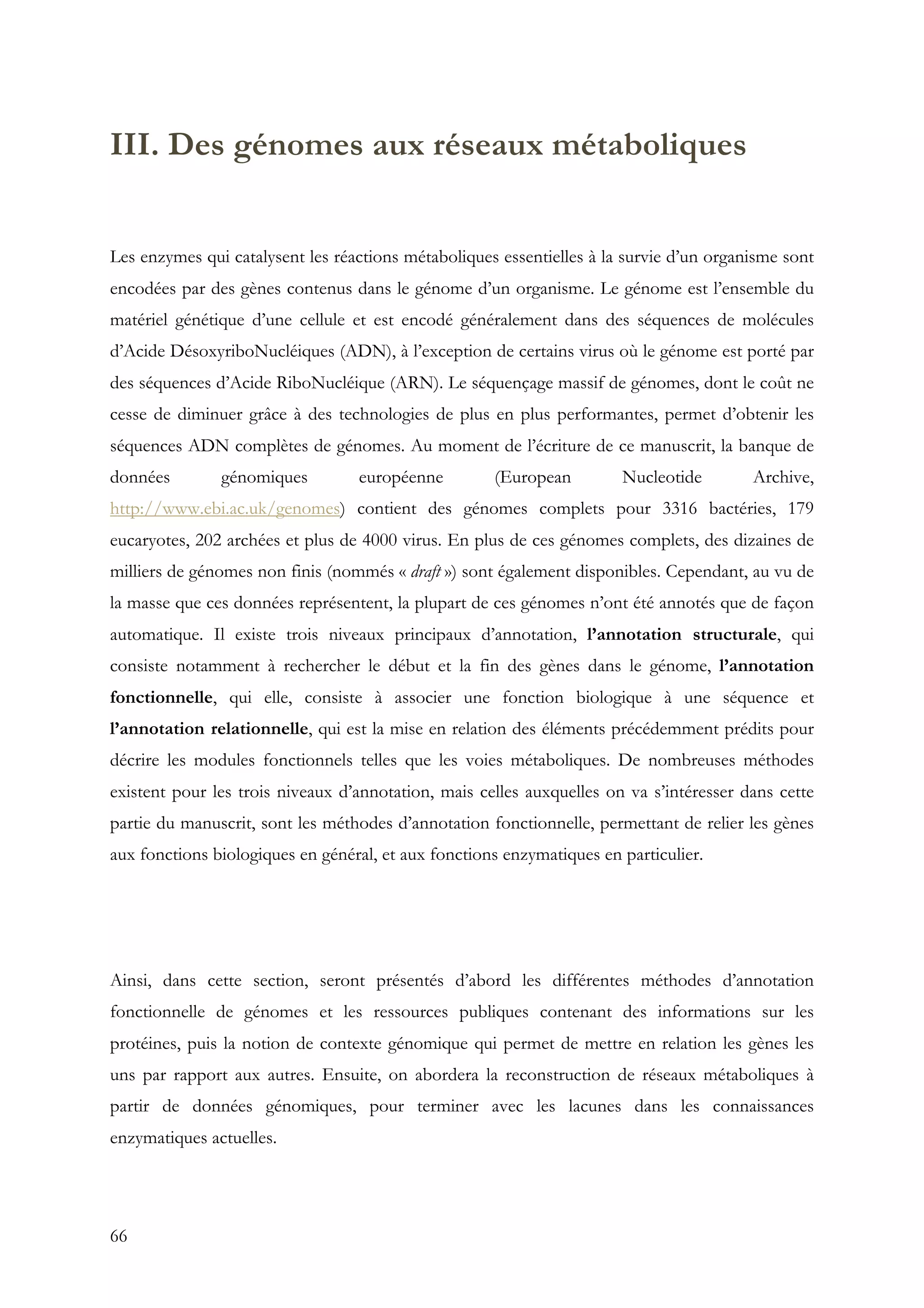 66
III. Des génomes aux réseaux métaboliques
Les enzymes qui catalysent les réactions métaboliques essentielles à la survie d’un organisme sont
encodées par des gènes contenus dans le génome d’un organisme. Le génome est l’ensemble du
matériel génétique d’une cellule et est encodé généralement dans des séquences de molécules
d’Acide DésoxyriboNucléiques (ADN), à l’exception de certains virus où le génome est porté par
des séquences d’Acide RiboNucléique (ARN). Le séquençage massif de génomes, dont le coût ne
cesse de diminuer grâce à des technologies de plus en plus performantes, permet d’obtenir les
séquences ADN complètes de génomes. Au moment de l’écriture de ce manuscrit, la banque de
données génomiques européenne (European Nucleotide Archive,
http://www.ebi.ac.uk/genomes) contient des génomes complets pour 3316 bactéries, 179
eucaryotes, 202 archées et plus de 4000 virus. En plus de ces génomes complets, des dizaines de
milliers de génomes non finis (nommés « draft ») sont également disponibles. Cependant, au vu de
la masse que ces données représentent, la plupart de ces génomes n’ont été annotés que de façon
automatique. Il existe trois niveaux principaux d’annotation, l’annotation structurale, qui
consiste notamment à rechercher le début et la fin des gènes dans le génome, l’annotation
fonctionnelle, qui elle, consiste à associer une fonction biologique à une séquence et
l’annotation relationnelle, qui est la mise en relation des éléments précédemment prédits pour
décrire les modules fonctionnels telles que les voies métaboliques. De nombreuses méthodes
existent pour les trois niveaux d’annotation, mais celles auxquelles on va s’intéresser dans cette
partie du manuscrit, sont les méthodes d’annotation fonctionnelle, permettant de relier les gènes
aux fonctions biologiques en général, et aux fonctions enzymatiques en particulier.
Ainsi, dans cette section, seront présentés d’abord les différentes méthodes d’annotation
fonctionnelle de génomes et les ressources publiques contenant des informations sur les
protéines, puis la notion de contexte génomique qui permet de mettre en relation les gènes les
uns par rapport aux autres. Ensuite, on abordera la reconstruction de réseaux métaboliques à
partir de données génomiques, pour terminer avec les lacunes dans les connaissances
enzymatiques actuelles.
 