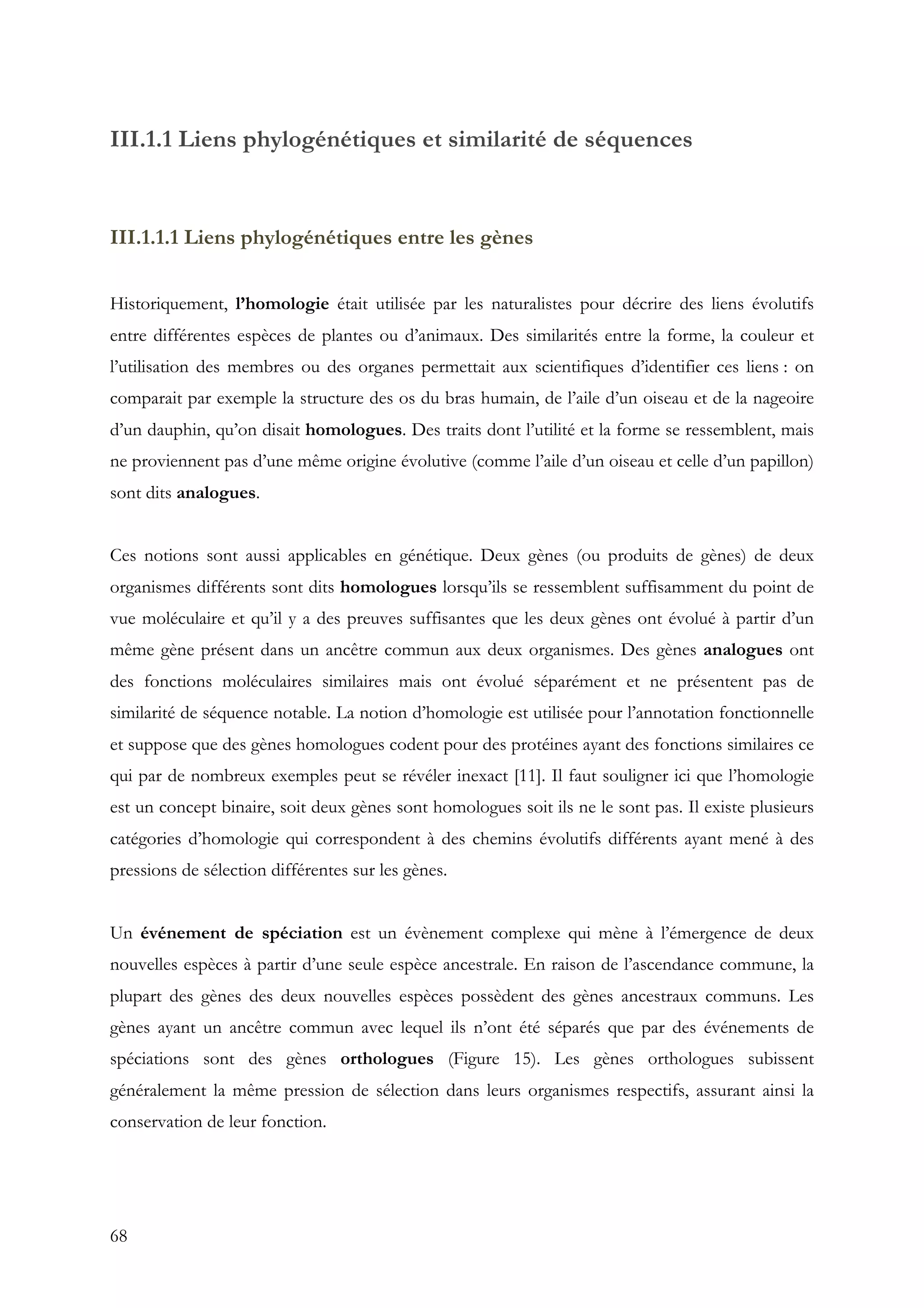 68
III.1.1 Liens phylogénétiques et similarité de séquences
III.1.1.1 Liens phylogénétiques entre les gènes
Historiquement, l’homologie était utilisée par les naturalistes pour décrire des liens évolutifs
entre différentes espèces de plantes ou d’animaux. Des similarités entre la forme, la couleur et
l’utilisation des membres ou des organes permettait aux scientifiques d’identifier ces liens : on
comparait par exemple la structure des os du bras humain, de l’aile d’un oiseau et de la nageoire
d’un dauphin, qu’on disait homologues. Des traits dont l’utilité et la forme se ressemblent, mais
ne proviennent pas d’une même origine évolutive (comme l’aile d’un oiseau et celle d’un papillon)
sont dits analogues.
Ces notions sont aussi applicables en génétique. Deux gènes (ou produits de gènes) de deux
organismes différents sont dits homologues lorsqu’ils se ressemblent suffisamment du point de
vue moléculaire et qu’il y a des preuves suffisantes que les deux gènes ont évolué à partir d’un
même gène présent dans un ancêtre commun aux deux organismes. Des gènes analogues ont
des fonctions moléculaires similaires mais ont évolué séparément et ne présentent pas de
similarité de séquence notable. La notion d’homologie est utilisée pour l’annotation fonctionnelle
et suppose que des gènes homologues codent pour des protéines ayant des fonctions similaires ce
qui par de nombreux exemples peut se révéler inexact [11]. Il faut souligner ici que l’homologie
est un concept binaire, soit deux gènes sont homologues soit ils ne le sont pas. Il existe plusieurs
catégories d’homologie qui correspondent à des chemins évolutifs différents ayant mené à des
pressions de sélection différentes sur les gènes.
Un événement de spéciation est un évènement complexe qui mène à l’émergence de deux
nouvelles espèces à partir d’une seule espèce ancestrale. En raison de l’ascendance commune, la
plupart des gènes des deux nouvelles espèces possèdent des gènes ancestraux communs. Les
gènes ayant un ancêtre commun avec lequel ils n’ont été séparés que par des événements de
spéciations sont des gènes orthologues (Figure 15). Les gènes orthologues subissent
généralement la même pression de sélection dans leurs organismes respectifs, assurant ainsi la
conservation de leur fonction.
 