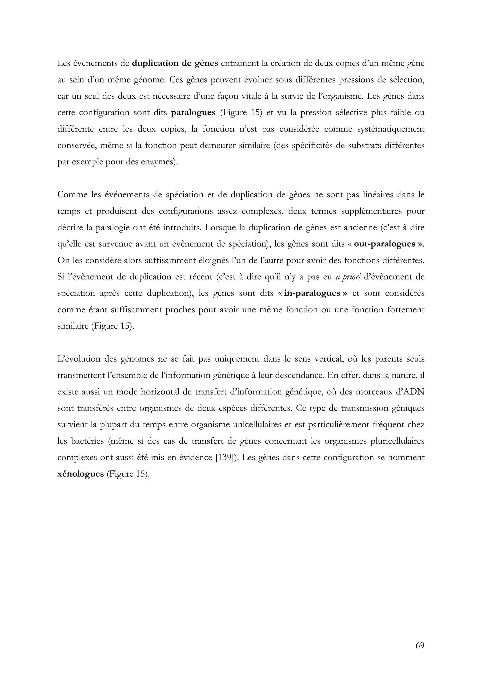 69
Les évènements de duplication de gènes entrainent la création de deux copies d’un même gène
au sein d’un même génome. Ces gènes peuvent évoluer sous différentes pressions de sélection,
car un seul des deux est nécessaire d’une façon vitale à la survie de l’organisme. Les gènes dans
cette configuration sont dits paralogues (Figure 15) et vu la pression sélective plus faible ou
différente entre les deux copies, la fonction n’est pas considérée comme systématiquement
conservée, même si la fonction peut demeurer similaire (des spécificités de substrats différentes
par exemple pour des enzymes).
Comme les événements de spéciation et de duplication de gènes ne sont pas linéaires dans le
temps et produisent des configurations assez complexes, deux termes supplémentaires pour
décrire la paralogie ont été introduits. Lorsque la duplication de gènes est ancienne (c’est à dire
qu’elle est survenue avant un évènement de spéciation), les gènes sont dits « out-paralogues ».
On les considère alors suffisamment éloignés l’un de l’autre pour avoir des fonctions différentes.
Si l’évènement de duplication est récent (c’est à dire qu’il n’y a pas eu a priori d’évènement de
spéciation après cette duplication), les gènes sont dits « in-paralogues » et sont considérés
comme étant suffisamment proches pour avoir une même fonction ou une fonction fortement
similaire (Figure 15).
L’évolution des génomes ne se fait pas uniquement dans le sens vertical, où les parents seuls
transmettent l’ensemble de l’information génétique à leur descendance. En effet, dans la nature, il
existe aussi un mode horizontal de transfert d’information génétique, où des morceaux d’ADN
sont transférés entre organismes de deux espèces différentes. Ce type de transmission géniques
survient la plupart du temps entre organisme unicellulaires et est particulièrement fréquent chez
les bactéries (même si des cas de transfert de gènes concernant les organismes pluricellulaires
complexes ont aussi été mis en évidence [139]). Les gènes dans cette configuration se nomment
xénologues (Figure 15).
 