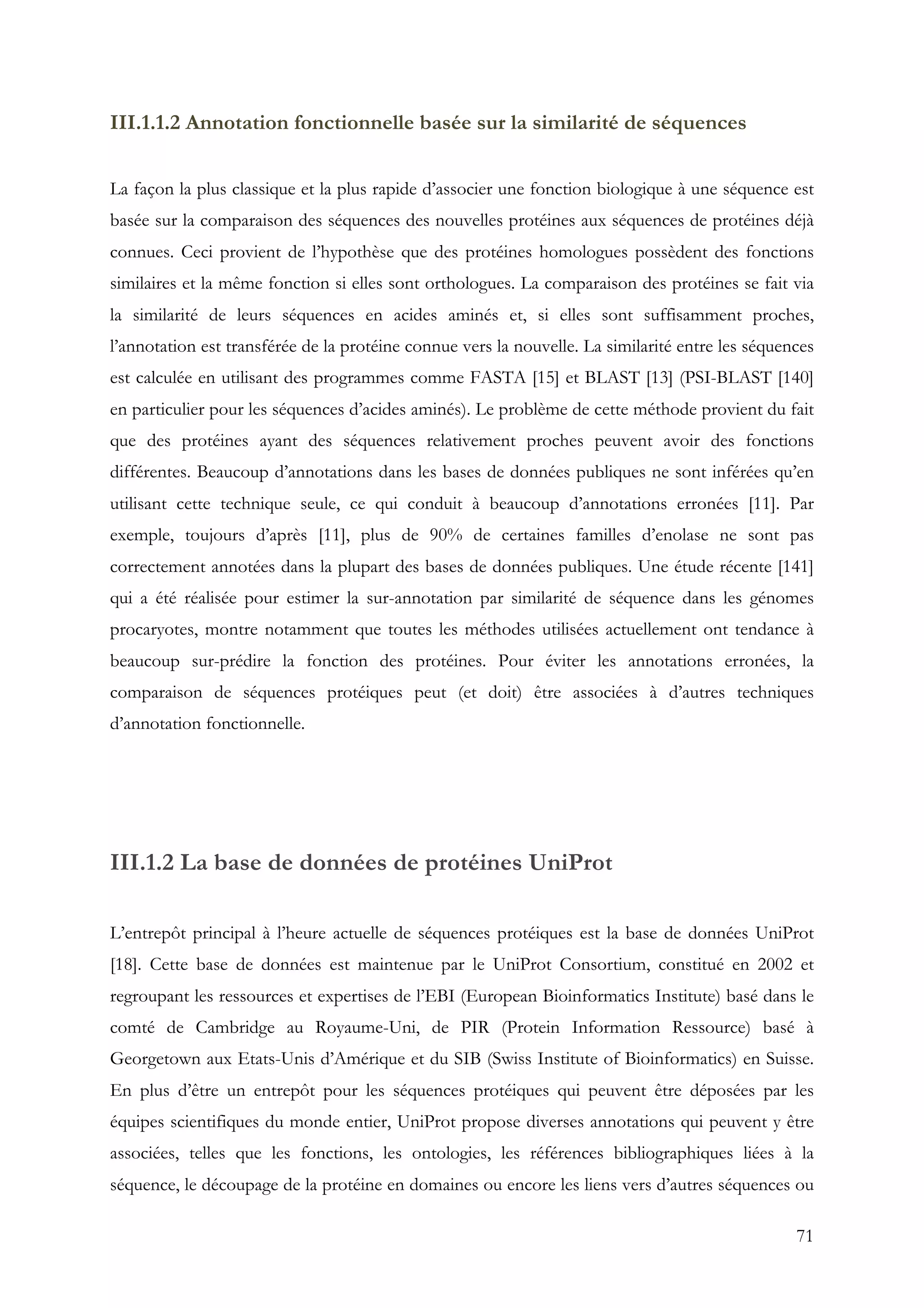 71
III.1.1.2 Annotation fonctionnelle basée sur la similarité de séquences
La façon la plus classique et la plus rapide d’associer une fonction biologique à une séquence est
basée sur la comparaison des séquences des nouvelles protéines aux séquences de protéines déjà
connues. Ceci provient de l’hypothèse que des protéines homologues possèdent des fonctions
similaires et la même fonction si elles sont orthologues. La comparaison des protéines se fait via
la similarité de leurs séquences en acides aminés et, si elles sont suffisamment proches,
l’annotation est transférée de la protéine connue vers la nouvelle. La similarité entre les séquences
est calculée en utilisant des programmes comme FASTA [15] et BLAST [13] (PSI-BLAST [140]
en particulier pour les séquences d’acides aminés). Le problème de cette méthode provient du fait
que des protéines ayant des séquences relativement proches peuvent avoir des fonctions
différentes. Beaucoup d’annotations dans les bases de données publiques ne sont inférées qu’en
utilisant cette technique seule, ce qui conduit à beaucoup d’annotations erronées [11]. Par
exemple, toujours d’après [11], plus de 90% de certaines familles d’enolase ne sont pas
correctement annotées dans la plupart des bases de données publiques. Une étude récente [141]
qui a été réalisée pour estimer la sur-annotation par similarité de séquence dans les génomes
procaryotes, montre notamment que toutes les méthodes utilisées actuellement ont tendance à
beaucoup sur-prédire la fonction des protéines. Pour éviter les annotations erronées, la
comparaison de séquences protéiques peut (et doit) être associées à d’autres techniques
d’annotation fonctionnelle.
III.1.2 La base de données de protéines UniProt
L’entrepôt principal à l’heure actuelle de séquences protéiques est la base de données UniProt
[18]. Cette base de données est maintenue par le UniProt Consortium, constitué en 2002 et
regroupant les ressources et expertises de l’EBI (European Bioinformatics Institute) basé dans le
comté de Cambridge au Royaume-Uni, de PIR (Protein Information Ressource) basé à
Georgetown aux Etats-Unis d’Amérique et du SIB (Swiss Institute of Bioinformatics) en Suisse.
En plus d’être un entrepôt pour les séquences protéiques qui peuvent être déposées par les
équipes scientifiques du monde entier, UniProt propose diverses annotations qui peuvent y être
associées, telles que les fonctions, les ontologies, les références bibliographiques liées à la
séquence, le découpage de la protéine en domaines ou encore les liens vers d’autres séquences ou
 