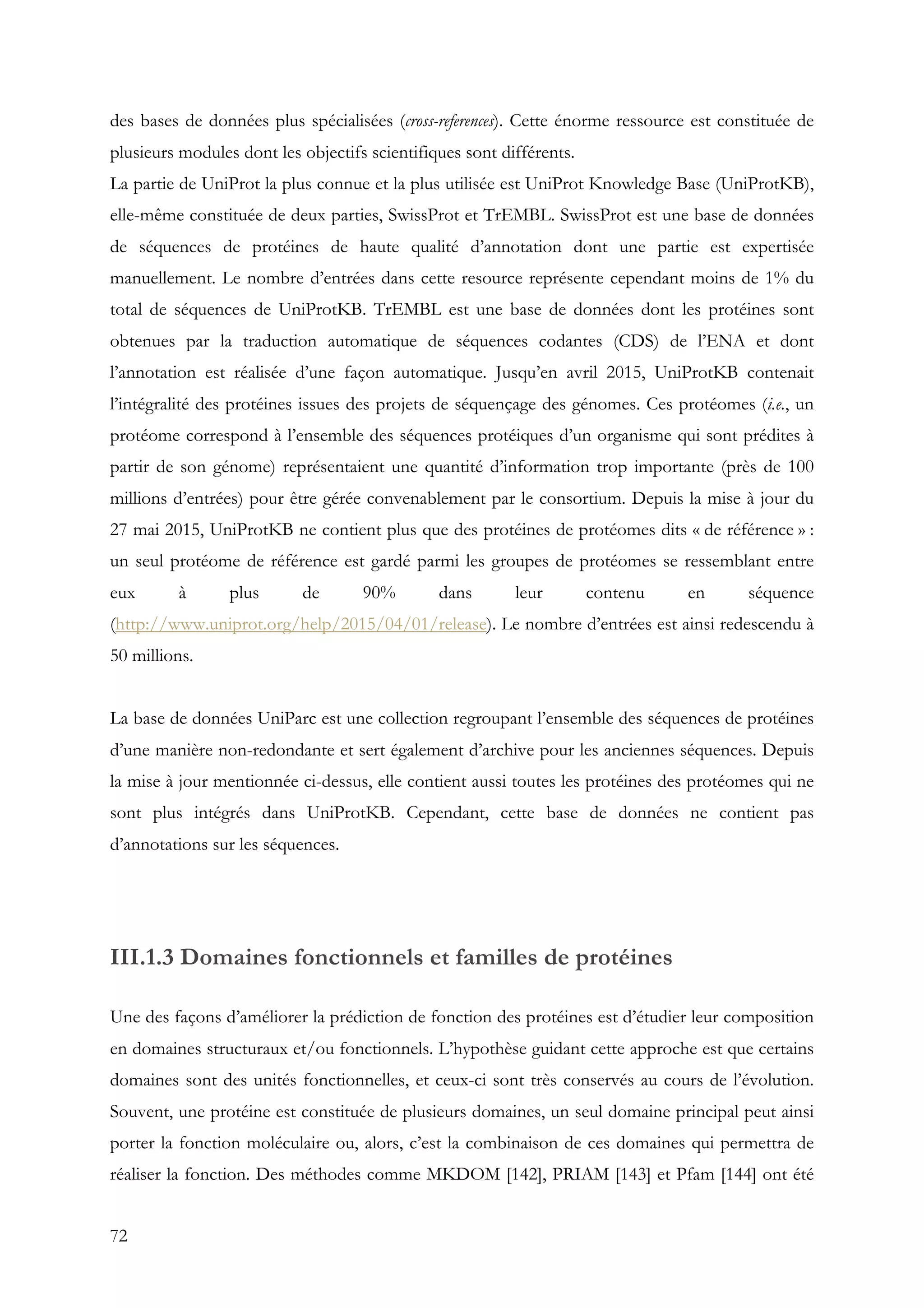 72
des bases de données plus spécialisées (cross-references). Cette énorme ressource est constituée de
plusieurs modules dont les objectifs scientifiques sont différents.
La partie de UniProt la plus connue et la plus utilisée est UniProt Knowledge Base (UniProtKB),
elle-même constituée de deux parties, SwissProt et TrEMBL. SwissProt est une base de données
de séquences de protéines de haute qualité d’annotation dont une partie est expertisée
manuellement. Le nombre d’entrées dans cette resource représente cependant moins de 1% du
total de séquences de UniProtKB. TrEMBL est une base de données dont les protéines sont
obtenues par la traduction automatique de séquences codantes (CDS) de l’ENA et dont
l’annotation est réalisée d’une façon automatique. Jusqu’en avril 2015, UniProtKB contenait
l’intégralité des protéines issues des projets de séquençage des génomes. Ces protéomes (i.e., un
protéome correspond à l’ensemble des séquences protéiques d’un organisme qui sont prédites à
partir de son génome) représentaient une quantité d’information trop importante (près de 100
millions d’entrées) pour être gérée convenablement par le consortium. Depuis la mise à jour du
27 mai 2015, UniProtKB ne contient plus que des protéines de protéomes dits « de référence » :
un seul protéome de référence est gardé parmi les groupes de protéomes se ressemblant entre
eux à plus de 90% dans leur contenu en séquence
(http://www.uniprot.org/help/2015/04/01/release). Le nombre d’entrées est ainsi redescendu à
50 millions.
La base de données UniParc est une collection regroupant l’ensemble des séquences de protéines
d’une manière non-redondante et sert également d’archive pour les anciennes séquences. Depuis
la mise à jour mentionnée ci-dessus, elle contient aussi toutes les protéines des protéomes qui ne
sont plus intégrés dans UniProtKB. Cependant, cette base de données ne contient pas
d’annotations sur les séquences.
III.1.3 Domaines fonctionnels et familles de protéines
Une des façons d’améliorer la prédiction de fonction des protéines est d’étudier leur composition
en domaines structuraux et/ou fonctionnels. L’hypothèse guidant cette approche est que certains
domaines sont des unités fonctionnelles, et ceux-ci sont très conservés au cours de l’évolution.
Souvent, une protéine est constituée de plusieurs domaines, un seul domaine principal peut ainsi
porter la fonction moléculaire ou, alors, c’est la combinaison de ces domaines qui permettra de
réaliser la fonction. Des méthodes comme MKDOM [142], PRIAM [143] et Pfam [144] ont été
 