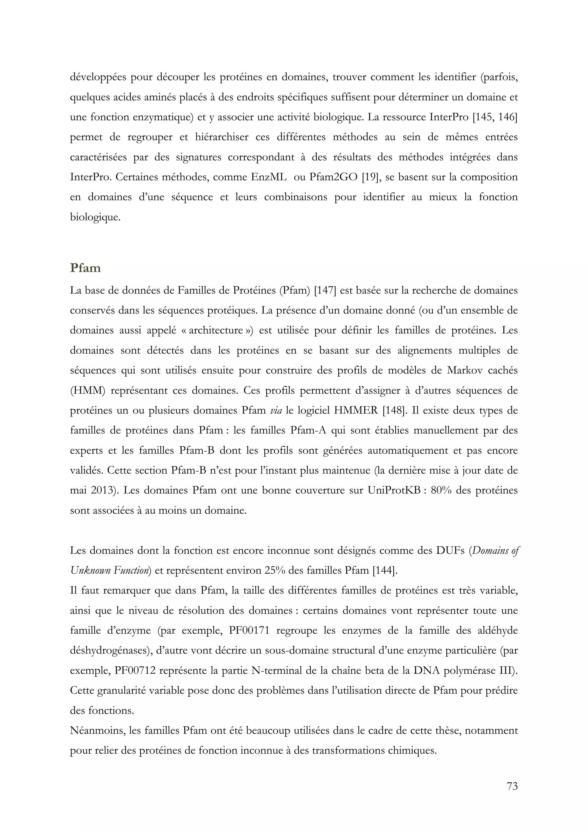 73
développées pour découper les protéines en domaines, trouver comment les identifier (parfois,
quelques acides aminés placés à des endroits spécifiques suffisent pour déterminer un domaine et
une fonction enzymatique) et y associer une activité biologique. La ressource InterPro [145, 146]
permet de regrouper et hiérarchiser ces différentes méthodes au sein de mêmes entrées
caractérisées par des signatures correspondant à des résultats des méthodes intégrées dans
InterPro. Certaines méthodes, comme EnzML ou Pfam2GO [19], se basent sur la composition
en domaines d’une séquence et leurs combinaisons pour identifier au mieux la fonction
biologique.
Pfam
La base de données de Familles de Protéines (Pfam) [147] est basée sur la recherche de domaines
conservés dans les séquences protéiques. La présence d’un domaine donné (ou d’un ensemble de
domaines aussi appelé « architecture ») est utilisée pour définir les familles de protéines. Les
domaines sont détectés dans les protéines en se basant sur des alignements multiples de
séquences qui sont utilisés ensuite pour construire des profils de modèles de Markov cachés
(HMM) représentant ces domaines. Ces profils permettent d’assigner à d’autres séquences de
protéines un ou plusieurs domaines Pfam via le logiciel HMMER [148]. Il existe deux types de
familles de protéines dans Pfam : les familles Pfam-A qui sont établies manuellement par des
experts et les familles Pfam-B dont les profils sont générées automatiquement et pas encore
validés. Cette section Pfam-B n’est pour l’instant plus maintenue (la dernière mise à jour date de
mai 2013). Les domaines Pfam ont une bonne couverture sur UniProtKB : 80% des protéines
sont associées à au moins un domaine.
Les domaines dont la fonction est encore inconnue sont désignés comme des DUFs (Domains of
Unknown Function) et représentent environ 25% des familles Pfam [144].
Il faut remarquer que dans Pfam, la taille des différentes familles de protéines est très variable,
ainsi que le niveau de résolution des domaines : certains domaines vont représenter toute une
famille d’enzyme (par exemple, PF00171 regroupe les enzymes de la famille des aldéhyde
déshydrogénases), d’autre vont décrire un sous-domaine structural d’une enzyme particulière (par
exemple, PF00712 représente la partie N-terminal de la chaîne beta de la DNA polymérase III).
Cette granularité variable pose donc des problèmes dans l’utilisation directe de Pfam pour prédire
des fonctions.
Néanmoins, les familles Pfam ont été beaucoup utilisées dans le cadre de cette thèse, notamment
pour relier des protéines de fonction inconnue à des transformations chimiques.
 