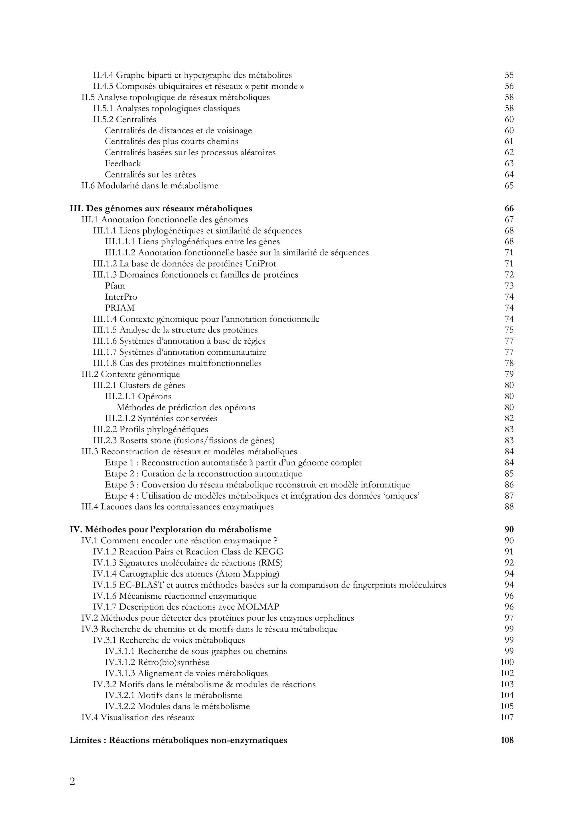 2
II.4.4 Graphe biparti et hypergraphe des métabolites 55
II.4.5 Composés ubiquitaires et réseaux « petit-monde » 56
II.5 Analyse topologique de réseaux métaboliques 58
II.5.1 Analyses topologiques classiques 58
II.5.2 Centralités 60
Centralités de distances et de voisinage 60
Centralités des plus courts chemins 61
Centralités basées sur les processus aléatoires 62
Feedback 63
Centralités sur les arêtes 64
II.6 Modularité dans le métabolisme 65
III. Des génomes aux réseaux métaboliques 66
III.1 Annotation fonctionnelle des génomes 67
III.1.1 Liens phylogénétiques et similarité de séquences 68
III.1.1.1 Liens phylogénétiques entre les gènes 68
III.1.1.2 Annotation fonctionnelle basée sur la similarité de séquences 71
III.1.2 La base de données de protéines UniProt 71
III.1.3 Domaines fonctionnels et familles de protéines 72
Pfam 73
InterPro 74
PRIAM 74
III.1.4 Contexte génomique pour l’annotation fonctionnelle 74
III.1.5 Analyse de la structure des protéines 75
III.1.6 Systèmes d’annotation à base de règles 77
III.1.7 Systèmes d’annotation communautaire 77
III.1.8 Cas des protéines multifonctionnelles 78
III.2 Contexte génomique 79
III.2.1 Clusters de gènes 80
III.2.1.1 Opérons 80
Méthodes de prédiction des opérons 80
III.2.1.2 Synténies conservées 82
III.2.2 Profils phylogénétiques 83
III.2.3 Rosetta stone (fusions/fissions de gènes) 83
III.3 Reconstruction de réseaux et modèles métaboliques 84
Etape 1 : Reconstruction automatisée à partir d’un génome complet 84
Etape 2 : Curation de la reconstruction automatique 85
Etape 3 : Conversion du réseau métabolique reconstruit en modèle informatique 86
Etape 4 : Utilisation de modèles métaboliques et intégration des données ‘omiques’ 87
III.4 Lacunes dans les connaissances enzymatiques 88
IV. Méthodes pour l’exploration du métabolisme 90
IV.1 Comment encoder une réaction enzymatique ? 90
IV.1.2 Reaction Pairs et Reaction Class de KEGG 91
IV.1.3 Signatures moléculaires de réactions (RMS) 92
IV.1.4 Cartographie des atomes (Atom Mapping) 94
IV.1.5 EC-BLAST et autres méthodes basées sur la comparaison de fingerprints moléculaires 94
IV.1.6 Mécanisme réactionnel enzymatique 96
IV.1.7 Description des réactions avec MOLMAP 96
IV.2 Méthodes pour détecter des protéines pour les enzymes orphelines 97
IV.3 Recherche de chemins et de motifs dans le réseau métabolique 99
IV.3.1 Recherche de voies métaboliques 99
IV.3.1.1 Recherche de sous-graphes ou chemins 99
IV.3.1.2 Rétro(bio)synthèse 100
IV.3.1.3 Alignement de voies métaboliques 102
IV.3.2 Motifs dans le métabolisme & modules de réactions 103
IV.3.2.1 Motifs dans le métabolisme 104
IV.3.2.2 Modules dans le métabolisme 105
IV.4 Visualisation des réseaux 107
Limites : Réactions métaboliques non-enzymatiques 108
 