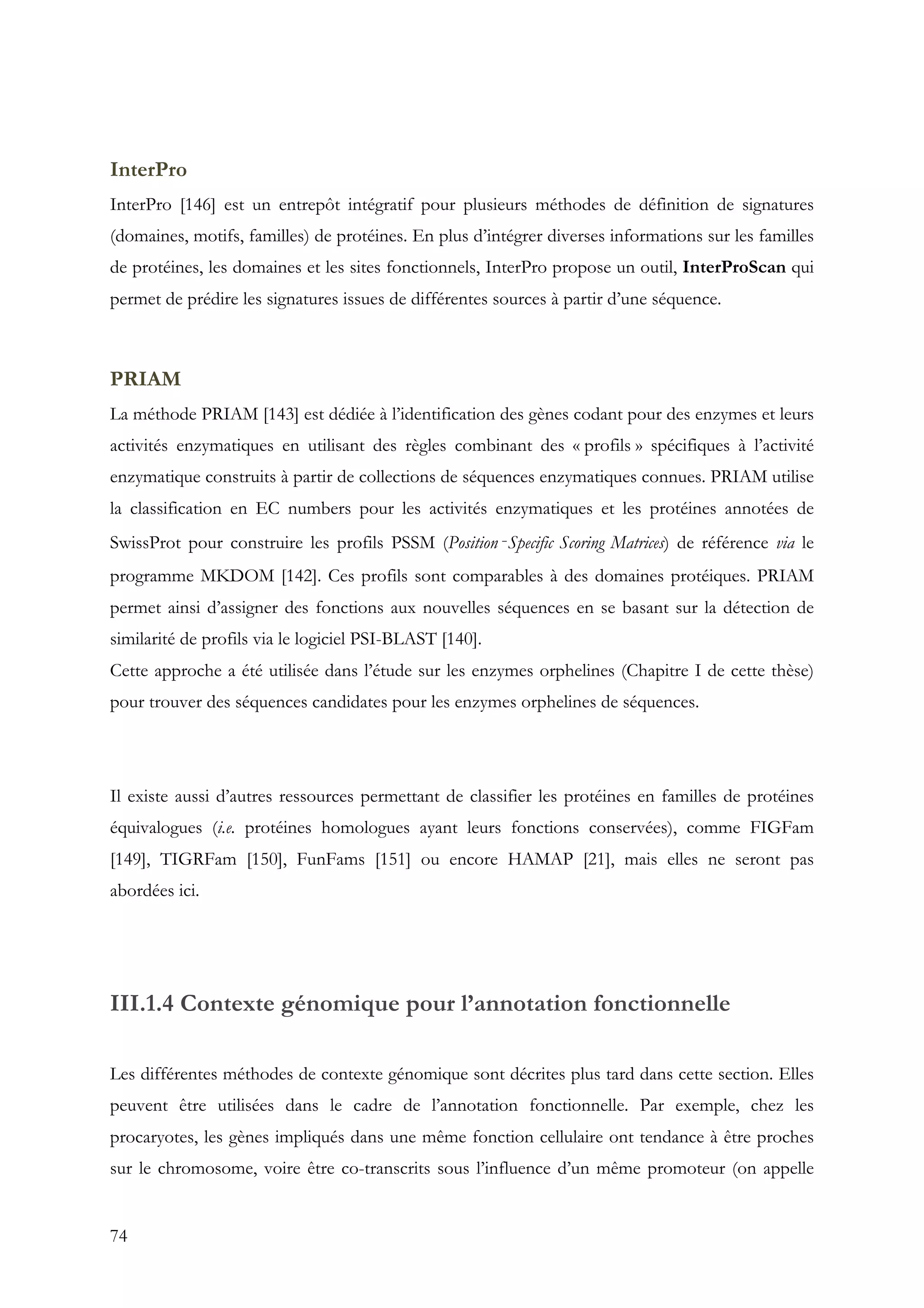 74
InterPro
InterPro [146] est un entrepôt intégratif pour plusieurs méthodes de définition de signatures
(domaines, motifs, familles) de protéines. En plus d’intégrer diverses informations sur les familles
de protéines, les domaines et les sites fonctionnels, InterPro propose un outil, InterProScan qui
permet de prédire les signatures issues de différentes sources à partir d’une séquence.
PRIAM
La méthode PRIAM [143] est dédiée à l’identification des gènes codant pour des enzymes et leurs
activités enzymatiques en utilisant des règles combinant des « profils » spécifiques à l’activité
enzymatique construits à partir de collections de séquences enzymatiques connues. PRIAM utilise
la classification en EC numbers pour les activités enzymatiques et les protéines annotées de
SwissProt pour construire les profils PSSM (Position‐Specific Scoring Matrices) de référence via le
programme MKDOM [142]. Ces profils sont comparables à des domaines protéiques. PRIAM
permet ainsi d’assigner des fonctions aux nouvelles séquences en se basant sur la détection de
similarité de profils via le logiciel PSI-BLAST [140].
Cette approche a été utilisée dans l’étude sur les enzymes orphelines (Chapitre I de cette thèse)
pour trouver des séquences candidates pour les enzymes orphelines de séquences.
Il existe aussi d’autres ressources permettant de classifier les protéines en familles de protéines
équivalogues (i.e. protéines homologues ayant leurs fonctions conservées), comme FIGFam
[149], TIGRFam [150], FunFams [151] ou encore HAMAP [21], mais elles ne seront pas
abordées ici.
III.1.4 Contexte génomique pour l’annotation fonctionnelle
Les différentes méthodes de contexte génomique sont décrites plus tard dans cette section. Elles
peuvent être utilisées dans le cadre de l’annotation fonctionnelle. Par exemple, chez les
procaryotes, les gènes impliqués dans une même fonction cellulaire ont tendance à être proches
sur le chromosome, voire être co-transcrits sous l’influence d’un même promoteur (on appelle
 