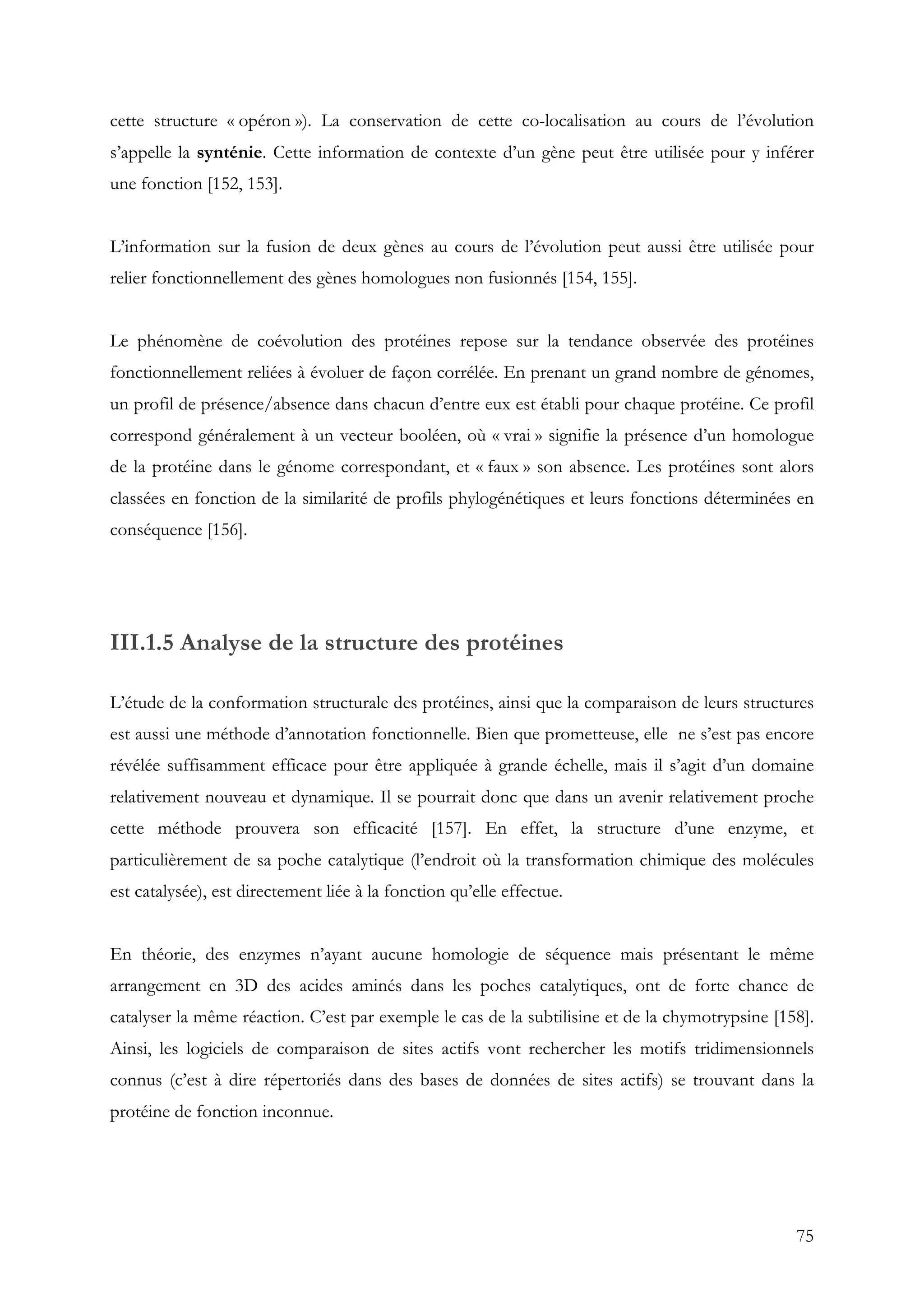 75
cette structure « opéron »). La conservation de cette co-localisation au cours de l’évolution
s’appelle la synténie. Cette information de contexte d’un gène peut être utilisée pour y inférer
une fonction [152, 153].
L’information sur la fusion de deux gènes au cours de l’évolution peut aussi être utilisée pour
relier fonctionnellement des gènes homologues non fusionnés [154, 155].
Le phénomène de coévolution des protéines repose sur la tendance observée des protéines
fonctionnellement reliées à évoluer de façon corrélée. En prenant un grand nombre de génomes,
un profil de présence/absence dans chacun d’entre eux est établi pour chaque protéine. Ce profil
correspond généralement à un vecteur booléen, où « vrai » signifie la présence d’un homologue
de la protéine dans le génome correspondant, et « faux » son absence. Les protéines sont alors
classées en fonction de la similarité de profils phylogénétiques et leurs fonctions déterminées en
conséquence [156].
III.1.5 Analyse de la structure des protéines
L’étude de la conformation structurale des protéines, ainsi que la comparaison de leurs structures
est aussi une méthode d’annotation fonctionnelle. Bien que prometteuse, elle ne s’est pas encore
révélée suffisamment efficace pour être appliquée à grande échelle, mais il s’agit d’un domaine
relativement nouveau et dynamique. Il se pourrait donc que dans un avenir relativement proche
cette méthode prouvera son efficacité [157]. En effet, la structure d’une enzyme, et
particulièrement de sa poche catalytique (l’endroit où la transformation chimique des molécules
est catalysée), est directement liée à la fonction qu’elle effectue.
En théorie, des enzymes n’ayant aucune homologie de séquence mais présentant le même
arrangement en 3D des acides aminés dans les poches catalytiques, ont de forte chance de
catalyser la même réaction. C’est par exemple le cas de la subtilisine et de la chymotrypsine [158].
Ainsi, les logiciels de comparaison de sites actifs vont rechercher les motifs tridimensionnels
connus (c’est à dire répertoriés dans des bases de données de sites actifs) se trouvant dans la
protéine de fonction inconnue.
 