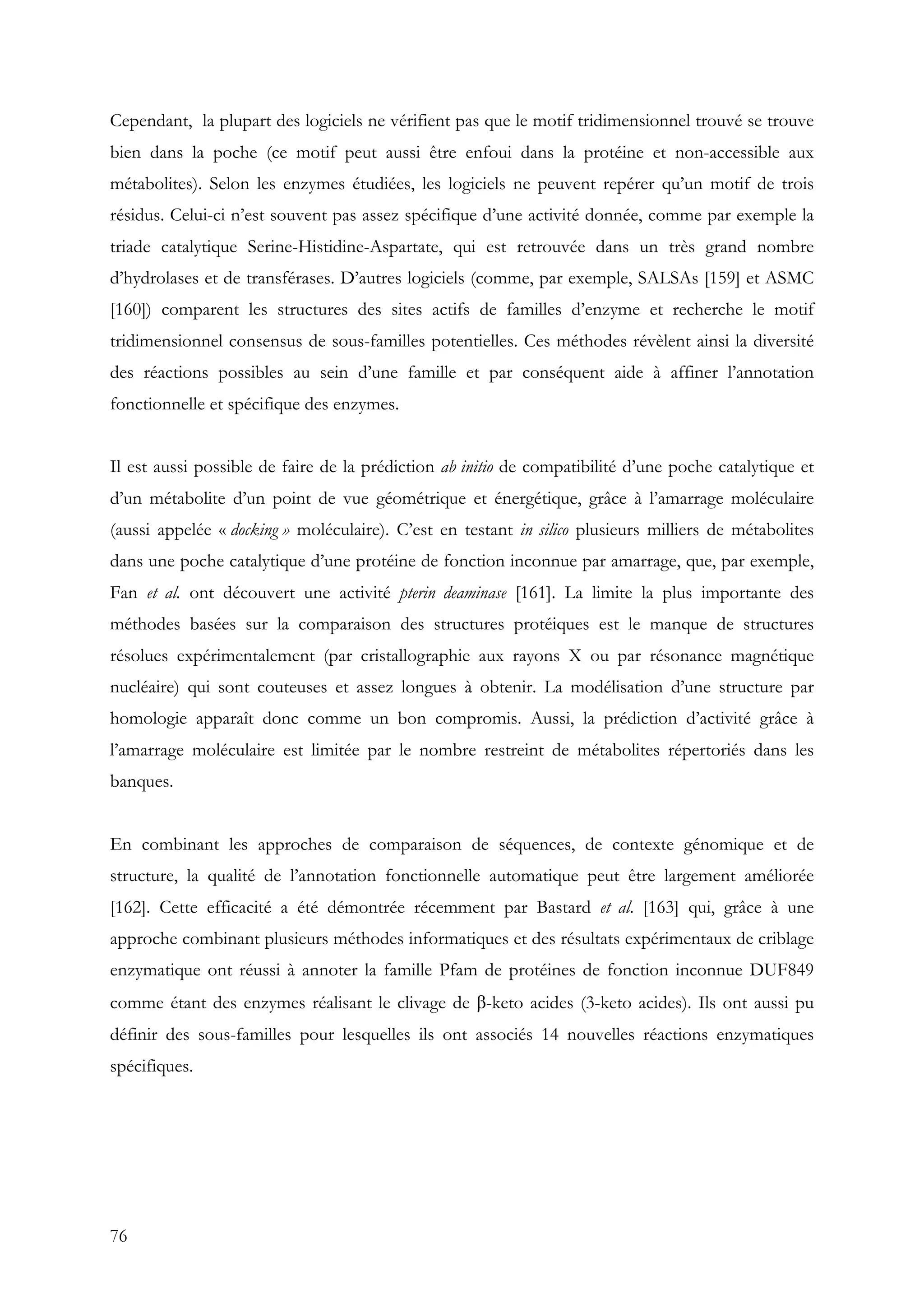 76
Cependant, la plupart des logiciels ne vérifient pas que le motif tridimensionnel trouvé se trouve
bien dans la poche (ce motif peut aussi être enfoui dans la protéine et non-accessible aux
métabolites). Selon les enzymes étudiées, les logiciels ne peuvent repérer qu’un motif de trois
résidus. Celui-ci n’est souvent pas assez spécifique d’une activité donnée, comme par exemple la
triade catalytique Serine-Histidine-Aspartate, qui est retrouvée dans un très grand nombre
d’hydrolases et de transférases. D’autres logiciels (comme, par exemple, SALSAs [159] et ASMC
[160]) comparent les structures des sites actifs de familles d’enzyme et recherche le motif
tridimensionnel consensus de sous-familles potentielles. Ces méthodes révèlent ainsi la diversité
des réactions possibles au sein d’une famille et par conséquent aide à affiner l’annotation
fonctionnelle et spécifique des enzymes.
Il est aussi possible de faire de la prédiction ab initio de compatibilité d’une poche catalytique et
d’un métabolite d’un point de vue géométrique et énergétique, grâce à l’amarrage moléculaire
(aussi appelée « docking » moléculaire). C’est en testant in silico plusieurs milliers de métabolites
dans une poche catalytique d’une protéine de fonction inconnue par amarrage, que, par exemple,
Fan et al. ont découvert une activité pterin deaminase [161]. La limite la plus importante des
méthodes basées sur la comparaison des structures protéiques est le manque de structures
résolues expérimentalement (par cristallographie aux rayons X ou par résonance magnétique
nucléaire) qui sont couteuses et assez longues à obtenir. La modélisation d’une structure par
homologie apparaît donc comme un bon compromis. Aussi, la prédiction d’activité grâce à
l’amarrage moléculaire est limitée par le nombre restreint de métabolites répertoriés dans les
banques.
En combinant les approches de comparaison de séquences, de contexte génomique et de
structure, la qualité de l’annotation fonctionnelle automatique peut être largement améliorée
[162]. Cette efficacité a été démontrée récemment par Bastard et al. [163] qui, grâce à une
approche combinant plusieurs méthodes informatiques et des résultats expérimentaux de criblage
enzymatique ont réussi à annoter la famille Pfam de protéines de fonction inconnue DUF849
comme étant des enzymes réalisant le clivage de β-keto acides (3-keto acides). Ils ont aussi pu
définir des sous-familles pour lesquelles ils ont associés 14 nouvelles réactions enzymatiques
spécifiques.
 