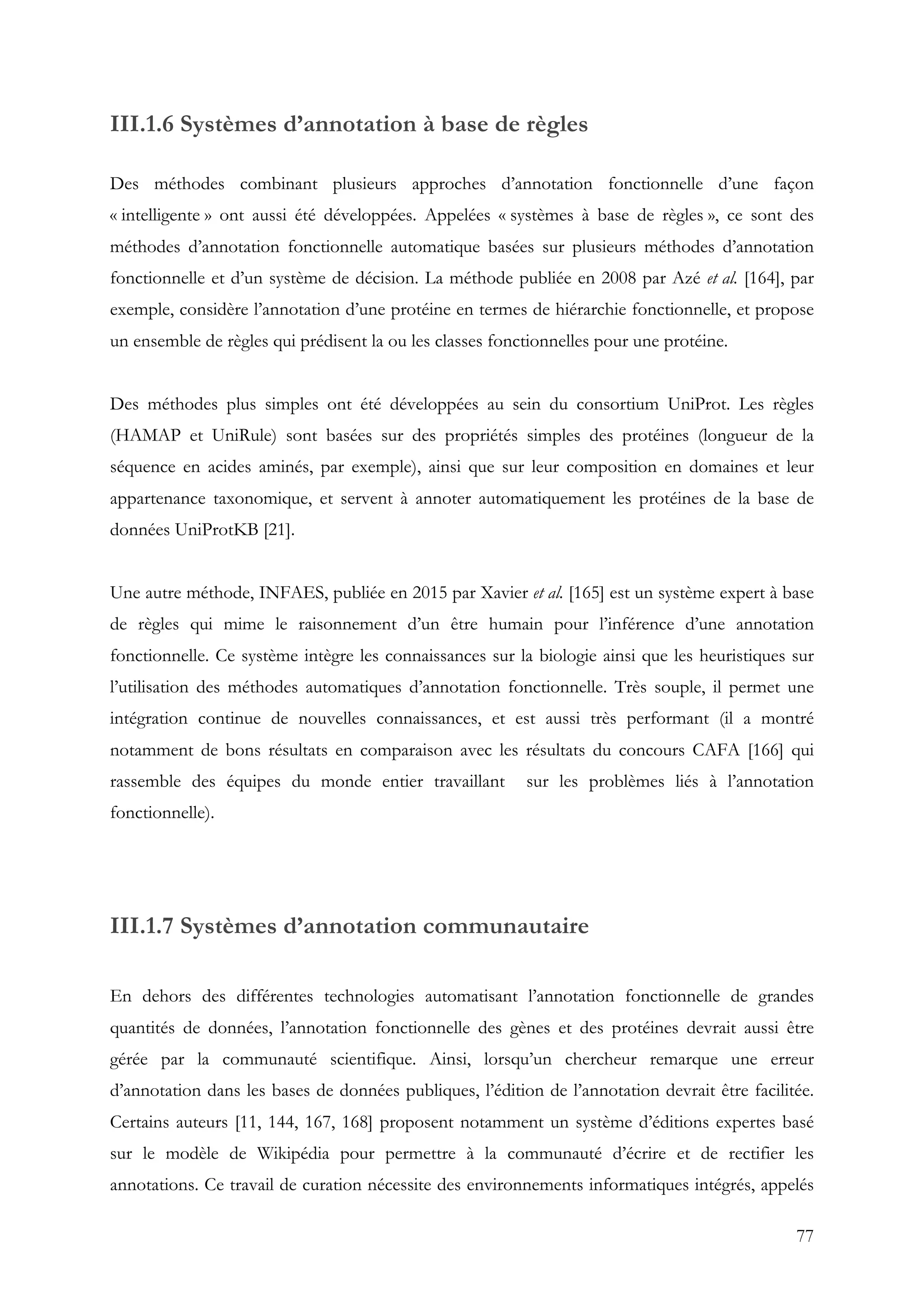 77
III.1.6 Systèmes d’annotation à base de règles
Des méthodes combinant plusieurs approches d’annotation fonctionnelle d’une façon
« intelligente » ont aussi été développées. Appelées « systèmes à base de règles », ce sont des
méthodes d’annotation fonctionnelle automatique basées sur plusieurs méthodes d’annotation
fonctionnelle et d’un système de décision. La méthode publiée en 2008 par Azé et al. [164], par
exemple, considère l’annotation d’une protéine en termes de hiérarchie fonctionnelle, et propose
un ensemble de règles qui prédisent la ou les classes fonctionnelles pour une protéine.
Des méthodes plus simples ont été développées au sein du consortium UniProt. Les règles
(HAMAP et UniRule) sont basées sur des propriétés simples des protéines (longueur de la
séquence en acides aminés, par exemple), ainsi que sur leur composition en domaines et leur
appartenance taxonomique, et servent à annoter automatiquement les protéines de la base de
données UniProtKB [21].
Une autre méthode, INFAES, publiée en 2015 par Xavier et al. [165] est un système expert à base
de règles qui mime le raisonnement d’un être humain pour l’inférence d’une annotation
fonctionnelle. Ce système intègre les connaissances sur la biologie ainsi que les heuristiques sur
l’utilisation des méthodes automatiques d’annotation fonctionnelle. Très souple, il permet une
intégration continue de nouvelles connaissances, et est aussi très performant (il a montré
notamment de bons résultats en comparaison avec les résultats du concours CAFA [166] qui
rassemble des équipes du monde entier travaillant sur les problèmes liés à l’annotation
fonctionnelle).
III.1.7 Systèmes d’annotation communautaire
En dehors des différentes technologies automatisant l’annotation fonctionnelle de grandes
quantités de données, l’annotation fonctionnelle des gènes et des protéines devrait aussi être
gérée par la communauté scientifique. Ainsi, lorsqu’un chercheur remarque une erreur
d’annotation dans les bases de données publiques, l’édition de l’annotation devrait être facilitée.
Certains auteurs [11, 144, 167, 168] proposent notamment un système d’éditions expertes basé
sur le modèle de Wikipédia pour permettre à la communauté d’écrire et de rectifier les
annotations. Ce travail de curation nécessite des environnements informatiques intégrés, appelés
 