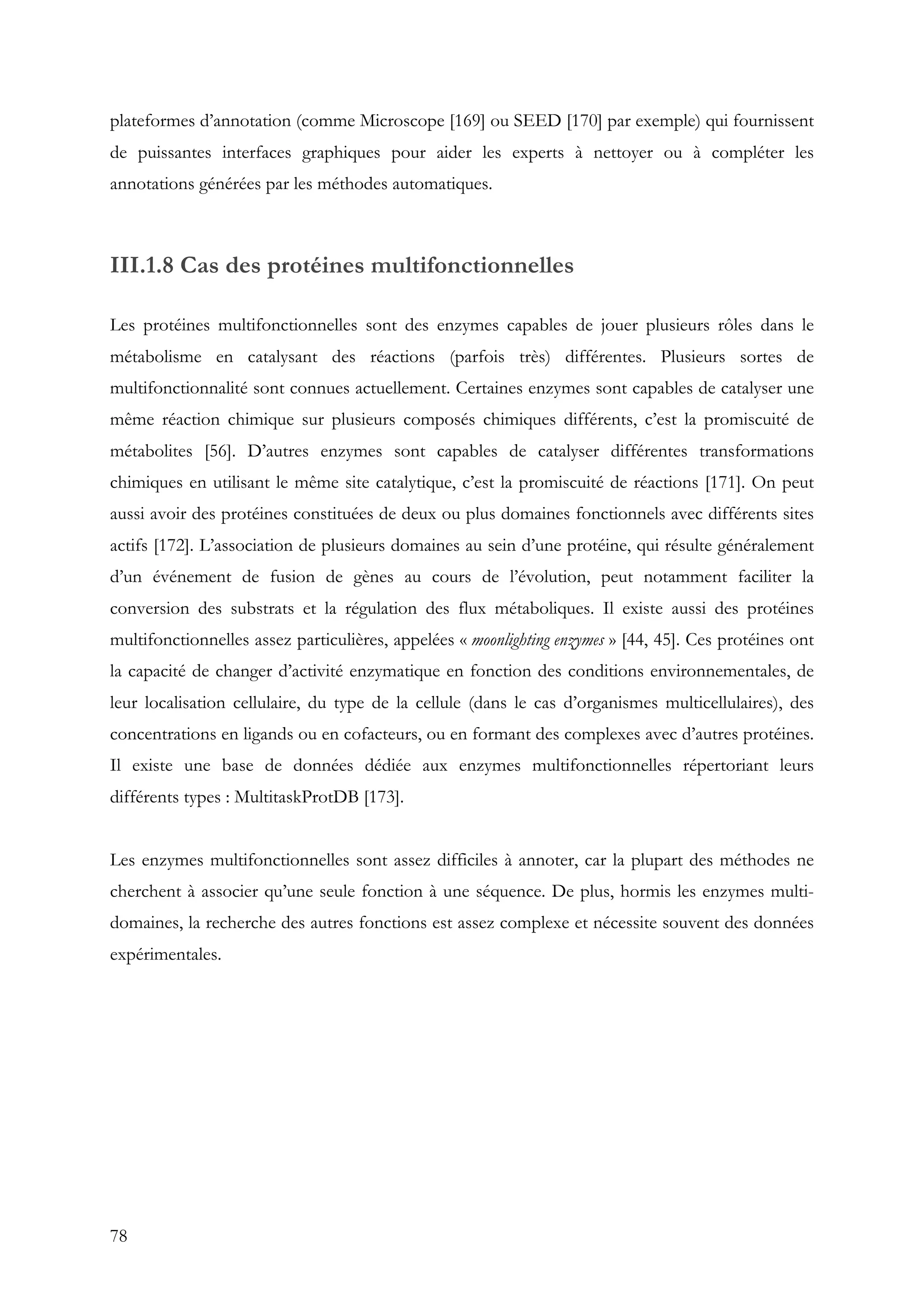 78
plateformes d’annotation (comme Microscope [169] ou SEED [170] par exemple) qui fournissent
de puissantes interfaces graphiques pour aider les experts à nettoyer ou à compléter les
annotations générées par les méthodes automatiques.
III.1.8 Cas des protéines multifonctionnelles
Les protéines multifonctionnelles sont des enzymes capables de jouer plusieurs rôles dans le
métabolisme en catalysant des réactions (parfois très) différentes. Plusieurs sortes de
multifonctionnalité sont connues actuellement. Certaines enzymes sont capables de catalyser une
même réaction chimique sur plusieurs composés chimiques différents, c’est la promiscuité de
métabolites [56]. D’autres enzymes sont capables de catalyser différentes transformations
chimiques en utilisant le même site catalytique, c’est la promiscuité de réactions [171]. On peut
aussi avoir des protéines constituées de deux ou plus domaines fonctionnels avec différents sites
actifs [172]. L’association de plusieurs domaines au sein d’une protéine, qui résulte généralement
d’un événement de fusion de gènes au cours de l’évolution, peut notamment faciliter la
conversion des substrats et la régulation des flux métaboliques. Il existe aussi des protéines
multifonctionnelles assez particulières, appelées « moonlighting enzymes » [44, 45]. Ces protéines ont
la capacité de changer d’activité enzymatique en fonction des conditions environnementales, de
leur localisation cellulaire, du type de la cellule (dans le cas d’organismes multicellulaires), des
concentrations en ligands ou en cofacteurs, ou en formant des complexes avec d’autres protéines.
Il existe une base de données dédiée aux enzymes multifonctionnelles répertoriant leurs
différents types : MultitaskProtDB [173].
Les enzymes multifonctionnelles sont assez difficiles à annoter, car la plupart des méthodes ne
cherchent à associer qu’une seule fonction à une séquence. De plus, hormis les enzymes multi-
domaines, la recherche des autres fonctions est assez complexe et nécessite souvent des données
expérimentales.
 