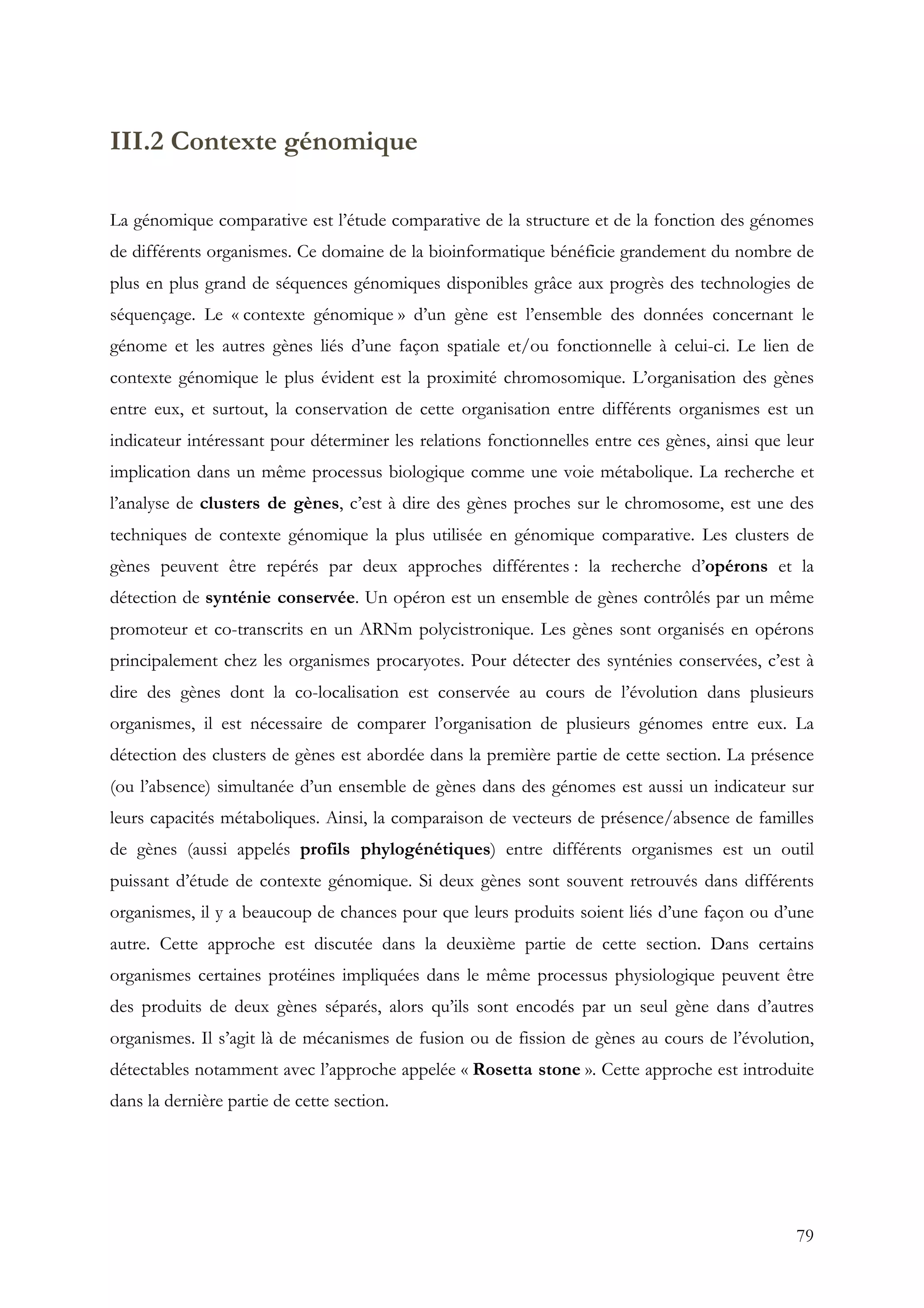 79
III.2 Contexte génomique
La génomique comparative est l’étude comparative de la structure et de la fonction des génomes
de différents organismes. Ce domaine de la bioinformatique bénéficie grandement du nombre de
plus en plus grand de séquences génomiques disponibles grâce aux progrès des technologies de
séquençage. Le « contexte génomique » d’un gène est l’ensemble des données concernant le
génome et les autres gènes liés d’une façon spatiale et/ou fonctionnelle à celui-ci. Le lien de
contexte génomique le plus évident est la proximité chromosomique. L’organisation des gènes
entre eux, et surtout, la conservation de cette organisation entre différents organismes est un
indicateur intéressant pour déterminer les relations fonctionnelles entre ces gènes, ainsi que leur
implication dans un même processus biologique comme une voie métabolique. La recherche et
l’analyse de clusters de gènes, c’est à dire des gènes proches sur le chromosome, est une des
techniques de contexte génomique la plus utilisée en génomique comparative. Les clusters de
gènes peuvent être repérés par deux approches différentes : la recherche d’opérons et la
détection de synténie conservée. Un opéron est un ensemble de gènes contrôlés par un même
promoteur et co-transcrits en un ARNm polycistronique. Les gènes sont organisés en opérons
principalement chez les organismes procaryotes. Pour détecter des synténies conservées, c’est à
dire des gènes dont la co-localisation est conservée au cours de l’évolution dans plusieurs
organismes, il est nécessaire de comparer l’organisation de plusieurs génomes entre eux. La
détection des clusters de gènes est abordée dans la première partie de cette section. La présence
(ou l’absence) simultanée d’un ensemble de gènes dans des génomes est aussi un indicateur sur
leurs capacités métaboliques. Ainsi, la comparaison de vecteurs de présence/absence de familles
de gènes (aussi appelés profils phylogénétiques) entre différents organismes est un outil
puissant d’étude de contexte génomique. Si deux gènes sont souvent retrouvés dans différents
organismes, il y a beaucoup de chances pour que leurs produits soient liés d’une façon ou d’une
autre. Cette approche est discutée dans la deuxième partie de cette section. Dans certains
organismes certaines protéines impliquées dans le même processus physiologique peuvent être
des produits de deux gènes séparés, alors qu’ils sont encodés par un seul gène dans d’autres
organismes. Il s’agit là de mécanismes de fusion ou de fission de gènes au cours de l’évolution,
détectables notamment avec l’approche appelée « Rosetta stone ». Cette approche est introduite
dans la dernière partie de cette section.
 
