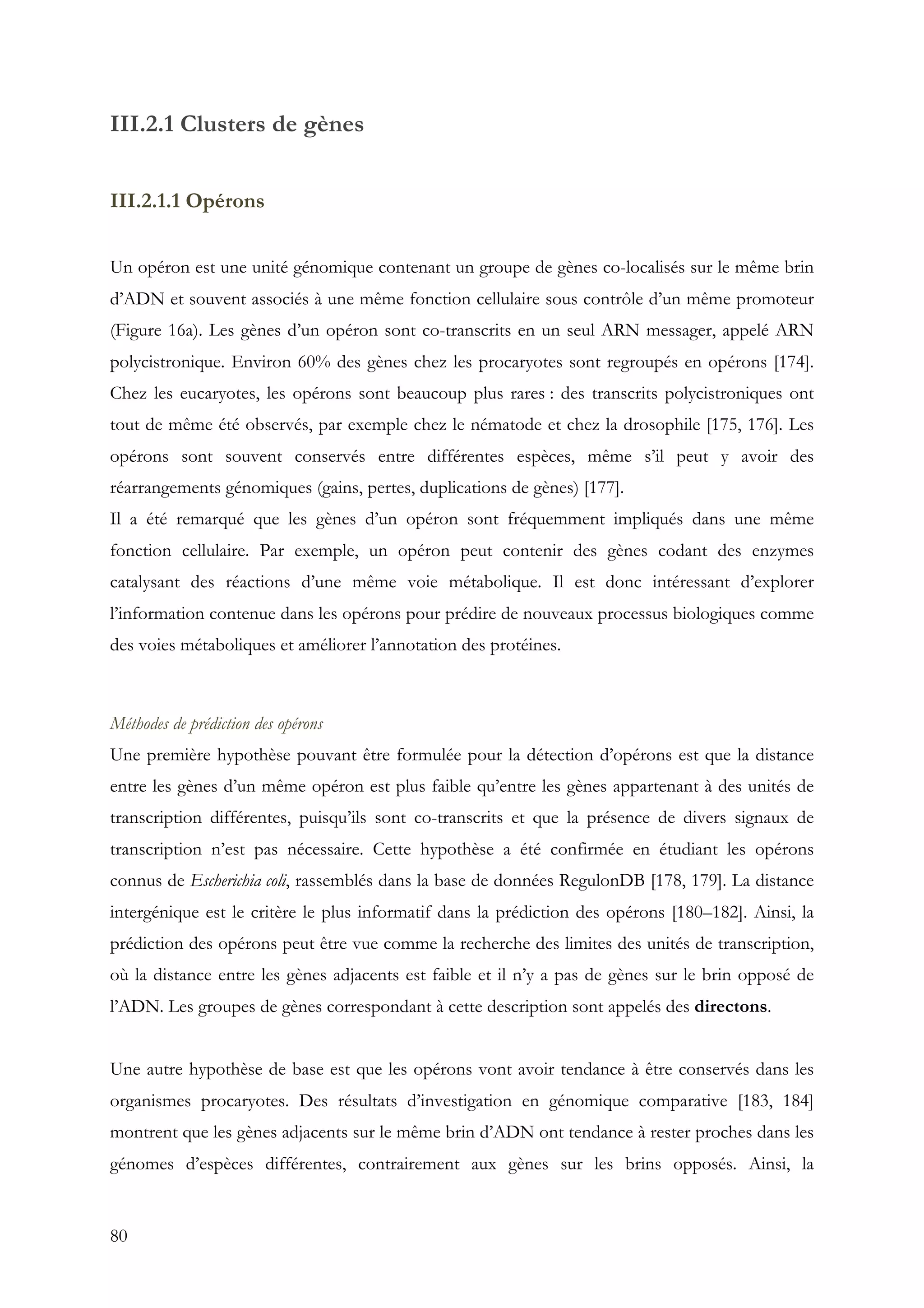 80
III.2.1 Clusters de gènes
III.2.1.1 Opérons
Un opéron est une unité génomique contenant un groupe de gènes co-localisés sur le même brin
d’ADN et souvent associés à une même fonction cellulaire sous contrôle d’un même promoteur
(Figure 16a). Les gènes d’un opéron sont co-transcrits en un seul ARN messager, appelé ARN
polycistronique. Environ 60% des gènes chez les procaryotes sont regroupés en opérons [174].
Chez les eucaryotes, les opérons sont beaucoup plus rares : des transcrits polycistroniques ont
tout de même été observés, par exemple chez le nématode et chez la drosophile [175, 176]. Les
opérons sont souvent conservés entre différentes espèces, même s’il peut y avoir des
réarrangements génomiques (gains, pertes, duplications de gènes) [177].
Il a été remarqué que les gènes d’un opéron sont fréquemment impliqués dans une même
fonction cellulaire. Par exemple, un opéron peut contenir des gènes codant des enzymes
catalysant des réactions d’une même voie métabolique. Il est donc intéressant d’explorer
l’information contenue dans les opérons pour prédire de nouveaux processus biologiques comme
des voies métaboliques et améliorer l’annotation des protéines.
Méthodes de prédiction des opérons
Une première hypothèse pouvant être formulée pour la détection d’opérons est que la distance
entre les gènes d’un même opéron est plus faible qu’entre les gènes appartenant à des unités de
transcription différentes, puisqu’ils sont co-transcrits et que la présence de divers signaux de
transcription n’est pas nécessaire. Cette hypothèse a été confirmée en étudiant les opérons
connus de Escherichia coli, rassemblés dans la base de données RegulonDB [178, 179]. La distance
intergénique est le critère le plus informatif dans la prédiction des opérons [180–182]. Ainsi, la
prédiction des opérons peut être vue comme la recherche des limites des unités de transcription,
où la distance entre les gènes adjacents est faible et il n’y a pas de gènes sur le brin opposé de
l’ADN. Les groupes de gènes correspondant à cette description sont appelés des directons.
Une autre hypothèse de base est que les opérons vont avoir tendance à être conservés dans les
organismes procaryotes. Des résultats d’investigation en génomique comparative [183, 184]
montrent que les gènes adjacents sur le même brin d’ADN ont tendance à rester proches dans les
génomes d’espèces différentes, contrairement aux gènes sur les brins opposés. Ainsi, la
 
