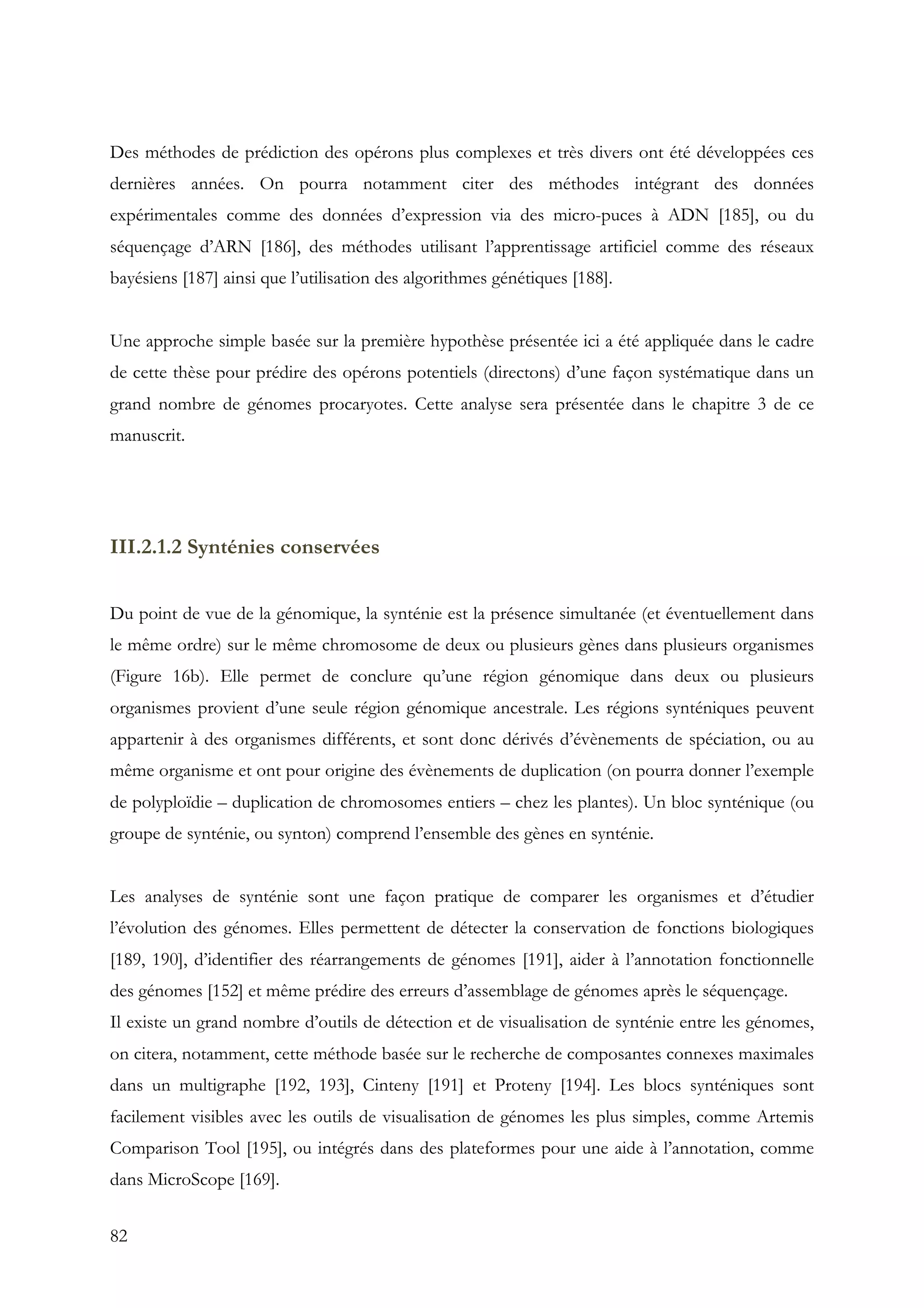 82
Des méthodes de prédiction des opérons plus complexes et très divers ont été développées ces
dernières années. On pourra notamment citer des méthodes intégrant des données
expérimentales comme des données d’expression via des micro-puces à ADN [185], ou du
séquençage d’ARN [186], des méthodes utilisant l’apprentissage artificiel comme des réseaux
bayésiens [187] ainsi que l’utilisation des algorithmes génétiques [188].
Une approche simple basée sur la première hypothèse présentée ici a été appliquée dans le cadre
de cette thèse pour prédire des opérons potentiels (directons) d’une façon systématique dans un
grand nombre de génomes procaryotes. Cette analyse sera présentée dans le chapitre 3 de ce
manuscrit.
III.2.1.2 Synténies conservées
Du point de vue de la génomique, la synténie est la présence simultanée (et éventuellement dans
le même ordre) sur le même chromosome de deux ou plusieurs gènes dans plusieurs organismes
(Figure 16b). Elle permet de conclure qu’une région génomique dans deux ou plusieurs
organismes provient d’une seule région génomique ancestrale. Les régions synténiques peuvent
appartenir à des organismes différents, et sont donc dérivés d’évènements de spéciation, ou au
même organisme et ont pour origine des évènements de duplication (on pourra donner l’exemple
de polyploïdie – duplication de chromosomes entiers – chez les plantes). Un bloc synténique (ou
groupe de synténie, ou synton) comprend l’ensemble des gènes en synténie.
Les analyses de synténie sont une façon pratique de comparer les organismes et d’étudier
l’évolution des génomes. Elles permettent de détecter la conservation de fonctions biologiques
[189, 190], d’identifier des réarrangements de génomes [191], aider à l’annotation fonctionnelle
des génomes [152] et même prédire des erreurs d’assemblage de génomes après le séquençage.
Il existe un grand nombre d’outils de détection et de visualisation de synténie entre les génomes,
on citera, notamment, cette méthode basée sur le recherche de composantes connexes maximales
dans un multigraphe [192, 193], Cinteny [191] et Proteny [194]. Les blocs synténiques sont
facilement visibles avec les outils de visualisation de génomes les plus simples, comme Artemis
Comparison Tool [195], ou intégrés dans des plateformes pour une aide à l’annotation, comme
dans MicroScope [169].
 