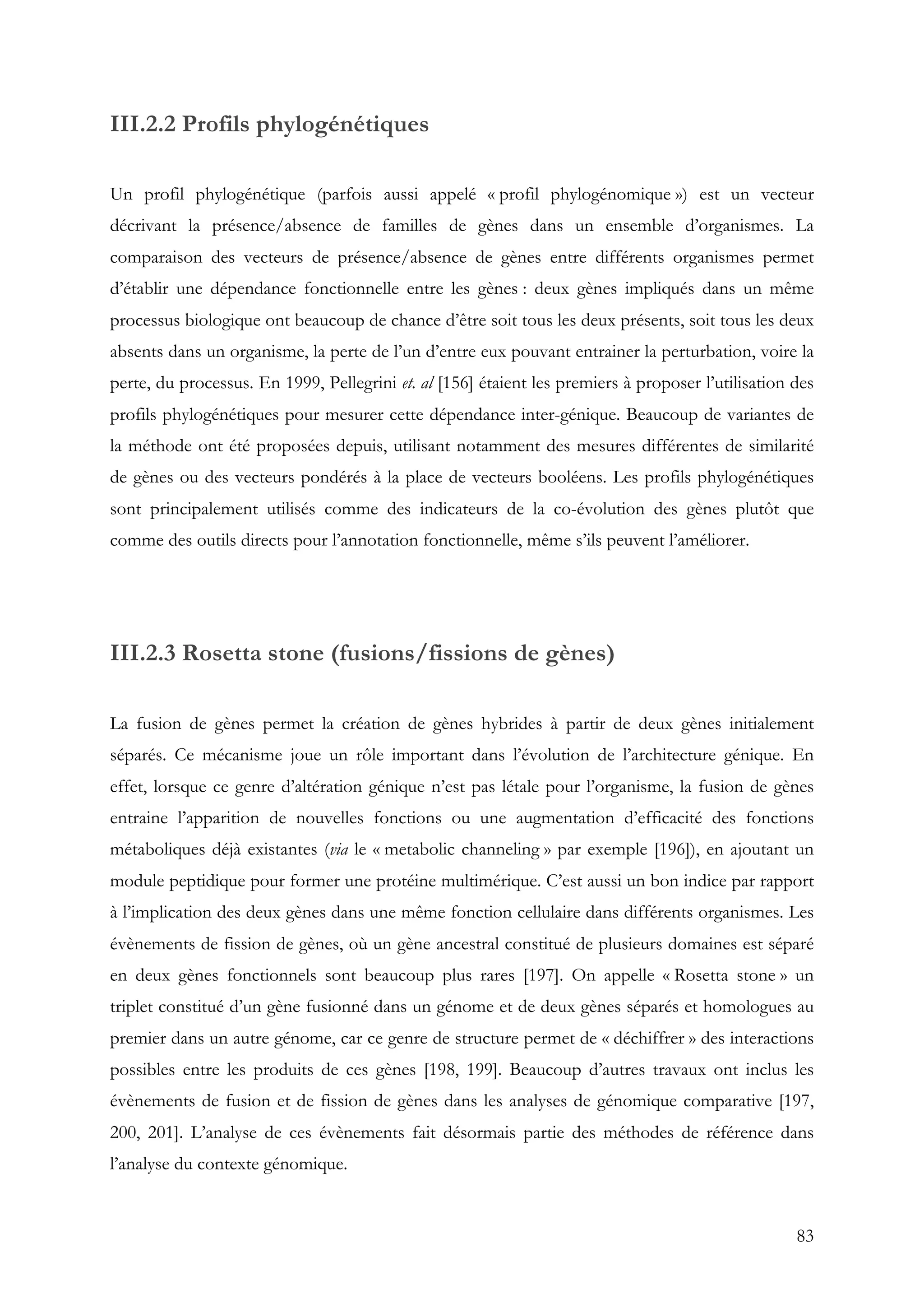 83
III.2.2 Profils phylogénétiques
Un profil phylogénétique (parfois aussi appelé « profil phylogénomique ») est un vecteur
décrivant la présence/absence de familles de gènes dans un ensemble d’organismes. La
comparaison des vecteurs de présence/absence de gènes entre différents organismes permet
d’établir une dépendance fonctionnelle entre les gènes : deux gènes impliqués dans un même
processus biologique ont beaucoup de chance d’être soit tous les deux présents, soit tous les deux
absents dans un organisme, la perte de l’un d’entre eux pouvant entrainer la perturbation, voire la
perte, du processus. En 1999, Pellegrini et. al [156] étaient les premiers à proposer l’utilisation des
profils phylogénétiques pour mesurer cette dépendance inter-génique. Beaucoup de variantes de
la méthode ont été proposées depuis, utilisant notamment des mesures différentes de similarité
de gènes ou des vecteurs pondérés à la place de vecteurs booléens. Les profils phylogénétiques
sont principalement utilisés comme des indicateurs de la co-évolution des gènes plutôt que
comme des outils directs pour l’annotation fonctionnelle, même s’ils peuvent l’améliorer.
III.2.3 Rosetta stone (fusions/fissions de gènes)
La fusion de gènes permet la création de gènes hybrides à partir de deux gènes initialement
séparés. Ce mécanisme joue un rôle important dans l’évolution de l’architecture génique. En
effet, lorsque ce genre d’altération génique n’est pas létale pour l’organisme, la fusion de gènes
entraine l’apparition de nouvelles fonctions ou une augmentation d’efficacité des fonctions
métaboliques déjà existantes (via le « metabolic channeling » par exemple [196]), en ajoutant un
module peptidique pour former une protéine multimérique. C’est aussi un bon indice par rapport
à l’implication des deux gènes dans une même fonction cellulaire dans différents organismes. Les
évènements de fission de gènes, où un gène ancestral constitué de plusieurs domaines est séparé
en deux gènes fonctionnels sont beaucoup plus rares [197]. On appelle « Rosetta stone » un
triplet constitué d’un gène fusionné dans un génome et de deux gènes séparés et homologues au
premier dans un autre génome, car ce genre de structure permet de « déchiffrer » des interactions
possibles entre les produits de ces gènes [198, 199]. Beaucoup d’autres travaux ont inclus les
évènements de fusion et de fission de gènes dans les analyses de génomique comparative [197,
200, 201]. L’analyse de ces évènements fait désormais partie des méthodes de référence dans
l’analyse du contexte génomique.
 